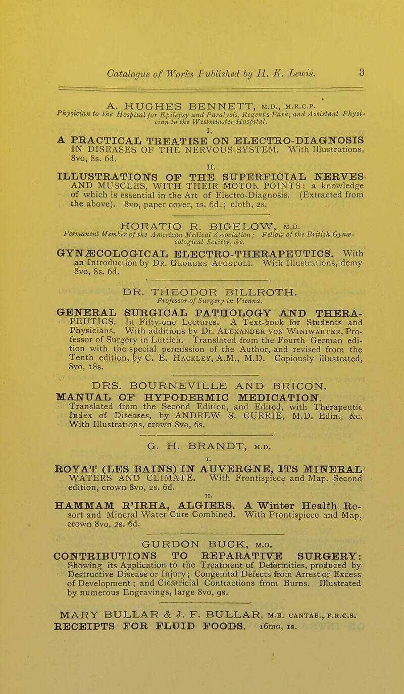 A. HUGHES BENNETT, m.d., m.r.c.p. Physician to the Hospital for Epilepsy and Paralysis, Regent's Park, and Assistant Physi- cian to the Westminster Hospital. I. A PRACTICAL TREATISE ON ELECTRO-DIAGNOSIS IN DISEASES OF THE NERVOUS-SYSTEM. With Illustrations, 8vo, 8s. 6d. II. ILLUSTRATIONS OF THE SUPERFICIAL NERVES AND MUSCLES, WITH THEIR MOTOR POINTS; a knowledge of which is essential in the Art of Electro-Diagnosis. (Extracted from the above). 8vo, paper cover, is. 6d.; cloth, 2s. HORATIO R. BIGELOW, m.d. Permanent Member of the American Medical Association; Fellow of the British Gynae- cological Society, &c. GYNAECOLOGICAL ELECTRO-THERAPEUTICS. With an Introduction by Dr. Georges Apostoli. With Illustrations, demy 8vo, 8s. 6d. DR. THEODOR BILLROTH. Professor of Surgery in Vienna. GENERAL SURGICAL PATHOLOGY AND THERA- PEUTICS. In Fifty-one Lectures. A Text-book for Students and Physicians. With additions by Dr. Alexander von Winiwarter, Pro- fessor of Surgery in Luttich. Translated from the Fourth German edi- tion with the special permission of the Author, and revised from the Tenth edition, by C. E. Hackley, A.M., M.D. Copiously illustrated, 8vo, i8s. DRS. BOURNEVLLLE AND BRICON. MANUAL OF HYPODERMIC MEDICATION. Translated from the Second Edition, and Edited, with Therapeutic Index of Diseases, by ANDREW S. CURRIE, M.D. Edin., &c. With Illustrations, crown 8vo, 6s. G. H. BRANDT, m.d. i. ROY AT (LES BAINS) IN AUVERGNE, ITS MINERAL WATERS AND CLIMATE. With Frontispiece and Map. Second edition, crown 8vo, 2S. 6d. ii. HAMMAM R'IRHA, ALGIERS. A Winter Health Re- sort and Mineral Water Cure Combined. With Frontispiece and Map, crown 8vo, 2S. 6d. GURDON BUCK, m.d. CONTRIBUTIONS TO REPARATIVE SURGERY: Showing its Application to the Treatment of Deformities, produced by Destructive Disease or Injury; Congenital Defects from Arrest or Excess of Development; and Cicatricial Contractions from Burns. Illustrated by numerous Engravings, large 8vo, gs. MARY BULLAR & J. F. BULLAR, m.b. cantab., f.r.c.s. RECEIPTS FOR FLUID FOODS. i6mo, is.