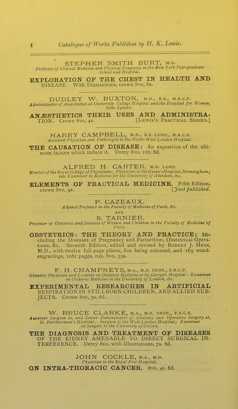STEPHEN SMITH BURT, m.d. Professor of Clinical Medicine and Physical Diagnosis in the New York Post-graduate School and Hospital. EXPLORATION OF THE CHEST IN HEALTH AND DISEASE. With Illustrations, crown 8vo, 6s. DUDLEY W. BUXTON, m.d., b.s., m.r.c.p. Administrator of A nesthetics at University College Hospital and the Hospital for Women, Soho Square. ANAESTHETICS THEIR USES AND ADMINISTRA- TION. Crown 8vo, 4s. [Lewis's Practical Series.] HARRY CAMPBELL, m.d., b.s. lond., m.r.c.s. Assistant Physician and Pathologist to the North-West London Hospital. THE CAUSATION OF DISEASE : An exposition of the ulti- mate factors which induce it. Demy 8vo, 12s. 6d. ALFRED H. CARTER, m.d. lond. Member of the Royal College of Physicians; Physician to theQueen's Hospital, Birmingham ; late Examiner in Medicine for the University of Aberdeen, &c. ELEMENTS OF PRACTICAL MEDICINE. Fifth Edition, crown 8vo, gs. [Just published. P. CAZEAUX. A djunct Professor in the Faculty of Medicine of Paris, &c. AND S. TARNIER. Professor of Obstetrics and Diseases of Women and Children in the Faculty of Medicine 'of Paris. OBSTETRICS: THE THEORY AND PRACTICE; in- cluding the Diseases of Pregnancy and Parturition, Obstetrical Opera- tions, &c. Seventh Edition, edited and revised by Robert J. Hess, M.D., with twelve full-page plates, five being coloured, and 165 wood- engravings, 1081 pages, roy. 8vo, 35s, F. H. CHAMPNEYS, m.a., m.d. oxon., f.r.c.p. Obstetric Physician and Lecturer on Obstetric Medicine at St. George's Hospital: Examiner in Obstetric Medicine in the University of London, &c. EXPERIMENTAL RESEARCHES IN ARTIFICIAL RESPIRATION IN STILLBORN CHILDREN, AND ALLIED SUB- JECTS. Crown 8vo, 3s. 6d. W. BRUCE CLARKE, m.a., m.b. oxon., f.r.c.s. Auistant Surgeon to, and Senior Demonstrator of Anatomy and Operative Surgery at, St. Bartholomew's Hospital; Surgeon to the West London Hospital; Examiner tn Surgery to the University of Oxjord. THE DIAGNOSIS AND TREATMENT OF DISEASES OF THE KIDNEY AMENABLE TO DIRECT SURGICAL IN- TERFERENCE. Demy 8vo, with Illustrations, 7s. 6d. JOHN COCKLE, m.a., m.d. Physician to the Royal Free Hospital. ON INTRA-THORACIC CANCER. 8vo, 4s. 6d.