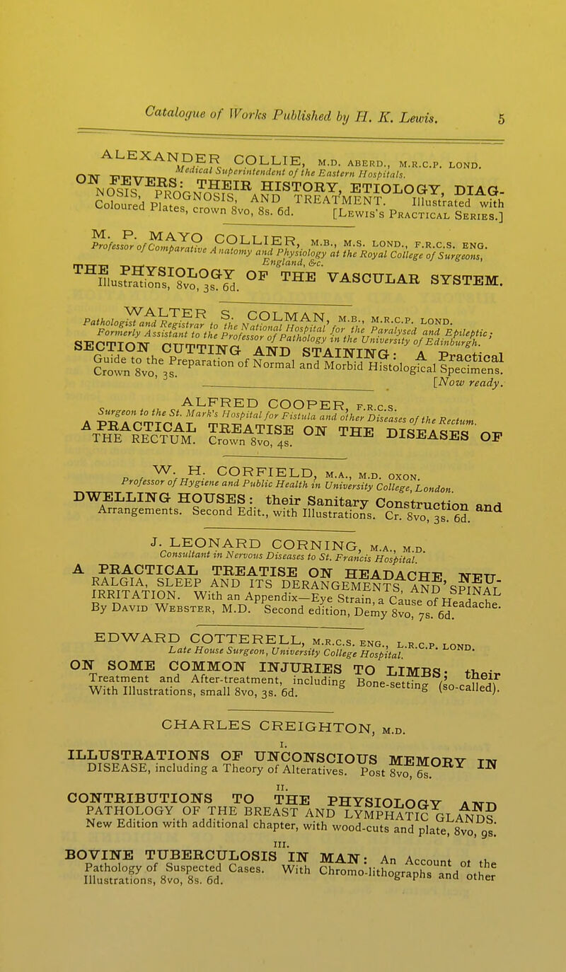 ALEXANDER COLLIE, m.d. aberd., m.r.c.p. lond. r>TVT Di,TTT,n Medical Superintendent of the Eastern Hospitals. NOS?7E?pSrVrx^fEIB HISTORY, ETIOLOGY, DIAG- CotoiSd S I ^ ^q^^ka TREATMENT. Illustrated whh soured Plates, crown 8vo, 8s. 6d. [Lewis's Practical Series.] JSj^vJJ££2, 2S0^Ppi0^t SSiJS m-a-ci T,WTr„ England, &c. ' T3m JrSS1?^?^. OP THE VASCULAR SYSTEM. [Now ready. ALFRED COOPER, frcs ATPHREA&Tc¥uAMI: SA8lIS4E °N THE DISEASES OP P , WVr.H: CORFIELD, M.A., M.D. OXON. Pressor of Hygiene and Public Health in University College London DWELLING HOUSES: their Sanitary Construction anH Arrangements. Second Edit., with Illustrations. CrT svo 3s 6d. J. LEONARD CORNING, m.a., m d Consultant in Nervous Diseases to St. Francis Hospital ' A PRACTICAL TREATISE ON HEADACTTTT -ntt?tt RALGIA, SLEEP AND ITS DERANGEMENTS AND' SP^mFt IRRITATION. With an Appendix-Eye StraS a Cause Jf tL By David Webster, M.D. Second edition, Demy 8vo 7s 6d EDWARD COTTERELL, m.r.c.s. eng L»EPImn Late House Surgeon, University College Hospital ' ' ' ' ON SOME COMMON INJURIES TO LIMUS- Treatment and After-treatment, including Bone-setting (ln nlu if With Illustrations, small 8vo, 3s. 6d. S resetting (so-called). CHARLES CREIGHTON, m.d. ILLUSTRATIONS OP UNCONSCIOUS MEMORY TTir DISEASE, including a Theory of Alteratives. Post 8v£ 6s IW II. CONTRIBUTIONS TO THE PHYSIOT nrv at™ PATHOLOGY OF THE BREAST AND LYMPHATIC GI a JS? New Edition with additional chapter, with wood-cuts and plate, 8vo, gs.' in. BOVINE TUBERCULOSIS IN MAN: An Account ot the Pathology of Suspected Cases. With Chrome-lithographs and other Illustrations, 8vo, 8s. 6d. 6 K u utncr