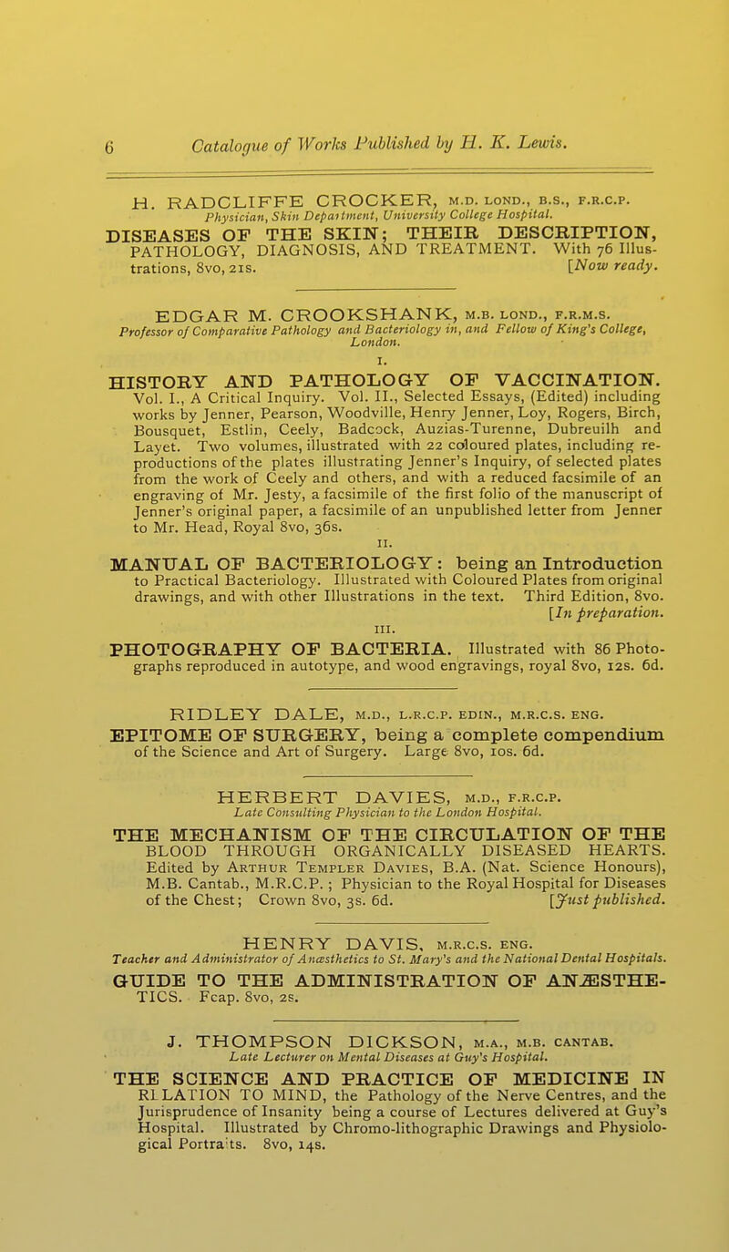 H. RADCLIFFE CROCKER, m.d. lond., b.s., f.r.c.p. Physician, Skin Depaitment, University College Hospital. DISEASES OE THE SKiLN; THEIR DESCRIPTION, PATHOLOGY, DIAGNOSIS, AND TREATMENT. With 76 Illus- trations, 8vo, 21s. [Now ready. EDGAR M. CROOKSHANK, m.b. lond., f.r.m.s. Professor 0/ Comparative Pathology and Bacteriology in, and Fellow 0/King's College, London. I. HISTORY AND PATHOLOGY OP VACCINATION. Vol. I., A Critical Inquiry. Vol. II., Selected Essays, (Edited) including works by Jenner, Pearson, Woodville, Henry Jenner, Loy, Rogers, Birch, Bousquet, Estlin, Ceely, Badcock, Auzias-Turenne, Dubreuilh and Layet. Two volumes, illustrated with 22 coloured plates, including re- productions of the plates illustrating Jenner's Inquiry, of selected plates from the work of Ceely and others, and with a reduced facsimile of an engraving of Mr. Jesty, a facsimile of the first folio of the manuscript of Jenner's original paper, a facsimile of an unpublished letter from Jenner to Mr. Head, Royal 8vo, 36s. 11. MANUAL OP BACTERIOLOGY: being an Introduction to Practical Bacteriology. Illustrated with Coloured Plates from original drawings, and with other Illustrations in the text. Third Edition, 8vo. [In preparation. in. PHOTOGRAPHY OP BACTERIA. Illustrated with 86 Photo- graphs reproduced in autotype, and wood engravings, royal 8vo, 12s. 6d. RIDLEY DALE, m.d., l.r.c.p. edin., m.r.c.s. eng. EPITOME OP SURGERY, being a complete compendium of the Science and Art of Surgery. Large 8vo, 10s. 6d. HERBERT DAVIES, m.d., f.r.c.p. Late Consulting Physician to the London Hospital. THE MECHANISM OP THE CIRCULATION OP THE BLOOD THROUGH ORGANICALLY DISEASED HEARTS. Edited by Arthur Templer Davies, B.A. (Nat. Science Honours), M.B. Cantab., M.R.C.P. ; Physician to the Royal Hospital for Diseases of the Chest; Crown 8vo, 3s. 6d. [Justpublished. HENRY DAVIS, m.r.c.s. eng. Teacher and Administrator 0/ Anesthetics to St. Mary's and the National Dental Hospitals. GUIDE TO THE ADMINISTRATION OP ANESTHE- TICS. Fcap. 8vo, 2S. J. THOMPSON DICKSON, m.a., m.b. cantab. Late Lecturer on Mental Diseases at Guy's Hospital. THE SCIENCE AND PRACTICE OF MEDICINE IN RLLATION TO MIND, the Pathology of the Nerve Centres, and the Jurisprudence of Insanity being a course of Lectures delivered at Guy's Hospital. Illustrated by Chromo-lithographic Drawings and Physiolo- gical Portraits. 8vo, 14s.