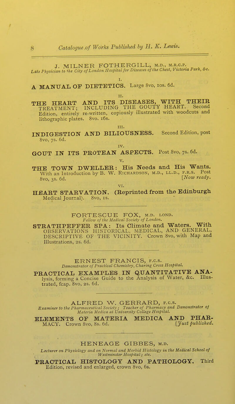 J MILNER FOTHERGILL, m.d., m.r.c.p. Late Physician to the City of London Hospital for Diseases of the Chest, Victoria Park, &c. I. A MANUAL OP DIETETICS. Large 8vo, ios. 6d. n. THE HEART AND ITS DISEASES, WITH THEIR TREATMENT; INCLUDING THE GOUTY HEART. Second Edition, entirely re-written, copiously illustrated with woodcuts and lithographic plates. 8vo. 16s. in. INDIGESTION AND BILIOUSNESS. Second Edition, post 8vo, 7s. 6d. IV. GOUT IN ITS PROTEAN ASPECTS. Post 8vo, 7s. 6d. v. THE TOWN DWELLER: His Needs and His Wants. With an Introduction by B. W. Richardson, m.d., ll.d., f.r.s. Post 8vo, 3s. 6d. lNow ready- VI. HEART STARVATION. (Reprinted from the Edinburgh Medical Journal). 8vo, is. FORTESCUE FOX, m.d. lond. Fellow of the Medical Society of London. STRATHPEFFER SPA: Its Climate and Waters. With OBSERVATIONS HISTORICAL, MEDICAL, AND GENERAL, DESCRIPTIVE OF THE VICINITY. Crown 8vo, with Map and Illustrations, 2s. 6d. ERNEST FRANCIS, f.c.s. Demonstrator of Practical Chemistry, Charing Cross Hospital. PRACTICAL EXAMPLES IN QUANTITATIVE ANA- lysis, forming a Concise Guide to the Analysis of Water, &c. Illus- trated, fcap. 8vo, 2s. 6d. ALFRED W. GERRARD, f.c.s. Examiner to the Pharmaceutical Society ; Teacher of Pharmacy and Demonstrator of Materia Medica at University College Hospital. ELEMENTS OF MATERIA MEDICA AND PHAR- MACY. Crown 8vo, 8s. 6d. {Just published. HENEAGE GIBBES, m.d. Lecturer on Physiology and on Normal and Morbid Histology in the Medical School of Westminster Hospital; etc. PRACTICAL HISTOLOGY AND PATHOLOGY. Third Edition, revised and enlarged, crown 8vo, 6s.