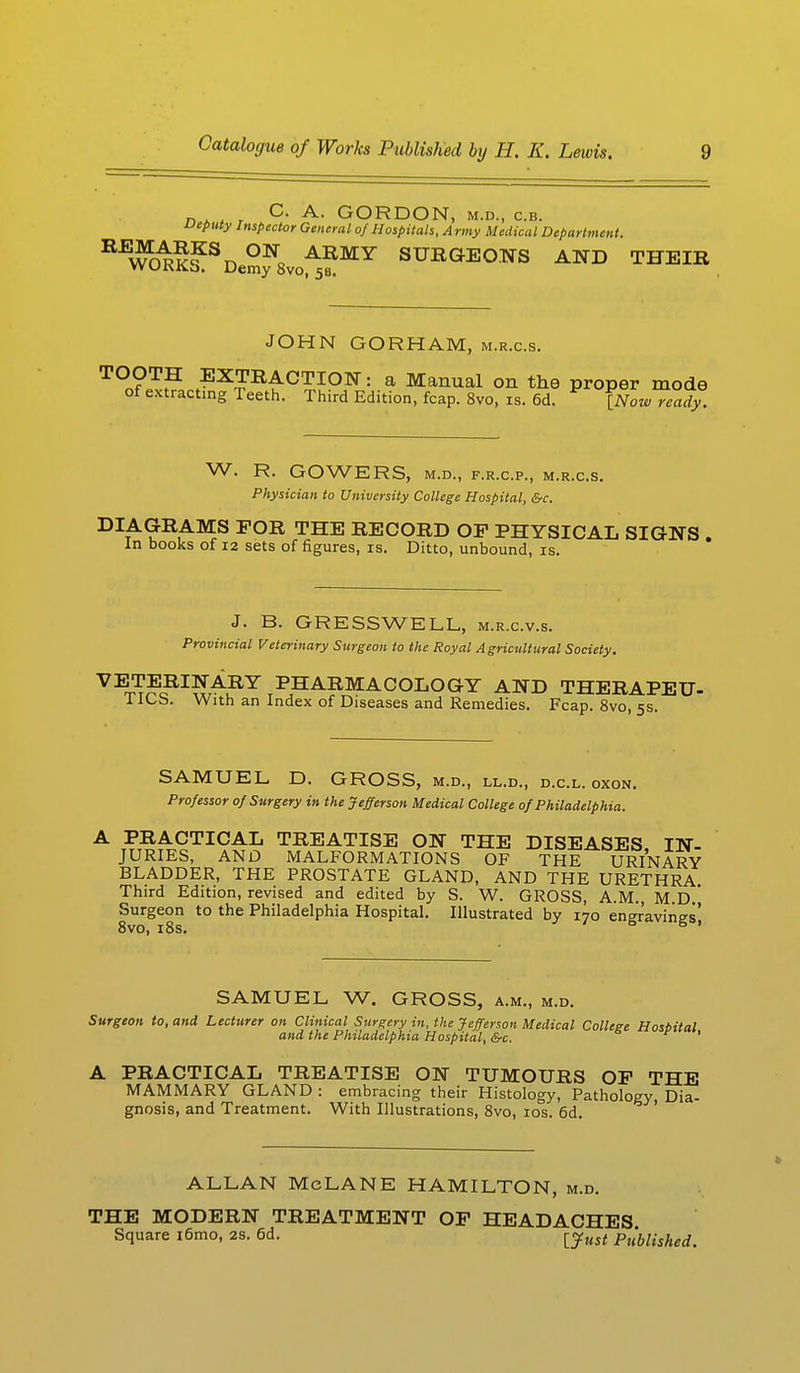 C. A. GORDON, m.d., c.b. ueputy Inspector General of Hospitals, Army Medical Department. REWO^SDeSf8voA5?MY SURGEOWS AND THEIR JOHN GORHAM, m.r.c.s. TOOTH EXTRACTION: a Manual on the proper mode of extracting Teeth. Third Edition, fcap. 8vo, is. 6d. [Now ready. W. R. GOWERS, M.D., F.R.C.P., M.R.C.S. Physician to University College Hospital, &c. DIAGRAMS FOR THE RECORD OP PHYSICAL SIGNS . In books of 12 sets of figures, is. Ditto, unbound, is. J. B. GR ESS WELL, m.r.c.v.s. Provincial Veterinary Surgeon to the Royal Agricultural Society. VETERINARY PHARMACOLOGY AND THERAPEU- 1 lOb. With an Index of Diseases and Remedies. Fcap. 8vo, 5s. SAMUEL D. GROSS, m.d., ll.d., d.c.l. oxon. Professor 0/Surgery in the Jefferson Medical College 0/ Philadelphia. A PRACTICAL TREATISE ON THE DISEASES IN- JURIES, AND MALFORMATIONS OF THE URINARY BLADDER, THE PROSTATE GLAND, AND THE URETHRA. Third Edition, revised and edited by S. W. GROSS, A.M., M D ' Surgeon to the Philadelphia Hospital. Illustrated by 170 engravings' 8vo, 18s. 6 ' SAMUEL W. GROSS, a.m., m.d. Surgeon to, and Lecturer on Clinical Surgery in, the Jefferson Medical College Hosbital and the Philadelphia Hospital, &c. A PRACTICAL TREATISE ON TUMOURS OF THE MAMMARY GLAND : embracing their Histology, Pathology, Dia- gnosis, and Treatment. With Illustrations, 8vo, 10s. 6d. ALLAN McLANE HAMILTON, m.d. THE MODERN TREATMENT OF HEADACHES Square i6mo, 2S. 6d. ^yHst pt'Mished,