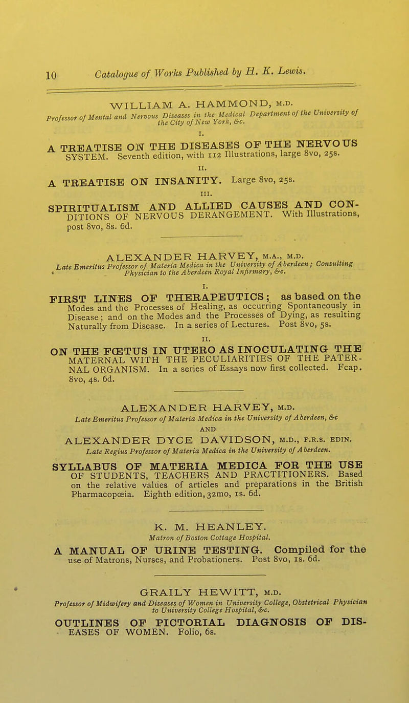 WILLIAM A. HAMMOND, m.d. Professor of Mental and Nervous Diseases in the Medical Department of the University of 1 1 the City of New York, &c. I. A TREATISE ON THE DISEASES OP THE NERVOUS SYSTEM. Seventh edition, with 112 Illustrations, large 8vo, 25s. 11. A TREATISE ON INSANITY. Large 8vo, 25s. in. SPIRITUALISM AND ALLIED CAUSES AND CON- DITIONS OF NERVOUS DERANGEMENT. With Illustrations, post 8vo, 8s. 6d. ALEXANDER HARVEY, m.a., m.d. Late Emeritus Professor of Materia Medico, in the University of Aberdeen; Consulting «.• Physician to the Aberdeen Royal Infirmary, &c. I. FIRST LINES OF THERAPEUTICS; as based on the Modes and the Processes of Healing, as occurring Spontaneously in Disease; and on the Modes and the Processes of Dying, as resulting Naturally from Disease. In a series of Lectures. Post 8vo, 5s. 11. ON THE FOETUS IN UTERO AS INOCULATING- THE MATERNAL WITH THE PECULIARITIES OF THE PATER- NAL ORGANISM. In a series of Essays now first collected. Fcap. 8vo, 4s. 6d. ALEXANDER HARVEY, m.d. Late Emeritus Professor of Materia Medica in the University of Aberdeen, &c AND ALEXANDER DYCE DAVIDSON, m.d., f.r.s. edin. Late Regius Professor of Materia Medica in the University of Aberdeen. SYLLABUS OF MATERIA MEDICA FOR THE USE OF STUDENTS, TEACHERS AND PRACTITIONERS. Based on the relative values of articles and preparations in the British Pharmacopoeia. Eighth edition, 321110, is. 6d. K. M. HEANLEY. Matron of Boston Cottage Hospital. MANUAL OF URINE TESTING-. Compiled for the use of Matrons, Nurses, and Probationers. Post 8vo, is. 6d. GRAILY HEWITT, m.d. Professor of Midwifery and Diseases of Women in University College, Obstetrical Physician to University College Hospital, &c. OUTLINES OF PICTORIAL DIAGNOSIS OF DIS- EASES OF WOMEN. Folio, 6s.