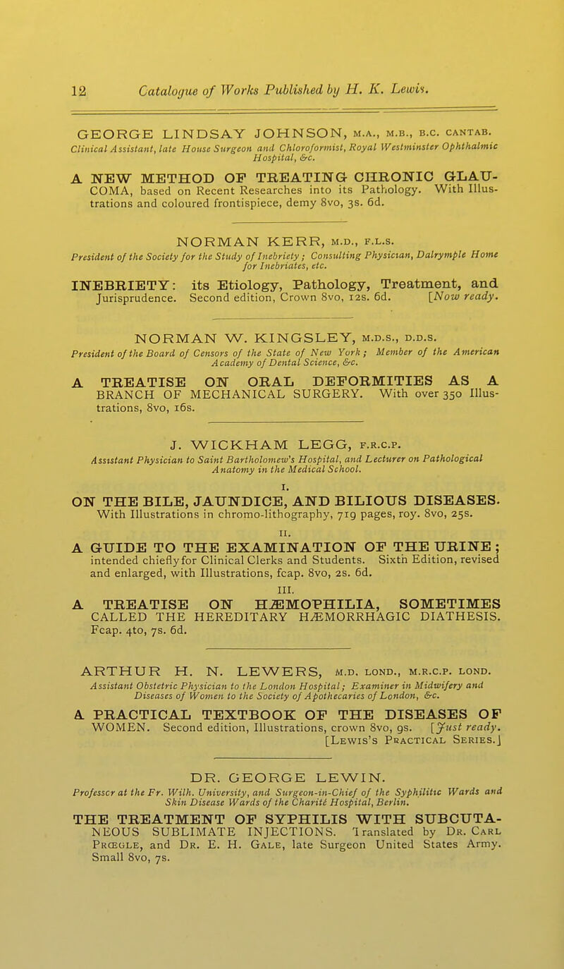 GEORGE LINDSAY JOHNSON, m.a., m.b., b.c. cantab. Clinical Assistant, late House Surgeon and Chloroformist, Royal Westminster Ophthalmic Hospital, Src. A NEW METHOD OP TREATING CHRONIC GLAU- COMA, based on Recent Researches into its Pathology. With Illus- trations and coloured frontispiece, demy 8vo, 3s. 6d. NORMAN KERR, m.d., f.l.s. President of the Society for the Study of Inebriety ; Consulting Physician, Dalrymple Home for Inebriates, etc. INEBRIETY: its Etiology, Pathology, Treatment, and Jurisprudence. Second edition, Crown 8vo, 12s. 6d. {Now ready. NORMAN W. KINGSLEY, m.d.s., d.d.s. President of the Board of Censors of the State of New York; Member of the American Academy of Dental Science, &c. A TREATISE ON ORAL DEFORMITIES AS A BRANCH OF MECHANICAL SURGERY. With over 350 Illus- trations, 8vo, 16s. J. WICKHAM LEGG, f.r.c.p. Assistant Physician to Saint Bartholomew's Hospital, and Lecturer on Pathological Anatomy in the Medical School, I. ON THE BILE, JAUNDICE, AND BILIOUS DISEASES. With Illustrations in chromo-lithography, 719 pages, roy. 8vo, 25s. 11. A GUIDE TO THE EXAMINATION OP THE URINE ; intended chieflyfor Clinical Clerks and Students. Sixth Edition, revised and enlarged, with Illustrations, fcap. 8vo, 2s. 6d. III. A TREATISE ON HAEMOPHILIA, SOMETIMES CALLED THE HEREDITARY HEMORRHAGIC DIATHESIS. Fcap. 4to, 7s. 6d. ARTHUR H. N. LEWERS, m.d. lond., m.r.c.p. lond. Assistant Obstetric Physician to the London Hospital; Examiner in Midwifery and Diseases of Women to the Society of Apothecaries of London, &c. A PRACTICAL TEXTBOOK OF THE DISEASES OF WOMEN. Second edition, Illustrations, crown 8vo, gs. [Just ready. [Lewis's Peactical Series.] DR. GEORGE LEWIN. Professor at the Fr. Willi. University, and Surgeon-in-Chief of the Syphilitic Wards and Skin Disease Wards of the Chariti Hospital, Berlin. THE TREATMENT OF SYPHILIS WITH SUBCUTA- NEOUS SUBLIMATE INJECTIONS. Translated by Dr. Carl Prceule, and Dr. E. H. Gale, late Surgeon United States Army. Small 8vo, 7s.