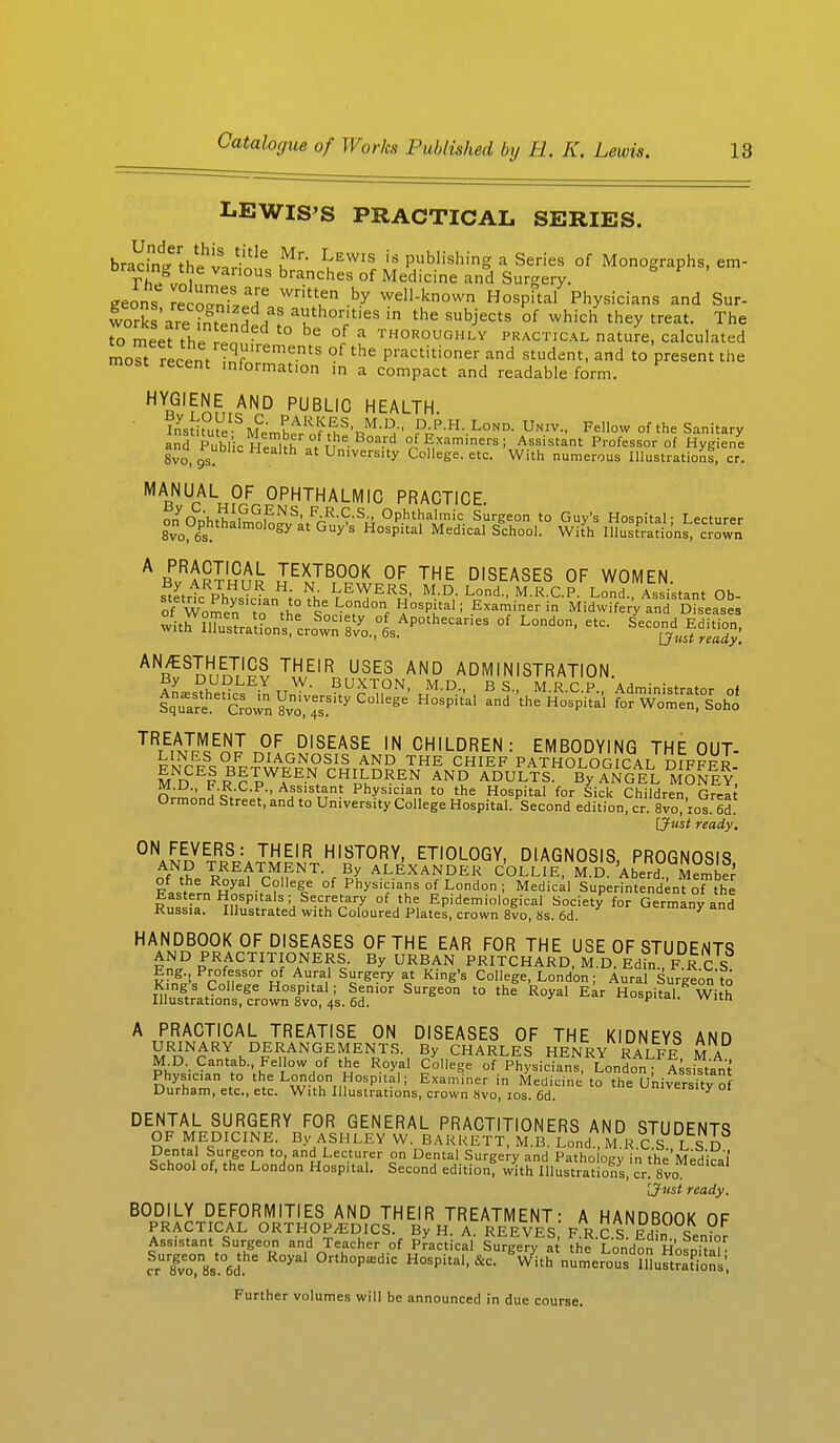 LEWIS'S PRACTICAL SERIES. bradn^the'v.rl116 ^ ^EWIS is Pushing a Series of Monographs, em- T/iie Vanous branches of Medicine and Surgery, eeons recST ^u by wel)-known Hospital Physicians and Sur- works'are ?ntenH A' aUkthorities in the subJects °f which they treat. The o meet the e d ° be °/ a ^^vghlv practical nature, calculated moTt recent inf ementS -f the Practitioner ^ student, and to present the most recent information in a compact and readable form. H B^'inm^0 PUBLIC HEALTH. TnsU°ye Membe^of t£h!'RM-UH-' Pr^-L°N°' F^- Fe,,0W °f the Sanitary and Public Health nVn - °a-rd °f Examiners; Assistant Professor of Hygiene 8vo,9s at University College, etc. With numerous Illustration!, cr. MARNUAL„?,E OPHTHALMIC PRACTICE. on nn'hfh i i NS' FAR-C-S- Ophthalmic Surgeon to Guy's Hospital - Lecturer €« Ophthalmology at Guy's Hospital Medical School. With mSSSSi^, crown ABPvRjR?HCnL IE^TBT°°L0F THE DISEASES OF WOMEN. stetrtc PhvsVcL ioVh 7E^ER£' M-D,- L„°nd M'RC-P- Lond- Assistat Ob- oWomen t'* tt° %e London Hospital; Examiner in Midwifery and Diseases ^w2L^J^%*»^~*- °f L°nd0' ^ ^Jf^ ANB1Snnm1^ THEIR USES AND ADMINISTRATION. FNDCE|RBPpWEEN CHILDREN AND ADULTs°By°ANGEL MONEY: rw' Vc/ AjSIStan? Physician to the Hospital for Sick Children, Great Ormond Street, and to University College Hospital. Second edition, cr. 8vo, ios. od. [Just ready. ON FEVERS: THEIR HISTORY, ETIOLOGY, DIAGNOSIS PROGNOSIS A/T TREATMENT. By ALEXANDER CO LLIE, M !d .A be r d Member Fa^nRHyal -?f%e °f P^V™ °f London ; Medical Superintendent o™thI Eastern Hospitals; Secretary of the Epidemiological Society for Germany and Russia. Illustrated with Coloured Plates, crown 8vo, 8s. 6d. u=™any ana HAAR,B00K 0F D|SEASES OF THE EAR FOR THE USE OF STUDENTS AND PRACTITIONERS. By URBAN PRITCHARD, M D Edfn FK C S Eng Professor of Aural Surgery at King's College, London ; Aural Surgeon to King's College Hospital; Senior Surgeon to the Royal Ear Hospital' With Illustrations, crown 8vo, 4s. 6d. ^ vvltn A PRACTICAL TREATISE ON DISEASES OF THE KIDNEYS AND URINARY DERANGEMENTS. By CHARLES HENRY RALFE MA M D. Cantab. Fellow of the Royal College of Physicians, London; Assistant Physician to the London Hospital; Examiner in Medicine to the University  ' Durham, etc., etc. With Illustrations, crown Hvo, ios. 6d. ' DENTAL SURGERY FOR GENERAL PRACTITIONERS AND STUDENTS OF MEDICINE By ASHLEY W BARRETT, M.B Lond MR.CS, LSD Dental Surgeon to and Lecturer on Dental Surgery and Pathology in the Med cal School of, the London Hospital. Second edition with Illustrations, cr 8vo [Just ready. B0DDJLLD!F0RMITIES AND THEIR TREATMENT: A HANDBOOK OF PRACTICAL ORTHOPEDICS. By H. A. REEVES F R C S RHin t ■ Assistant Surgeon and Teacher of Practical Surgery at London Hosnitah ^Tveo0,n8s.06dhe R°yal °rth°P£Edic Hospital, &c. Vith numer^X&n.; Further volumes will be announced in due course.