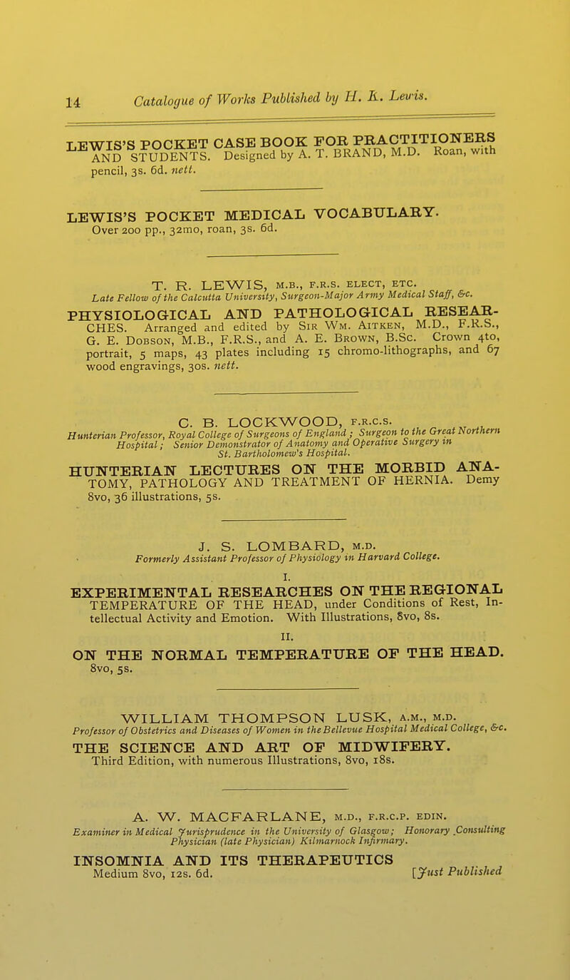 T TPWIS'S POCKET CASE BOOK FOR PRACTITIONERS AND STUDENTS. Designed by A. T. BRAND, M.D. Roan, with pencil, 3s. 6d. nett. LEWIS'S POCKET MEDICAL VOCABULARY. Over 200 pp., 321110, roan, 3s. 6d. T. R. LEWIS, M.B., F.R.S. ELECT, ETC. Late Fellow of the Calcutta University, Surgeon-Major Army Medical Staff, &c. PHYSIOLOGICAL AND PATHOLOGICAL RESEAR- CHES. Arranged and edited by Sir Wm. Aitken, M.D., F.R.S., G. E. Dobson, M.B., F.R.S., and A. E. Brown, B.Sc. Crown 41.0, portrait, 5 maps, 43 plates including 15 chromo-lithographs, and 67 wood engravings, 30s. nett. C. B. LOCKWOOD, f.r.c.s. Huntcrian Professor, Royal College of Surgeons of England ; Surgeon to the Great Northern Hospital; Senior Demonstrator of Anatomy and Operative Surgery in St. Bartholomew's Hospital. HUNTERIAN LECTURES ON THE MORBID ANA- TOMY, PATHOLOGY AND TREATMENT OF HERNIA. Demy 8vo, 36 illustrations, 5s. J. S. LOMBARD, m.d. Formerly Assistant Professor of Physiology in Harvard College. I. EXPERIMENTAL RESEARCHES ON THE REGIONAL TEMPERATURE OF THE HEAD, under Conditions of Rest, In- tellectual Activity and Emotion. With Illustrations, 8vo, 8s. II. ON THE NORMAL TEMPERATURE OF THE HEAD. 8vo, 5s. WILLIAM THOMPSON LUSK, a.m., m.d. Professor of Obstetrics and Diseases of Women in theBellevue Hospital Medical College, &c. THE SCIENCE AND ART OF MIDWIFERY. Third Edition, with numerous Illustrations, 8vo, 18s. A. W. MAC FAR LANE, m.d., f.r.c.p. edin. Examiner in Medical Jurisprudence in the University of Glasgow; Honorary Consulting Physician (late Physician) Kilmarnock Infirmary. INSOMNIA AND ITS THERAPEUTICS Medium 8vo, 12s. 6d. [J^t Published