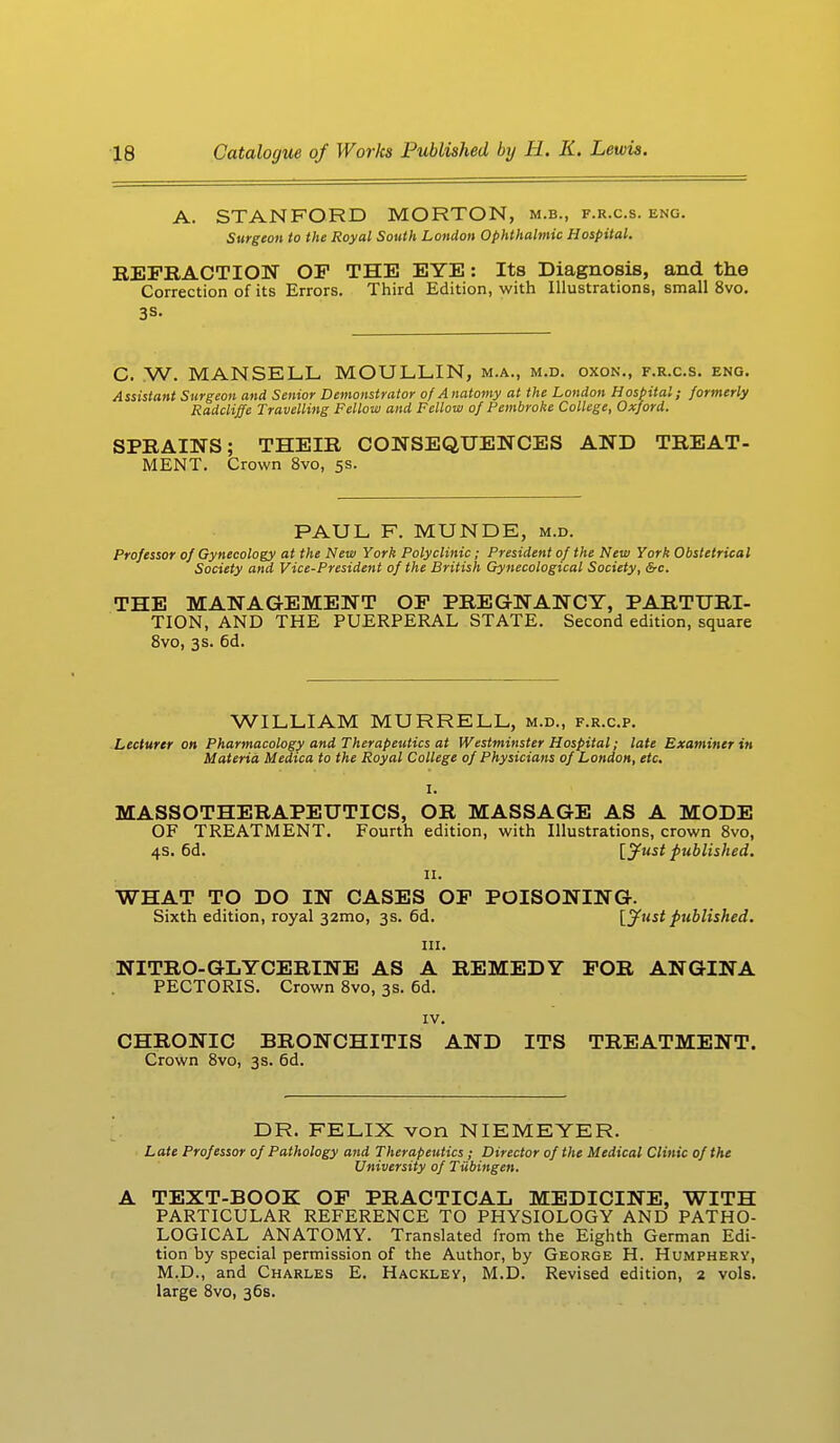 A. STANFORD MORTON, m.b., f.r.c.s. eng. Surgeon to the Royal South London Ophthalmic Hospital. BEFBACTION OF THE EYE: Its Diagnosis, and the Correction of its Errors. Third Edition, with Illustrations, small 8vo. 3S- C. W. MANSELL MOULLIN, m.a., m.d. oxon., f.r.c.s. eng. Assistant Surgeon and Senior Demonstrator of Anatomy at the London Hospital; formerly Radcliffe Travelling Fellow and Fellow of Pembroke College, Oxford. SPRAINS; THEIR CONSEQUENCES AND TREAT- MENT. Crown 8vo, 5s. PAUL F. MUNDE, m.d. Professor of Gynecology at the New York Polyclinic; President of the New York Obstetrical Society and Vice-President of the British Gynecological Society, &c. THE MANAGEMENT OP PREGNANCY, PARTURI- TION, AND THE PUERPERAL STATE. Second edition, square 8vo, 3s. 6d. WILLIAM MURRELL, m.d., f.r.c.p. Lecturer on Pharmacology and Therapeutics at Westminster Hospital; late Examiner in Materia Medica to the Royal College of Physicians of London, etc. MASSOTHERAPEUTICS, OR MASSAGE AS A MODE OF TREATMENT. Fourth edition, with Illustrations, crown 8vo, 4s. 6d. [Just published. 11. WHAT TO DO IN CASES OF POISONING. Sixth edition, royal 32mo, 3s. 6d. [Just published. in. NITRO-GLYCERINE AS A REMEDY FOR ANGINA PECTORIS. Crown 8vo, 3s. 6d. IV. CHRONIC BRONCHITIS AND ITS TREATMENT. Crown 8vo, 3s. 6d. DR. FELIX von NIEMEYER. L ate Professor of Pathology and Therapeutics ; Director of the Medical Clinic of the University of Tiibingen. A TEXT-BOOK OF PRACTICAL MEDICINE, WITH PARTICULAR REFERENCE TO PHYSIOLOGY AND PATHO- LOGICAL ANATOMY. Translated from the Eighth German Edi- tion by special permission of the Author, by George H. Humphery, M.D., and Charles E. Hackley, M.D. Revised edition, 2 vols, large 8vo, 36s.