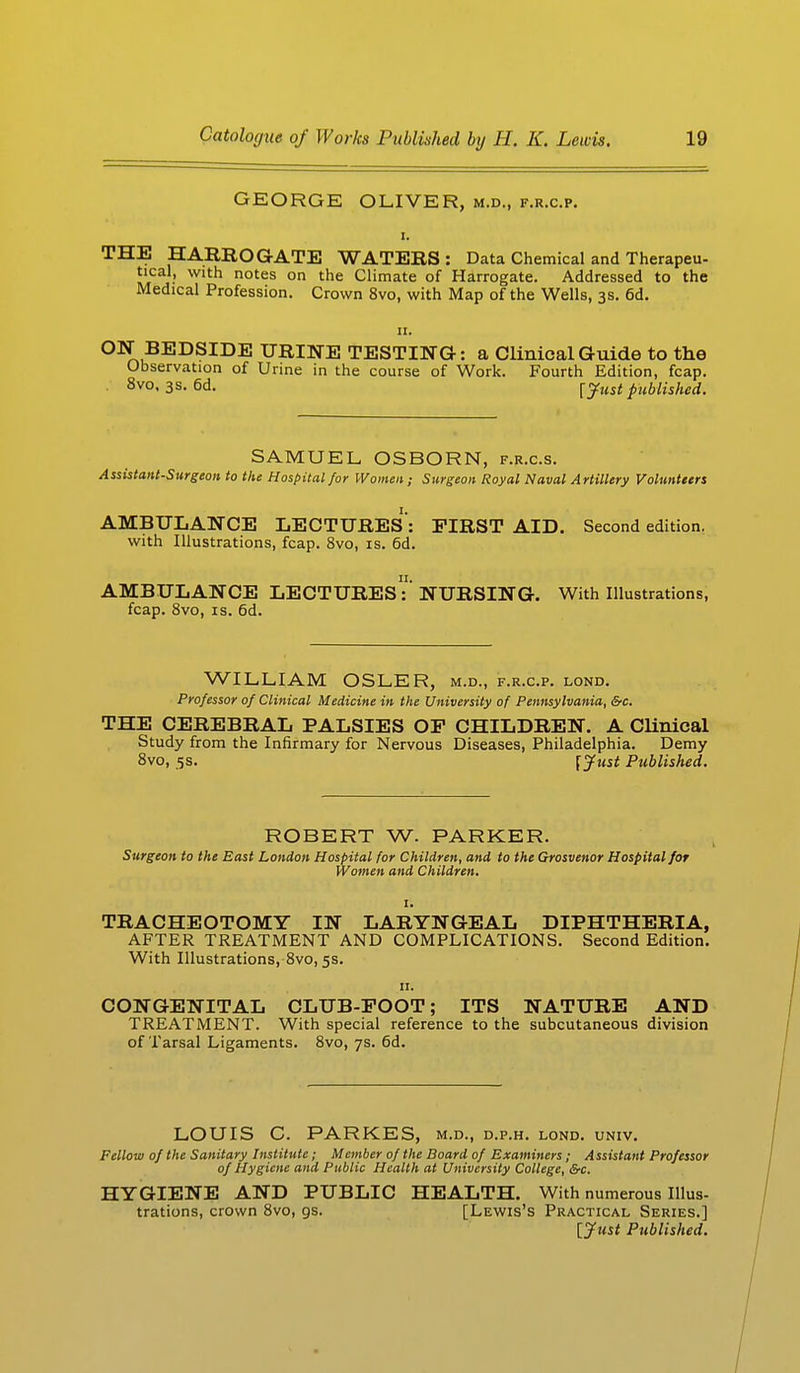 GEORGE OLIVER, m.d., f.r.c.p. THE HARROGATE WATERS: Data Chemical and Therapeu- tical, with notes on the Climate of Harrogate. Addressed to the Medical Profession. Crown 8vo, with Map of the Wells, 3s. 6d. 11. ON BEDSIDE URINE TESTING: a Clinical Guide to the Observation of Urine in the course of Work. Fourth Edition, fcap. 8vo, 3 s. 6d. \just published. SAMUEL, OSBORN, f.r.c.s. Assistant-Surgeon to the Hospital for Women; Surgeon Royal Naval Artillery Volunteers AMBULANCE LECTURES : FIRST AID. Second edition, with Illustrations, fcap. 8vo, is. 6d. AMBULANCE LECTURESNURSING. With Illustrations, fcap. 8vo, is. 6d. WILLIAM OSLER, m.d., f.r.c.p. lond. Professor of Clinical Medicine in the University of Pennsylvania, &c. THE CEREBRAL PALSIES OF CHILDREN. A Clinical Study from the Infirmary for Nervous Diseases, Philadelphia. Demy 8vo, 5s. [Just Published. ROBERT W. PARKER. Surgeon to the East London Hospital for Children, and to the Grosvenor Hospital for Women and Children. 1. TRACHEOTOMY IN LARYNGEAL DIPHTHERIA, AFTER TREATMENT AND COMPLICATIONS. Second Edition. With Illustrations, 8vo, 5s. 11. CONGENITAL CLUB-FOOT; ITS NATURE AND TREATMENT. With special reference to the subcutaneous division of Tarsal Ligaments. 8vo, 7s. 6d. LOUIS C. PARKES, m.d., d.p.h. lond. univ. Fellow of the Sanitary Institute; Member of the Board of Examiners; Assistant Professor of Hygiene and Public Health at University College, &c. HYGIENE AND PUBLIC HEALTH. With numerous Illus- trations, crown 8vo, 9s. [Lewis's Practical Series.] [Just Published.