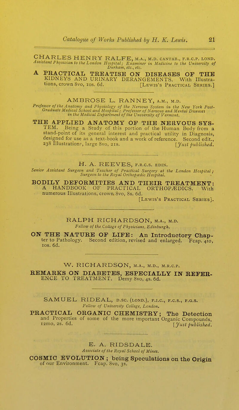 CHARLES HENRY RALFE, M.A., M.D. CANTAB., F.R.C.P. LOND. Assistant Physician to the London Hospital; Examiner in Medicine to the University oj Durham, etc., etc, A PRACTICAL TREATISE ON DISEASES OP THE KIDNEYS AND URINARY DERANGEMENTS. With Illustra- tions, crown 8vo, ios. 6d. [Lewis's Practical Series.] AMBROSE L. RANNEY, a.m., m.d. Professor of the Anatomy and Physiology of the Nervous System in the New York Post- Graduate Medical School and Hospital; Professor of Nervous and Mental Diseases in the Medical Department of the University of Vermont. THE APPLIED ANATOMY OP THE NERVOUS SYS- TEM. Being a Study of this portion of the Human Body from a stand-point of its general interest and practical utility in Diagnosis, designed for use as a text-book and a work of reference. Second edit., 238 Illustration:-, large 8vo, 21s. [Just published. H. A. REEVES, f.r.c.s. edin. Senior Assistant Surgeon and Teacher of Practical Surgery at the London Hospital; Surgeon to the Royal Orthopaedic Hospital. BODILY DEFORMITIES AND THEIR TREATMENT: A HANDBOOK OF PRACTICAL ORTHOPEDICS. With numerous Illustrations, crown. 8vo, 8s. 6d. [Lewis's Practical Series]. RALPH RICHARDSON, m.a., m.d. Fellow of the College of Physicians, Edinburgh. ON THE NATURE OP LIFE: An Introductory Chap- ter to Pathology. Second edition, revised and enlarged. Fcap. 4to, ios. 6d. W. RICHARDSON, m.a., m.d., m.r.c.p. REMARKS ON DIABETES, ESPECIALLY IN REFER- ENCE TO TREATMENT. Demy 8vo, 4s. 6d. SAMUEL RIDEAL, d.sc. (lond.), f.i.c, f.c.s., f.g.s. Fellow of University College, London. PRACTICAL ORGANIC CHEMISTRY; The Detection and Properties of some of the more important Organic Compounds, iamo, 2s. 6d. [ Just published. E. A. RIDSDALE. Associate of the Royal School of Mines. COSMIC EVOLUTION ; being Speculations on the Origin of our Environment. Fcap. 8vo, 3s.