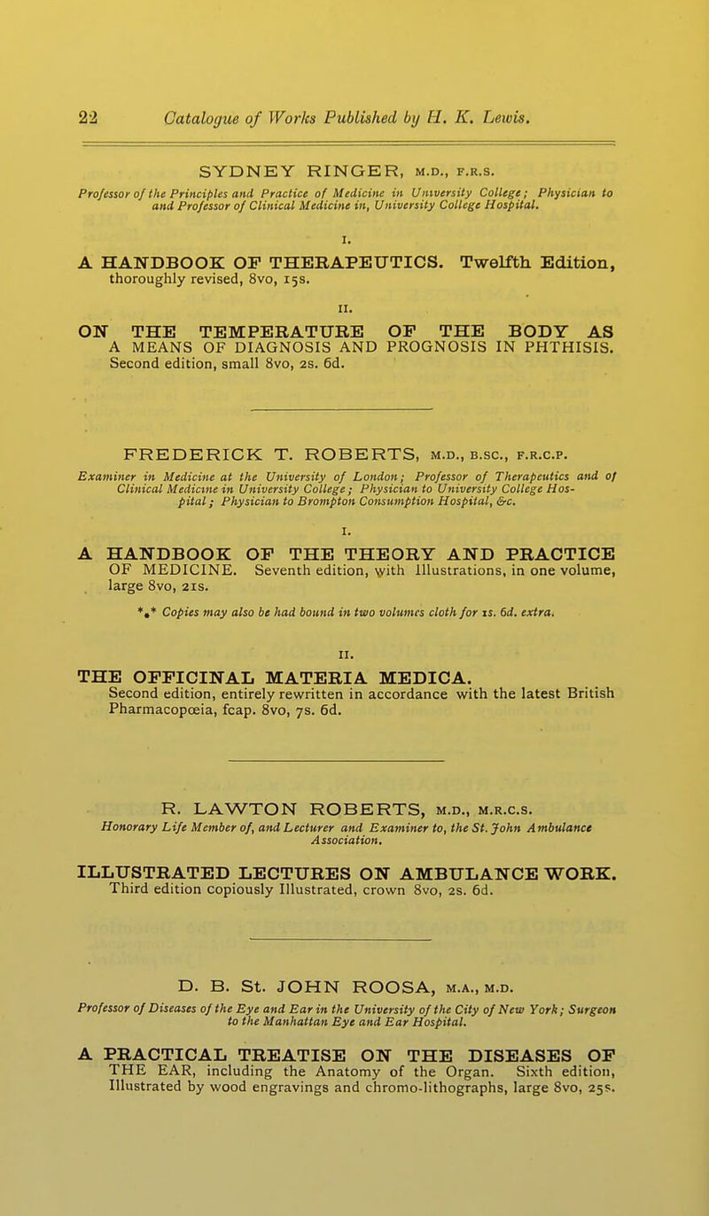 SYDNEY RINGER, m.d., f.r.s. Professor of the Principles and Practice of Medicine in University College; Physician to and Professor of Clinical Medicine in, University College Hospital. A HANDBOOK OF THERAPEUTICS. Twelfth Edition, thoroughly revised, 8vo, 15s. 11. ON THE TEMPERATURE OP THE BODY AS A MEANS OF DIAGNOSIS AND PROGNOSIS IN PHTHISIS. Second edition, small 8vo, 2s. 6d. FREDERICK T. ROBERTS, m.d., b.sc, f.r.c.p. Examiner in Medicine at the University of London; Professor of Therapeutics and of Clinical Medicine in University College ; Physician to University College Hos- pital ; Physician to Brompton Consumption Hospital, &c. A HANDBOOK OP THE THEORY AND PRACTICE OF MEDICINE. Seventh edition, with Illustrations, in one volume, large 8vo, 21s. *#* Copies may also be had bound in two volumes cloth for is. 6d. extra. II. THE OPPICINAL MATERIA MEDICA. Second edition, entirely rewritten in accordance with the latest British Pharmacopoeia, fcap. 8vo, 7s. 6d. R. LAWTON ROBERTS, m.d., m.r.c.s. Honorary Life Member of, and Lecturer and Examiner to, the St. John Ambulance Association. ILLUSTRATED LECTURES ON AMBULANCE WORK. Third edition copiously Illustrated, crown 8vo, 2s. 6d. D. B. St. JOHN ROOSA, m.a., m.d. Professor of Diseases of the Eye and Ear in the University of the City of New York; Surgeon to the Manhattan Eye and Ear Hospital. A PRACTICAL TREATISE ON THE DISEASES OP THE EAR, including the Anatomy of the Organ. Sixth edition, Illustrated by wood engravings and chromo-lithographs, large 8vo, 25s.