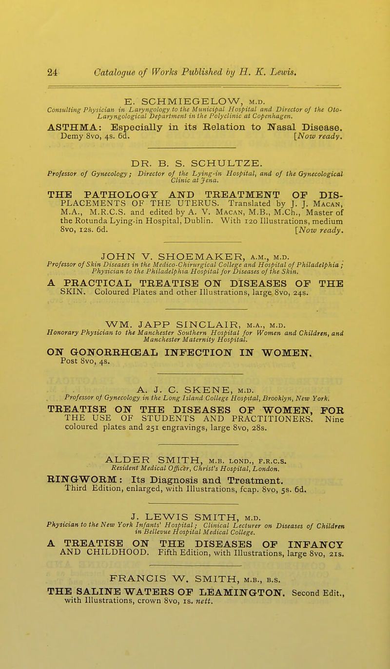 E. SCHMIEGE LOW, m.d. Consulting Physician in Laryngology to the Municipal Hospital and Director of the Oto- Laryngological Department in the Polyclinic at Copenhagen. ASTHMA: Especially in its Relation to Nasal Disease. Demy 8vo, 4s. 6d. [Now ready. DR. B. S. SCHULTZE. Professor of Gynecology; Director of the Lying-in Hospital, and of the Gynecological Clinic at Jena. THE PATHOLOGY AND TREATMENT OF DIS- PLACEMENTS OF THE UTERUS. Translated by J. J. Macan, M.A., M.R.C.S. and edited by A. V. Macan, M.B., M.Ch., Master of the Rotunda Lying-in Hospital, Dublin. With 120 Illustrations, medium 8vo, 12s. 6d. [Now ready. JOHN V. SHOEMAKER, a.m., m.d. Professor of Skin Diseases in the Medico-Chirurgical College and Hospital of Philadelphia ; Physician to the Philadelphia Hospital for Diseases of the Skin. A PRACTICAL TREATISE ON DISEASES OF THE SKIN. Coloured Plates and other Illustrations, large 8vo, 24s. WM. JAPP SINCLAIR, m.a., m.d. Honorary Physician to the Manchester Southern Hospital for Women and Children, and Manchester Maternity Hospital. ON GONORRHEAL INFECTION IN WOMEN. Post 8vo, 4s. A. J. C. SKENE, m.d. Professor of Gynecology in the Long Island College Hospital, Brooklyn, New York. TREATISE ON THE DISEASES OF WOMEN, FOR THE USE OF STUDENTS AND PRACTITIONERS. Nine coloured plates and 251 engravings, large 8vo, 28s. ALDER SMITH, m.b. lond., f.r.c.s. Resident Medical Officer, Christ's Hospital, London. RINGWORM: Its Diagnosis and Treatment. Third Edition, enlarged, with Illustrations, fcap. 8vo, 5s. 6d. J. LEWIS SMITH, m.d. Physician to the New York Infants' Hospital; Clinical Lecturer on Diseases of Children in Bellevue Hospital Medical College. A TREATISE ON THE DISEASES OF INFANCY AND CHILDHOOD. Fifth Edition, with Illustrations, large 8vo, 21s. FRANCIS W. SMITH, m.b., b.s. THE SALINE WATERS OF LEAMINGTON. Second Edit., with Illustrations, crown 8vo, is. nett.