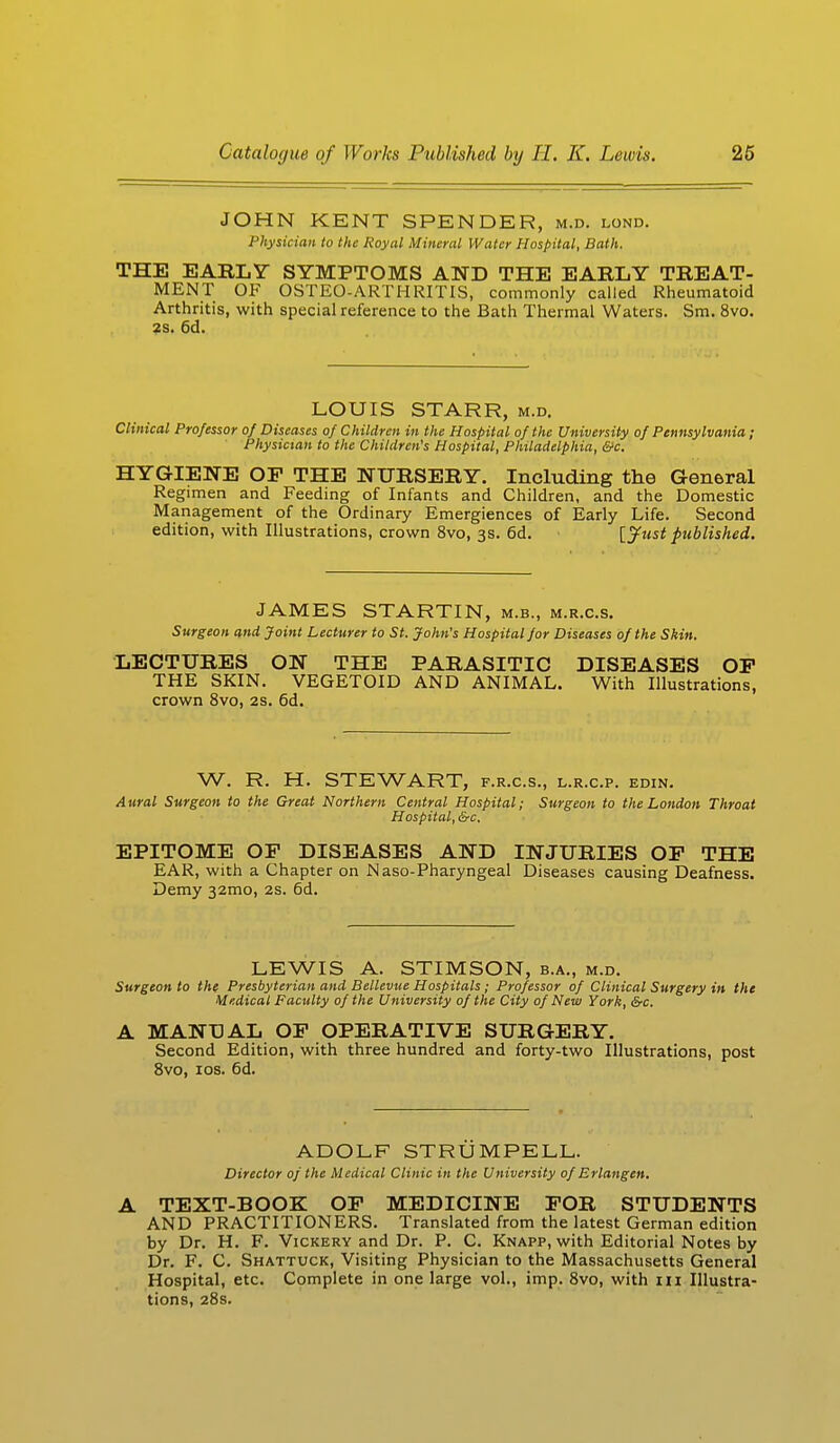 JOHN KENT SPENDER, m.d. lond. Physician to the Royal Mineral Water Hospital, Bath. THE EARLY SYMPTOMS AND THE EABLY TREAT- MENT OF OSTEO-ARTHRITIS, commonly called Rheumatoid Arthritis, with special reference to the Bath Thermal Waters. Sm. 8vo. 2s. 6d. LOUIS STARR, m.d. Clinical Professor of Diseases of Children in the Hospital of the University of Pennsylvania ; Physician to the Children's Hospital, Philadelphia, &c. HYGIENE OF THE NURSERY. Including the General Regimen and Feeding of Infants and Children, and the Domestic Management of the Ordinary Emergiences of Early Life. Second edition, with Illustrations, crown 8vo, 3s. 6d. {Just published. JAMES STARTIN, m.b., m.r.c.s. Surgeon and Joint Lecturer to St. John's Hospital for Diseases of the Skin. LECTURES ON THE PARASITIC DISEASES OP THE SKIN. VEGETOID AND ANIMAL. With Illustrations, crown 8vo, 2s. 6d. W. R. H. STEWART, f.r.c.s., l.r.c.p. edin. Aural Surgeon to the Great Northern Central Hospital; Surgeon to the London Throat Hospital, &c, EPITOME OF DISEASES AND INJURIES OF THE EAR, with a Chapter on Naso-Pharyngeal Diseases causing Deafness. Demy 321110, 2s. 6d. LEWIS A. STIMSON, b.a., m.d. Surgeon to the Presbyterian and Bellevue Hospitals; Professor of Clinical Surgery in the Medical Faculty of the University of the City of New York, &c. A MANUAL OF OPERATIVE SURGERY. Second Edition, with three hundred and forty-two Illustrations, post 8vo, 10s. 6d. ADOLF STRUMPELL. Director of the Medical Clinic in the University of Erlangen. A TEXT-BOOK OF MEDICINE FOR STUDENTS AND PRACTITIONERS. Translated from the latest German edition by Dr. H. F. Vickery and Dr. P. C. Knapp, with Editorial Notes by Dr. F. C. Shattuck, Visiting Physician to the Massachusetts General Hospital, etc. Complete in one large vol., imp. 8vo, with in Illustra- tions, 28s.