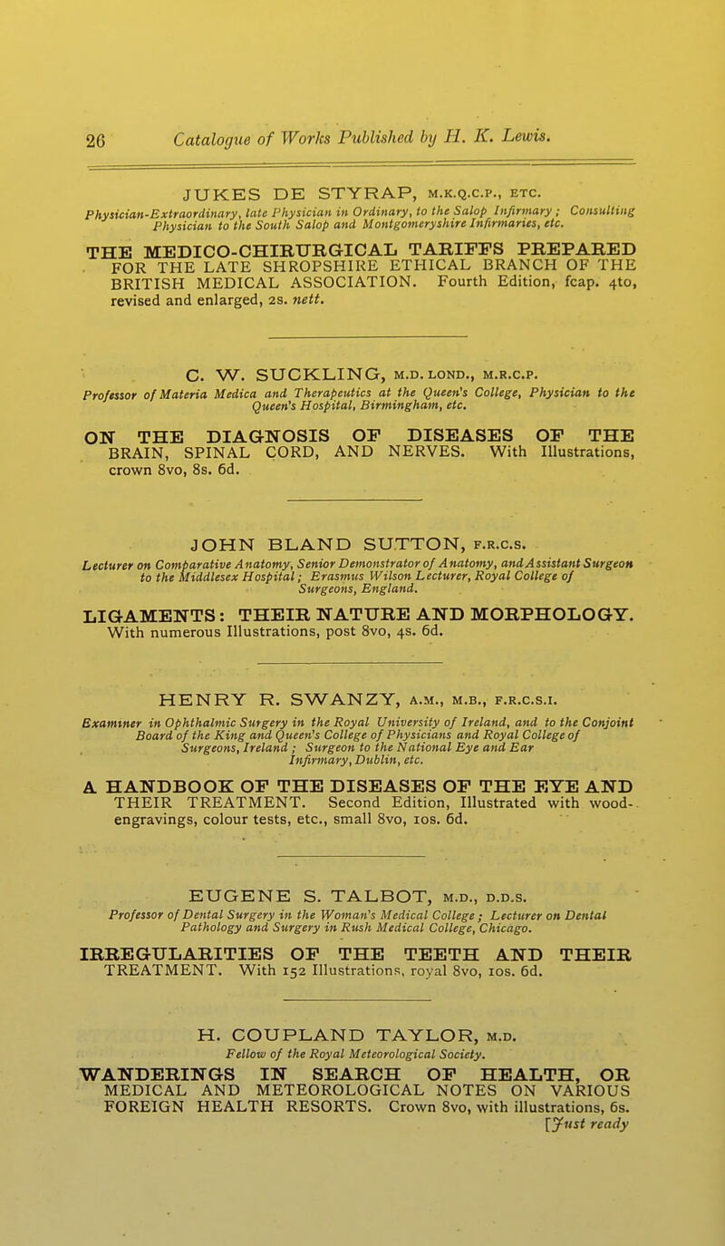 JUKES DE STYRAP, m.k.q.c.p., etc. Physician-Extraordinary, late Physician in Ordinary, to the Salop Infirmary; Consulting Physician to the South Salop and Montgomeryshire Infirmaries, etc. THE MEDICO-CHIRURGICAL TARIFFS PREPARED FOR THE LATE SHROPSHIRE ETHICAL BRANCH OF THE BRITISH MEDICAL ASSOCIATION. Fourth Edition, fcap. 4to, revised and enlarged, 2s. nett. C. W. SUCKLING, m.d.lond., m.r.c.p. Professor of Materia Medica and Therapeutics at the Queen's College, Physician to the Queen's Hospital, Birmingham, etc. ON THE DIAGNOSIS OF DISEASES OF THE BRAIN, SPINAL CORD, AND NERVES. With Illustrations, crown 8vo, 8s. 6d. JOHN BLAND SUTTON, f.r.c.s. Lecturer on Comparative Anatomy, Senior Demonstrator of Anatomy, and Assistant Surgeon to the Middlesex Hospital; Erasmus Wilson Lecturer, Royal College of Surgeons, England. LIGAMENTS: THEIR NATURE AND MORPHOLOGY. With numerous Illustrations, post 8vo, 4s. 6d. HENRY R. SWANZY, a.m., m.b., f.r.c.s.i. Examiner in Ophthalmic Surgery in the Royal University of Ireland, and to the Conjoint Board of the King and Queen's College of Physicians and Royal College of Surgeons, Ireland ; Surgeon to the National Eye and Ear Infirmary, Dublin, etc. A HANDBOOK OF THE DISEASES OF THE EYE AND THEIR TREATMENT. Second Edition, Illustrated with wood-, engravings, colour tests, etc., small 8vo, 10s. 6d. EUGENE S. TALBOT, m.d., d.d.s. Professor of Dental Surgery in the Woman's Medical College ; Lecturer on Dental Pathology and Surgery in Rush Medical College, Chicago. IRREGULARITIES OF THE TEETH AND THEIR TREATMENT. With 152 Illustrations, royal 8vo, 10s. 6d. H. COUPLAND TAYLOR, m.d. Fellow of the Royal Meteorological Society. WANDERINGS IN SEARCH OF HEALTH, OR MEDICAL AND METEOROLOGICAL NOTES ON VARIOUS FOREIGN HEALTH RESORTS. Crown 8vo, with illustrations, 6s. [Just ready