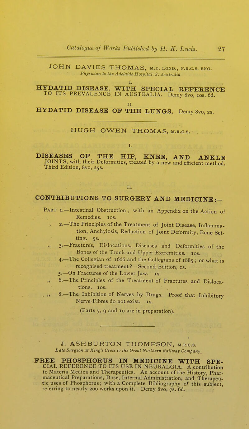 JOHN DAVIES THOMAS, M.D. LOND., F.R.C.S. ENG. Physician to the Adelaide Hospital, S. Australia HYDATID DISEASE, WITH SPECIAL REFERENCE TO ITS PREVALENCE IN AUSTRALIA. Demy 8vo, ios. 6d. II. HYDATID DISEASE OF THE LUNGS. Demy 8vo, 2s. HUGH OWEN THOMAS, m.r.c.s. DISEASES OF THE HIP, KNEE, AND ANKLE JOINTS, with their Deformities, treated by a new and efficient method. Third Edition, 8vo, 25s. II. CONTRIBUTIONS TO SURGERY AND MEDICINE :- Part i.—Intestinal Obstruction ; with an Appendix on the Action of Remedies, ios. . 2.—The Principles of the Treatment of Joint Disease, Inflamma- tion, Anchylosis, Reduction of Joint Deformity, Bone Set- ting. 5s. )i 3.—Fractures, Dislocations, Diseases and Deformities of the Bones of the Trunk and Upper Extremities, ios. 4- —The Collegian of 1666 and the Collegians of 1885 ; or what is recognised treatment? Second Edition, is. 5- —On Fractures of the Lower Jaw. is. „ 6.—The Principles of the Treatment of Fractures and Disloca- tions, ios. . » 8.—The Inhibition of Nerves by Drugs. Proof that Inhibitory Nerve-Fibres do not exist, is. (Parts 7, g and 10 are in preparation). J. ASH BURTON THOMPSON, m.r.c.s. Late Surgeon at King's Cross to the Great Northern Railway Company, FREE PHOSPHORUS IN MEDICINE WITH SPE- CIAL REFERENCE TO ITS USE IN NEURALGIA. A contribution to Materia Medica and Therapeutics. An account of the History, Phar- maceutical Preparations, Dose, Internal Administration, and Therapeu- tic uses of Phosphorus; with a Complete Bibliography of this subject, referring to nearly 200 works upon it. Demy 8vo, 7s. 6d.