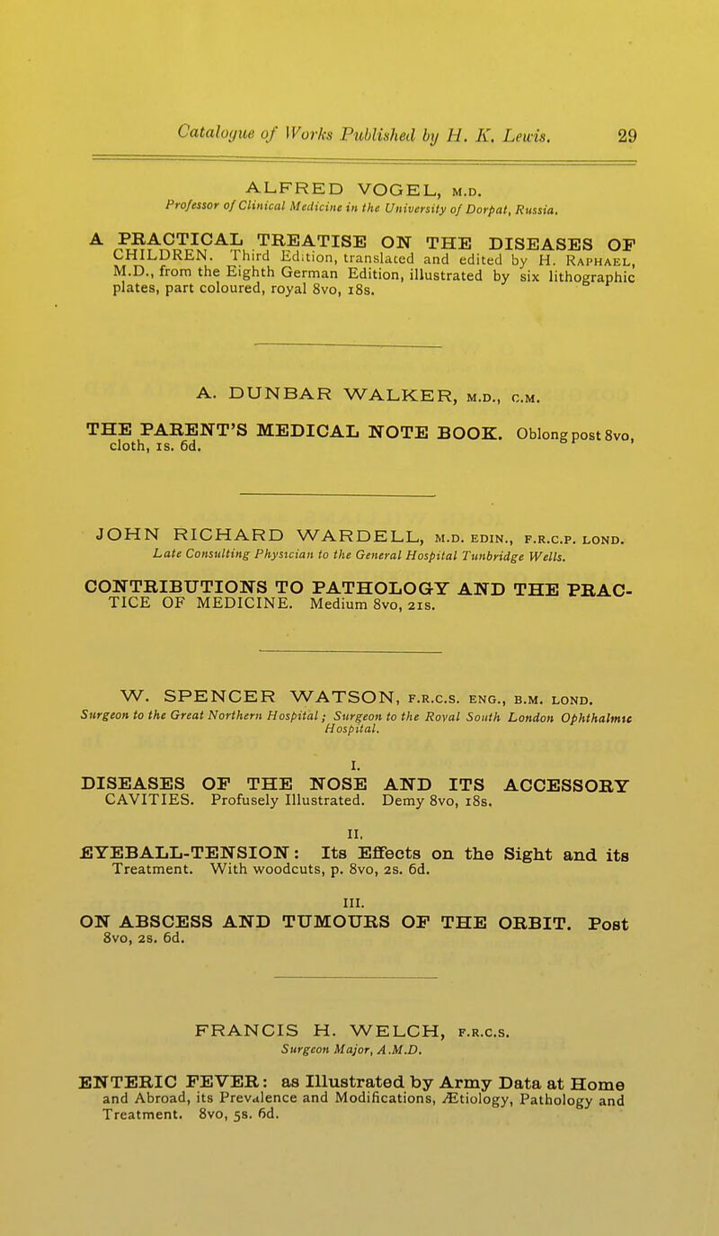 ALFRED VOGEL, m.d. Professor of Clinical Medicine in the University of Dorpat, Russia, A PRACTICAL TREATISE ON THE DISEASES OF CHILDREN. Third Edition, translated and edited by H. Raphael, M.D., from the Eighth German Edition, illustrated by six lithographic plates, part coloured, royal 8vo, 18s. A. DUNBAR WALKER, m.d., cm. THE PARENT'S MEDICAL NOTE BOOK. Oblong post 8vo, cloth, is. 6d. JOHN RICHARD WARDELL, m.d. edin., f.r.c.p. lond. Late Consulting Physician to the General Hospital Tunbridge Wells. CONTRIBUTIONS TO PATHOLOGY AND THE PRAC- TICE OF MEDICINE. Medium 8vo, 21s. W. SPENCER WATSON, f.r.c.s. eng., b.m. lond. Surgeon to the Great Northern Hospital; Surgeon to the Roval South London Ophthalmic Hospital. I. DISEASES OF THE NOSE AND ITS ACCESSORY CAVITIES. Profusely Illustrated. Demy 8vo, 18s. II, EYEBALL-TENSION: Its Effects on the Sight and its Treatment. With woodcuts, p. 8vo, 2s. 6d. III. ON ABSCESS AND TUMOURS OF THE ORBIT. Post 8vo, 2s. 6d. FRANCIS H. WELCH, f.r.c.s. Surgeon Major, A .M.D. ENTERIC FEVER: as Illustrated by Army Data at Home and Abroad, its Prevalence and Modifications, ^Etiology, Pathology and Treatment. 8vo, 5s. 6d.