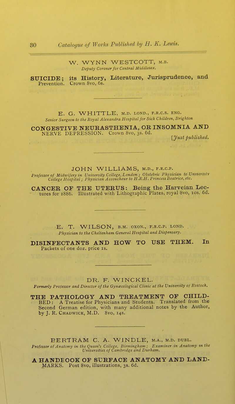 W. WYNN WESTCOTT, m.b. Deputy Coroner for Central Middlesex. SUICIDE; its History, Literature, Jurisprudence, and Prevention. Crown 8vo, 6s. E. G. WHITTLE, m.d. lond., f.r.c.s. eng. Senior Surgeon to the Royal Alexandra Hospital for Sick Children, Brighton CONGESTIVE NEURASTHENIA, OR INSOMNIA AND NERVE DEPRESSION. Crown 8vo, 3s. 6d. [Just published. JOHN WILLIAMS, m.d., f.r.c.p. Professor of Midwifery in University College, London ; Obstetric Physician to University College Hospital; Physician Accoucheur to H.R.H. Princess Beatrice, etc. CANCER OP THE UTERUS: Being the Harveian Lec- tures for 1886. Illustrated with Lithographic Plates, royal 8vo, 10s. 6d. E. T. WILSON, b.m. oxon., f.r.c.p. lond. Physician to the Cheltenham General Hospital and Dispensary. DISINFECTANTS AND HOW TO USE THEM. In Packets of one doz. price is. DR. F. WINCKEL. Formerly Professor and Director of the Gynecological Clinic at the University or Rostock. THE PATHOLOGY AND TREATMENT OP CHILD- BED : A Treatise for Physicians and Students. Translated from the Second German edition, with many additional notes by the Author, by J. R. Chadwick, M.D. 8vo, 14s. BERTRAM C. A. WINDLE, m.a., m.d. dubl. Professor of Anatomy in the Queen's College, Birmingham; Examiner in Anatomy 111 the Universities of Cambridge and Durham. A HANDEOOK OF SURFACE ANATOMY AND LAND- MARKS. Post 8vo, illustrations, 3s. 6d.