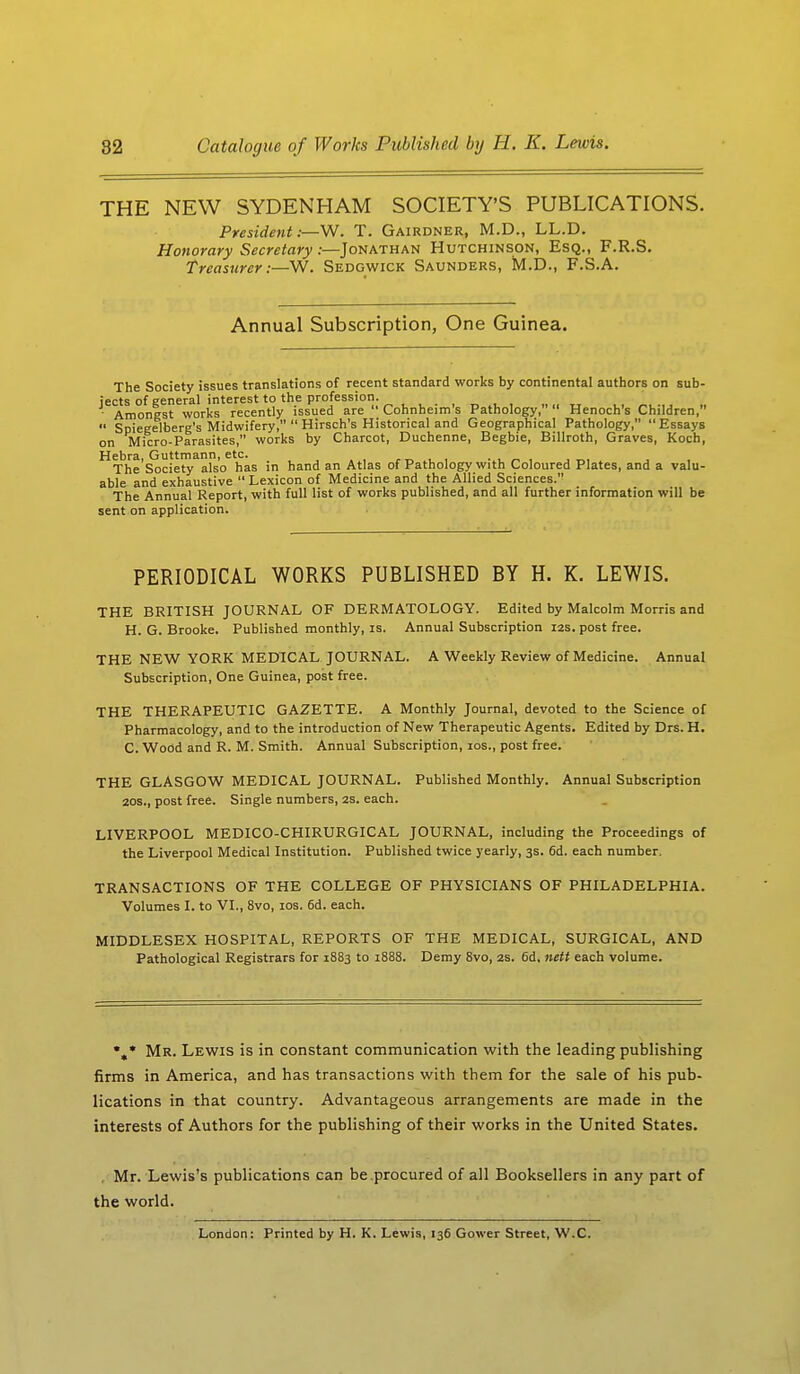 THE NEW SYDENHAM SOCIETY'S PUBLICATIONS. President;—W. T. Gairdner, M.D., LL.D. Honorary Secretary:—Jonathan Hutchinson, Esq., F.R.S. Treasurer:—W. Sedgwick Saunders, M.D., F.S.A. Annual Subscription, One Guinea. The Society issues translations of recent standard works by continental authors on sub- jects of general interest to the profession. ■ Amongst works recently issued are  Cohnheim's Pathology, Henoch's Children,  Spiegeiberg's Midwifery,  Hirsch's Historical and Geographical Pathology, Essays on Micro-Parasites, works by Charcot, Duchenne, Begbie, Billroth, Graves, Koch, ^The Society^lso6 has in hand an Atlas of Pathology with Coloured Plates, and a valu- able and exhaustive  Lexicon of Medicine and the Allied Sciences. The Annual Report, with full list of works published, and all further information will be sent on application. PERIODICAL WORKS PUBLISHED BY H. K. LEWIS. THE BRITISH JOURNAL OF DERMATOLOGY. Edited by Malcolm Morris and H. G. Brooke. Published monthly, is. Annual Subscription 12s. post free. THE NEW YORK MEDICAL JOURNAL. A Weekly Review of Medicine. Annual Subscription, One Guinea, post free. THE THERAPEUTIC GAZETTE. A Monthly Journal, devoted to the Science of Pharmacology, and to the introduction of New Therapeutic Agents. Edited by Drs. H. C. Wood and R. M. Smith. Annual Subscription, 10s., post free. THE GLASGOW MEDICAL JOURNAL. Published Monthly. Annual Subscription 20s., post free. Single numbers, zs. each. LIVERPOOL MEDICO-CHIRURGICAL JOURNAL, including the Proceedings of the Liverpool Medical Institution. Published twice yearly, 3s. 6d. each number. TRANSACTIONS OF THE COLLEGE OF PHYSICIANS OF PHILADELPHIA. Volumes I. to VI., 8vo, 10s. 6d. each. MIDDLESEX HOSPITAL, REPORTS OF THE MEDICAL, SURGICAL, AND Pathological Registrars for 1883 to 1888. Demy 8vo, 2s. 6d, nett each volume. \* Mr. Lewis is in constant communication with the leading publishing firms in America, and has transactions with them for the sale of his pub- lications in that country. Advantageous arrangements are made in the interests of Authors for the publishing of their works in the United States. . Mr. Lewis's publications can be procured of all Booksellers in any part of the world. London: Printed by H. K. Lewis, 136 Gower Street, W.C.