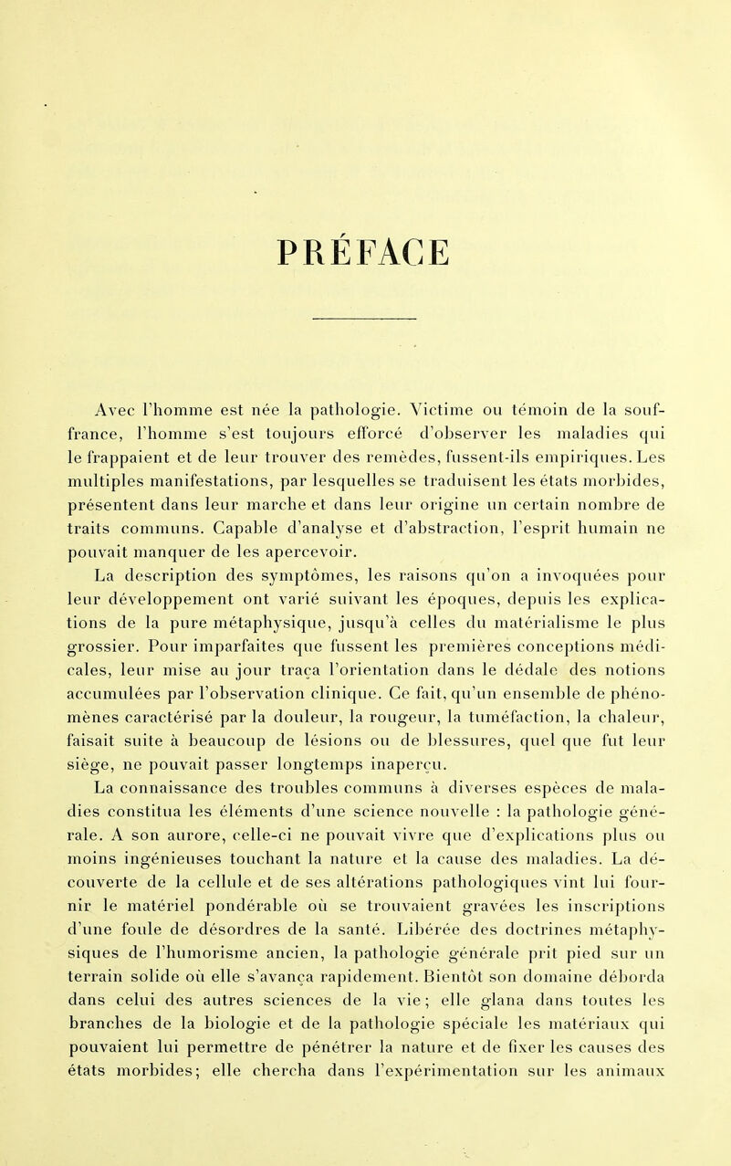 PRÉFACE Avec l'homme est née la pathologie. Victime ou témoin de la souf- france, l'homme s'est toujours efforcé d'observer les maladies qui le frappaient et de leur trouver des remèdes, fussent-ils empiriques. Les multiples manifestations, par lesquelles se traduisent les états morbides, présentent dans leur marche et dans leur origine un certain nombre de traits communs. Capable d'analyse et d'abstraction, l'esprit humain ne pouvait manquer de les apercevoir. La description des symptômes, les raisons qu'on a invoquées pour leur développement ont varié suivant les époques, depuis les explica- tions de la pure métaphysique, jusqu'à celles du matérialisme le plus grossier. Pour imparfaites que fussent les premières conceptions médi- cales, leur mise au jour traça l'orientation dans le dédale des notions accumulées par l'observation clinique. Ce fait, qu'un ensemble de phéno- mènes caractérisé par la douleur, la rougeur, la tuméfaction, la chaleur, faisait suite à beaucoup de lésions ou de blessures, quel que fut leur siège, ne pouvait passer longtemps inaperçu. La connaissance des troubles communs à diverses espèces de mala- dies constitua les éléments d'une science nouvelle : la pathologie géné- rale. A son aurore, celle-ci ne pouvait vivre que d'explications plus ou moins ingénieuses touchant la nature et la cause des maladies. La dé- couverte de la cellule et de ses altérations pathologiques vint lui four- nir le matériel pondérable où se trouvaient gravées les inscriptions d'une foule de désordres de la santé. Libérée des doctrines métaphy- siques de l'humorisme ancien, la pathologie générale prit pied sur un terrain solide où elle s'avança rapidement. Bientôt son domaine déborda dans celui des autres sciences de la vie ; elle glana dans toutes les branches de la biologie et de la pathologie spéciale les matériaux qui pouvaient lui permettre de pénétrer la nature et de fixer les causes des états morbides; elle chercha dans l'expérimentation sur les animaux