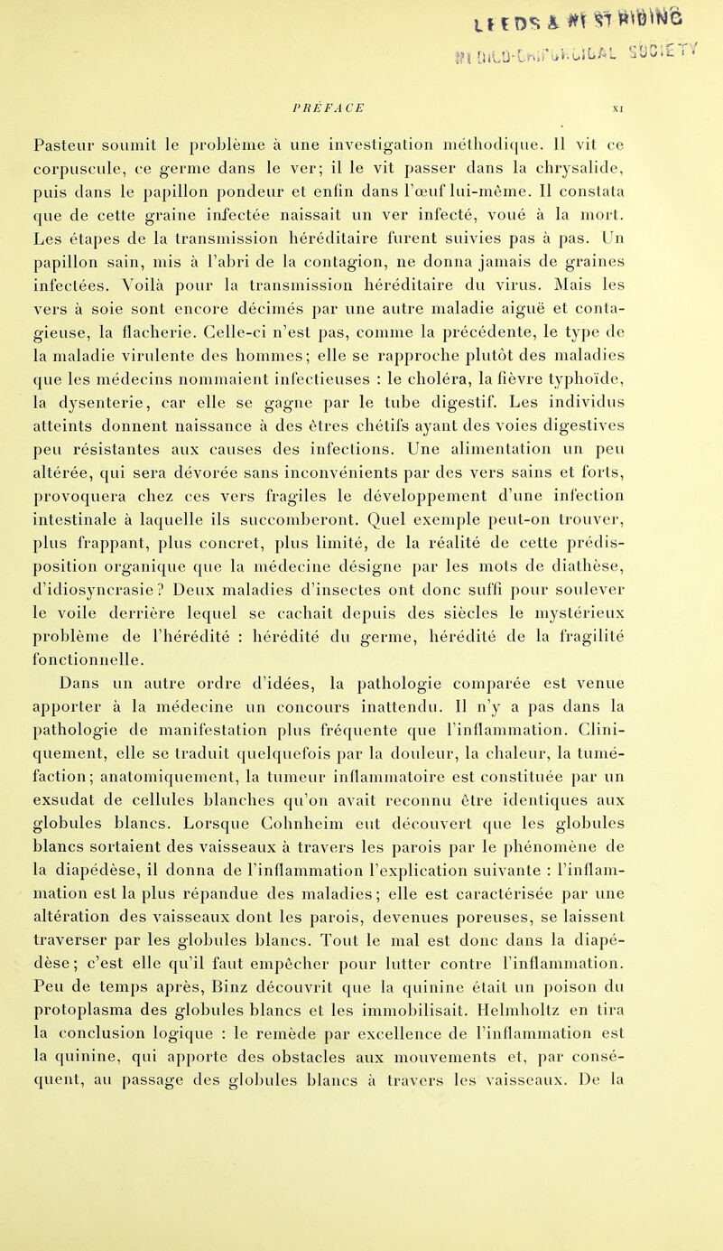 Pasteur soumit le problème à une investigation méthodique. Il vit ce corpuscule, ce germe clans le ver; il le vit passer dans la chrysalide, puis dans le papillon pondeur et enfin dans Fœuf lui-même. Il constata que de cette graine infectée naissait un ver infecté, voué à la mort. Les étapes de la transmission héréditaire furent suivies pas à pas. Un papillon sain, mis à l'abri de la contagion, ne donna jamais de graines infectées. Voilà pour la transmission héréditaire du virus. Mais les vers à soie sont encore décimés par une autre maladie aiguë et conta- gieuse, la flacherie. Celle-ci n'est pas, comme la précédente, le type de la maladie virulente des hommes; elle se rapproche plutôt des maladies que les médecins nommaient infectieuses : le choléra, la fièvre typhoïde, la dysenterie, car elle se gagne par le tube digestif. Les individus atteints donnent naissance à des êtres chétifs ayant des voies digestives peu résistantes aux causes des infections. Une alimentation un peu altérée, qui sera dévorée sans inconvénients par des vers sains et forts, provoquera chez ces vers fragiles le développement d'une infection intestinale à laquelle ils succomberont. Quel exemple peut-on trouver, plus frappant, plus concret, plus limité, de la réalité de cette prédis- position organique que la médecine désigne par les mots de diathèse, d'idiosyncrasie ? Deux maladies d'insectes ont donc suffi pour soulever le voile derrière lequel se cachait depuis des siècles le mystérieux problème de l'hérédité : hérédité du germe, hérédité de la fragilité fonctionnelle. Dans un autre ordre d'idées, la pathologie comparée est venue apporter à la médecine un concours inattendu. Il n'y a pas dans la pathologie de manifestation plus fréquente que l'inflammation. Clini- quement, elle se traduit quelquefois par la douleur, la chaleur, la tumé- faction; anatomiqueincnt, la tumeur inflammatoire est constituée par un exsudât de cellules blanches qu'on avait reconnu être identiques aux globules blancs. Lorsque Cohnheim eut découvert que les globules blancs sortaient des vaisseaux à travers les parois par le phénomène de la diapédèse, il donna de l'inflammation l'explication suivante : l'inflam- mation est la plus répandue des maladies ; elle est caractérisée par une altération des vaisseaux dont les parois, devenues poreuses, se laissent traverser par les globules blancs. Tout le mal est donc dans la diapé- dèse ; c'est elle qu'il faut empêcher pour lutter contre l'inflammation. Peu de temps après, Binz découvrit que la quinine était un poison du protoplasma des globules blancs et les immobilisait. Helmholtz en tira la conclusion logique : le remède par excellence de l'inflammation est la quinine, qui apporte des obstacles aux mouvements et, par consé- quent, au passage des globules blancs à travers les vaisseaux. De la