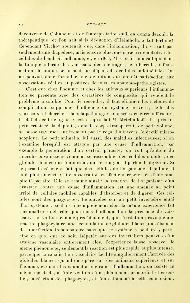 découverte de Gohnheim et de l'interprétation qu'il en donna découla la thérapeutique, et l'on sait si la déduction d'Helmholtz a fait fortune! Cependant Yirchov soutenait que, dans l'inflammation, il n y avait pas seulement une diapédèse, mais encore plus, une suractivité nutritive des cellules de l'endroit enflammé, et, en 1878, M. Cornil montrait que dans la tunique interne des vaisseaux des méninges, le tubercule, inflam- mation chronique, se formait aux dépens des cellules endothéliales. On ne pouvait donc formuler une définition qui donnât satisfaction aux observations réelles et positives de tous les anatonio-pathologistes. C'est que chez l'homme et chez les animaux supérieurs l'inflamma- tion se présente avec des caractères de complexité qui rendent le problème insoluble. Pour le résoudre, il faut éliminer les facteurs de complication, supprimer l'influence du système nerveux, celle des vaisseaux, et chercher, dans la pathologie comparée des êtres inférieurs, la clef de cette énigme. C'est ce qu'a fait M. MetchnikofF. 11 a pris un petit crustacé, la daphnie, dont le corps transparent, de petit volume, se laisse traverser entièrement par le regard à travers l'objectif micro- scopique. Le petit animal a, lui aussi, des maladies infectieuses; si on l'examine lorsqu'il est attaqué par une cause d'inflammation, par exemple la pénétration d'un certain parasite, on voit qu'autour du microbe envahisseur viennent se rassembler des cellules mobiles, des globules blancs qui l'entourent, qui le rongent et parfois le digèrent. Si le parasite résiste à l'attaque des cellules de l'organisme, il pullule et la daphnie meurt. Cette observation est facile à répéter et d'une sim- plicité parfaite. Elle se résume ainsi : la réaction de l'organisme d'un crustacé contre une cause d'inflammation est une amenée au point irrité de cellules mobiles capables d'absoi^ber et de digérer. Ces cel- lules sont des phagocytes. Renouvelée sur un petit invertébré muni d'un système vasculaire incomplètement clos, la même expérience fait reconnaître quel rôle joue dans l'inflaniniation la présence de vais- seaux; on voit ici, comme précédemment, que l'irritation prov oque une réaction phagocytaire, une accumulation de globules blancs, une ébauche de tuméfaction inflammaloire sans que le système vasculaire y parti- cipe en quoi que ce soit, llépétée sur des invertébrés pourvus d'un système vasculaire entièrement clos, l'expérience laisse observer le même phénomène; seulement la réaction est plus rapide et plus intense, parce que la canalisation vasculaire facilite singulièrement l'arrivée des globules blancs. Quand on oj)ère sur des animaux supérieurs et sur l'homme, et qu'on les soumet à une cause d'inflammation, on assiste au môme spectacle, à l'intervention d'un phénomène primordial et essen- tiel, la réaction des phagocytes, et Ton est amené à cette conclusion :