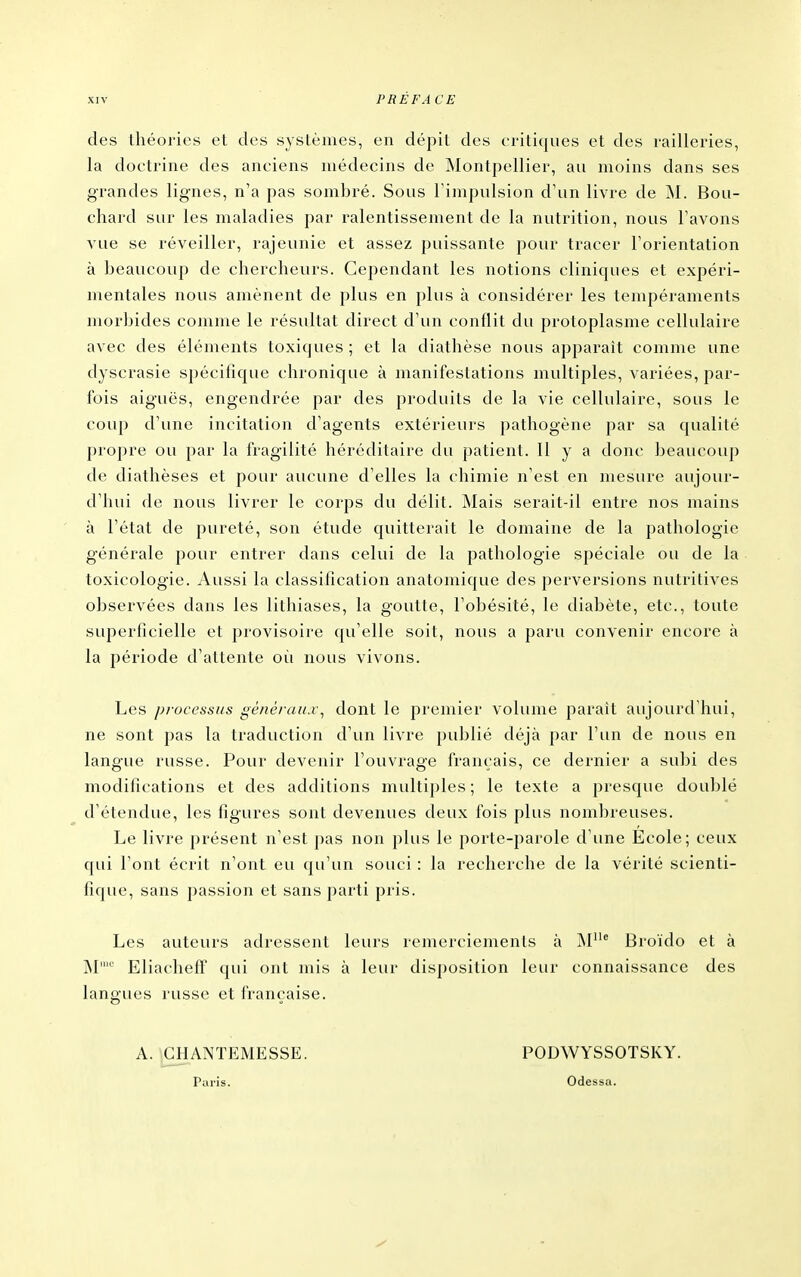 des théories et des systèmes, en dépit des critiques et des railleries, la doctrine des anciens médecins de Montpellier, au moins dans ses grandes lignes, n'a pas sombré. Sous Fimpulsion d'un livre de ^I. Bou- chard sur les maladies par ralentissement de la nutrition, nous l'avons vue se réveiller, rajeunie et assez puissante pour tracer l'orientation à beaucoup de cherchevirs. Cependant les notions cliniques et expéri- mentales nous amènent de plus en plus à considérer les tempéraments morbides comme le résultat direct d'un conflit du protoplasme cellulaire avec des éléments toxiques ; et la diathèse nous apparaît comme une dyscrasie spécifique chronique à manifestations multiples, variées, par- fois aiguës, engendrée par des produits de la vie cellulaire, sous le coup d'une incitation d'agents extérieurs pathogène par sa qualité propre ou par la fragilité héréditaire du patient. Il y a donc beaucoup de diathèses et pour aucune d'elles la chimie n'est en mesure aujour- d'hui de nous livrer le corps du délit. Mais serait-il entre nos mains à l'état de pureté, son étude quitterait le domaine de la pathologie générale pour entrer dans celui de la pathologie spéciale ou de la toxicologie. Aussi la classification anatomique des perversions nutritives observées dans les lithiases, la goutte, l'obésité, le diabète, etc., toute superficielle et provisoire qu'elle soit, nous a paru convenir encore à la période d'attente où nous vivons. Les processus généraux^ dont le premier volume paraît aujourd'hui, ne sont pas la traduction d'un livre publié déjà par l'un de nous en langue russe. Pour devenir l'ouvrage français, ce dernier a subi des modifications et des additions multiples ; le texte a presque doublé d'étendue, les figures sont devenues deux fois plus nombreuses. Le livre présent n'est pas non plus le porte-parole d'une École; ceux qui l'ont écrit n'ont eu qu'un souci : la recherche de la vérité scienti- fique, sans passion et sans parti pris. Les auteurs adressent leurs remerciements à Broïdo et à M' EliachefT qui ont mis à leur disposition leur connaissance des langues russe et française. PODWYSSOTSKY. Odessa. A. ^ANTEMESSE. Paris.