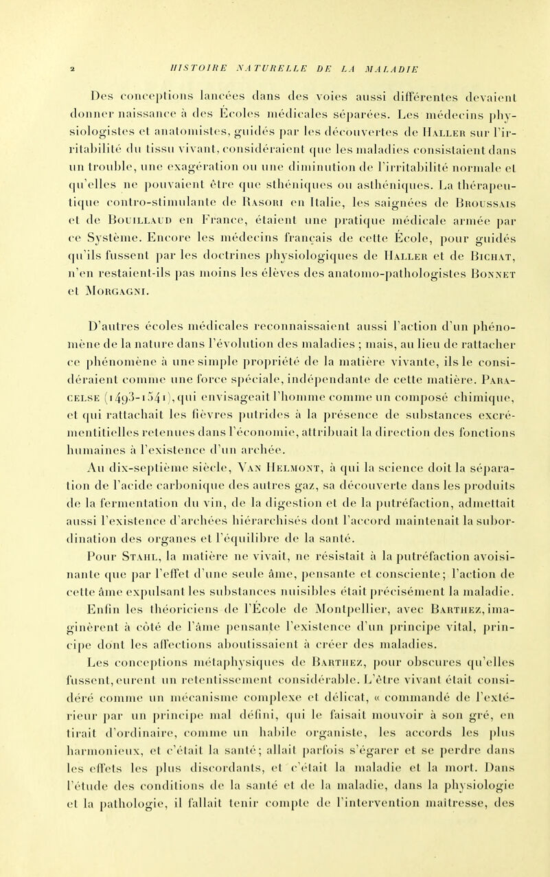 Des conceptions lancées dans des voies aussi différentes devaient donner naissance à des Écoles médicales séparées. Les médecins phv- siologistes et anatomistes, guidés par les découvertes de H.vller sur Fir- ritabililé du lissu vivant, considéraient (pu> les maladies consistaient dans un trouble, une exagération ou une diminution de Firritabilité normale et qu'elles ne pouvaient être que sthéniques ou asthéniques. La théra])eu- tique contro-slinudanlc de Rasori en Italie, les saignées de Bhoussais et de BouiLLAUD en France, étaient une pratique médicale armée par ce Système. Encore les médecins français de cette École, pour guidés qu'ils fussent par les doctrines physiologiques de Haller et de Bichat, n'en restaient-ils pas moins les élèves des anatomo-pathologistes Boa^et et MORGAGNI. D'autres écoles médicales reconnaissaient aussi l'action d'un phéno- mène de la nature dans l'évolution des maladies ; mais, au lieu de rattacher ce phénomène à une simple propriété de la matière vivante, ils le consi- déraient comme une force spéciale, indépendante de cette matière. Para- CELSE (i493-i54i),qui envisageait l'homme comme un composé chimique, et qui rattachait les fièvres putrides à la présence de substances excré- mentitielles retenues dans l'économie, attribuait la direction des fonctions humaines à l'existence d'un archée. Au dix-septième siècle. Van IIelmoxï, à qui la science doit la sépara- tion de l'acide carbonique des autres gaz, sa découverte dans les produits de la fermentation du vin, de la digestion et de la putréfaction, admettait aussi l'existence d'archées hiérarchisés dont l'accord maintenait la sui^or- dination des organes et l'équilibre de la santé. Pour Stahl, la matière ne vivait, ne résistait à la putréfaction avoisi- nanle que par l'effet d'une seide âme, pensante et consciente; l'action de cette âme expulsant les substances nuisililes était précisément la maladie. Enfin les théoriciens de l'École de Montpellier, avec Barthez, ima- ginèrent à côté de l'âme pensante rexislence d'un principe vital, prin- cipe dont les affections aboutissaient à créer des maladies. Les conceptions métaphysiques de Barthez, pour obscures qu'elles fussent, eurent un retentissement considérable. L'être vivant était consi- déré comme un nu'canisme comj)lexe et délicat, « commandé de l'exté- rieur ])ar un principe mal défini, cpii le faisait mouvoir à son gré, en tirait d'ordinaire, comme un habile organiste, les accords les plus harmonieux, et c'était la santé; allait parfois s'égarer et se perdre dans les effets les plus discoi'daiits, et c'était la maladie et la mort. Dans l'étude des conditions de la santé et de la maladie, dans la physiologie et la pathologie, il fallait tenir compte de l'intervention maîtresse, des