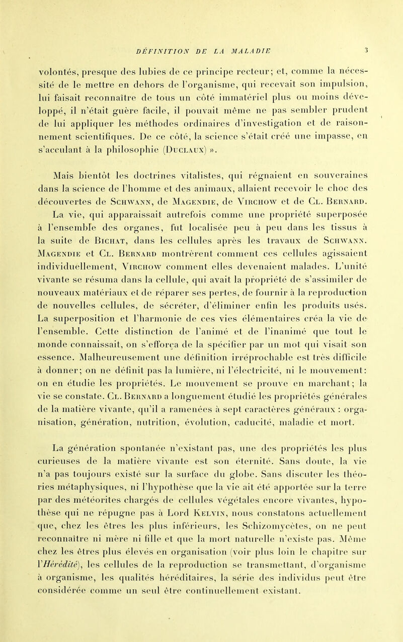 volontés, presque des lubies de ce principe recteur; et, comme la néces- sité de le mettre en dehors de l'organisme, qui recevait son impulsion, lui faisait reconnaître de tous un côté immatériel plus ovi moins déve- loppé, il n'était guère facile, il pouvait même ne pas sembler prudent de lui appliquer les méthodes ordinaires d'investigation et de raison- nement scientifiques. De ce côté, la science s'était créé une impasse, en s'acculant à la philosophie (Duclaux) ». Mais bientôt les doctrines vitalistes, qui régnaient en souveraines dans la science de l'homme et des animaux, allaient recevoir le choc des découvertes de Schwann, de Magendie, de Virchow et de Cl. Bernard. La vie, qui apparaissait autrefois comme une propriété superposée à l'ensemble des organes, fut localisée peu à peu dans les tissus à la suite de Bichat, dans les cellules après les travaux de Sciiwaxx. ÎNIagendie et Cl. Bernard montrèrent comment ces cellules agissaient individuellement, Virchow comment elles devenaient malades. L'unité vivante se résuma dans la cellule, qui avait la propriété de s'assimiler de nouveaux matériaux et de réparer ses pertes, de fournir à la reproduction de nouvelles cellules, de sécréter, d'éliminer enfin les produits usés. La superposition et l'harmonie de ces vies élémentaires créa la vie de l'ensemble. Cette distinction de l'animé et de l'inanimé que tout le monde connaissait, on s'efforça de la spécifier par un mot qui visait son essence. INIalheureusement une définition irréprochable est très difficile à donner; on ne définit pas la lumière, ni l'électricité, ni le mouvement: on en étudie les })ropriétés. Le mouvement se prouve en marchant; la vie se constate. Cl. Bernard a longuement étudié les propriétés générales de la matière vivante, qu'il a ramenées à sept caractères généraux : orga- nisation, génération, nutrition, évolution, caducité, maladie et mort. La génération spontanée n'existant pas, une des propriétés les plus curieuses de la matière vivante est son éternité. Sans doute, la vie n'a pas toujours existé sur la surface du gloire. Sans discuter les théo- ries métaphysiques, ni l'hypothèse que la vie ait été apportée sur la terre par des météorites chargés de cellules végétales encore vivantes, hypo- thèse qui ne répugne pas à Lord Kelvin, nous constatons actuellement que, chez les êtres les plus inférieurs, les Schizomycètes, ou ne peut reconnaître ni mère ni fille et que la mort naturelle n'existe pas. Même chez les êtres plus élevés en organisation (voir plus loin le chapitre sur VHérédàé), les cellules de la reproduction se transmettant, d'organisme à organisme, les qualités héréditaires, la série des individus peut être considérée comme un seul être continuellement existant.