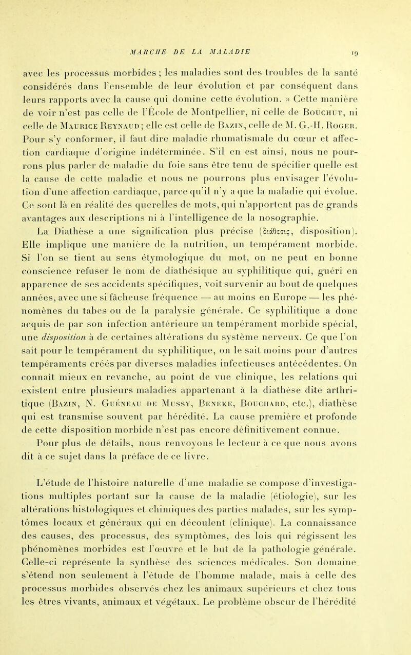 avec les processus morbides ; les maladies sont des troubles de la santé considérés dans l'ensemble de leur évolution et par conséquent dans leurs rapports avec la cause qui domine cette évolution. » Cette manière de voir n'est pas celle de l'École de INIontpellier, ni celle de Bouchut, ni celle de Maurice Reynaud ; elle est celle de Bazin, celle de jNI. G.-H. Roger. Pour s'y conformer, il faut dire maladie rhumatismale du cœur et affec- tion cardiaque d'origine indéterminée. S'il en est ainsi, nous ne pour- rons plus parler de maladie du foie sans être tenu de spécifier quelle est la cause de cette maladie et nous ne pourrons plus envisager l'évolu- tion d'une affection cardiaque, parce qu'il n'y a que la maladie qui évolue. Ce sont là en réalité des querelles de mots, qui n'apportent pas de grands avantages aux descriptions ni à l'intelligence de la nosographie. La Diathèse a une signification plus précise (o'.âOsa'.c, disposition). Elle implique une manière de la nutrition, un tempérament mor])ide. Si l'on se tient au sens étymologique du mot, on ne peut en bonne conscience refuser le nom de diathésique au syphilitique qui, guéri en apparence de ses accidents spécifiques, voit survenir au bout de quelques années, avec une si fâcheuse fréquence — au moins en Europe — les phé- nomènes du tabès ou de la paralysie générale. Ce syphilitique a donc acquis de par son infection antérieure un tempérament morbide spécial, une disposition à de certaines altérations du système nerveux. Ce que l'on sait pour le tempérament du syphilitique, on le sait moins pour d'autres tempéraments créés par diverses maladies infectieuses antécédentes. On connaît mieux en revanche, au point de vue clinique, les relations qui existent entre plusieurs maladies appartenant à la diathèse dite arthri- tique (Bazin, N. Guéneau de Mussy, Beneke, Bouchard, etc.), diathèse qui est transmise souvent par hérédité. La cause première et profonde de cette disposition morbide n'est pas encore définitivement connue. Pour plus de détails, nous renvoyons le lecteur à ce que nous avons dit à ce sujet dans la préface de ce livre. L'étude de l'histoire naturelle d'une maladie se compose d'investiga- tions multiples portant sur la cause de la maladie (étiologie), sur les altérations histologiques et chimiques des parties malades, sur les symp- tômes locaux et généraux qui en découlent (clinique). La connaissance des causes, des processus, des symptômes, des lois qui régissent les phénomènes morbides est l'œuvre et le but de la pathologie générale. Celle-ci représente la synthèse des sciences médicales. Son domaine, s'étend non seulement à l'étude de l'homme malade, mais à celle des processus morbides observés chez les animaux supérieurs et chez tous les êtres vivants, animaux et végétaux. Le problème obscur de l'hérédité