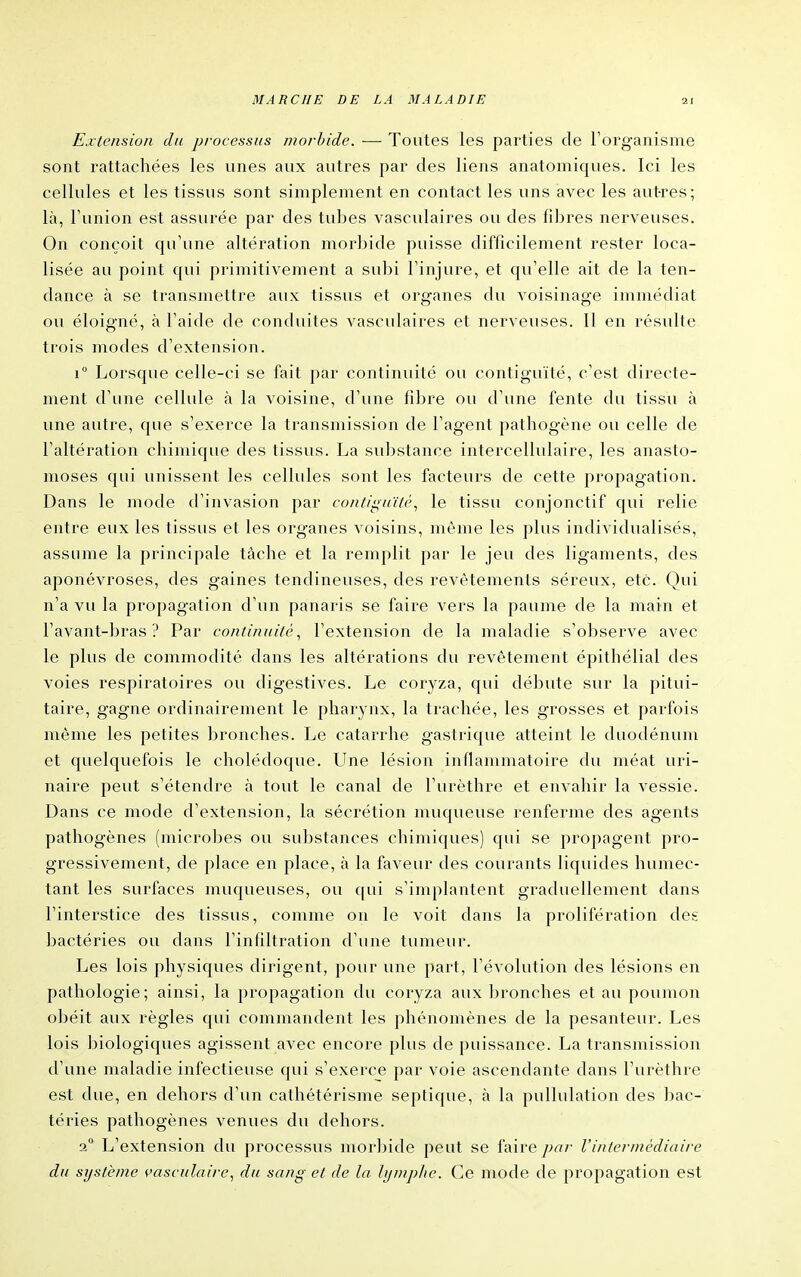 Extension du processus morbide. — Toutes les parties de l'organisme sont rattachées les unes aux autres par des liens anatomiques. Ici les cellules et les tissus sont simplement en contact les uns avec les autres; là, l'union est assurée par des tubes vasculaires ou des fibres nerveuses. On conçoit qu'une altération morbide puisse difficilement rester loca- lisée au point qui primitivement a subi l'injure, et qu'elle ait de la ten- dance à se transmettre aux tissus et organes du voisinage immédiat ou éloigné, à l'aide de conduites vasculaires et nerveuses. Il en résulte trois modes d'extension. 1° Lorsque celle-ci se fait par continuité ou contiguïté, c'est directe- ment d'une cellule à la voisine, d'une fibre ou d'une fente du tissu à une autre, que s'exerce la transmission de l'agent pathogène ou celle de l'altération chimique des tissus. La substance intercellulaire, les anasto- moses qui unissent les cellules sont les facteurs de cette propagation. Dans le mode d'invasion par conlis^uïté^ le tissu conjonctif qui relie entre eux les tissus et les organes voisins, même les plus individualisés, assume la principale tâche et la remplit par le jeu des ligaments, des aponévroses, des gaines tendineuses, des revêtements séreux, etc. Qui n'a vu la propagation d'un panaris se faire vers la paume de la main et l'avant-bras ? Par continuité^ l'extension de la maladie s'observe avec le plus de commodité dans les altérations du revêtement épithélial des voies respiratoires ou digestives. Le coryza, qui débute sur la pitui- taire, gagne ordinairement le pharynx, la trachée, les grosses et parfois même les petites bronches. Le catarrhe gastrique atteint le duodénum et quelquefois le cholédoque. Line lésion inflammatoire du méat uri- naire peut s'étendre à tout le canal de l'urèthre et envahir la vessie. Dans ce mode d'extension, la sécrétion muqueuse renferme des agents pathogènes (microbes ou substances chimiques) qui se propagent pro- gressivement, de place en place, à la faveur des courants liquides humec- tant les surfaces muqueuses, ou qui s'implantent graduellement dans l'interstice des tissus, comme on le voit dans la prolifération des bactéries ou dans l'infiltration d'une tumeur. Les lois physiques dirigent, pour une part, l'évolution des lésions en pathologie; ainsi, la propagation du coryza aux bronches et au poumon obéit aux règles qui commandent les phénomènes de la pesanteur. Les lois jjiologiques agissent avec encore plus de puissance. La transmission d'une maladie infectieuse qui s'exerce par voie ascendante dans l'urèthre est due, en dehors d'un cathétérisme septique, à la pullulation des bac- téries pathogènes venues du dehors. a° L'extension du processus morbide peut se faire pa/- l'intermédiaire du système çasculaire^ du sang et de la hjmphe. Ce mode de propagation est