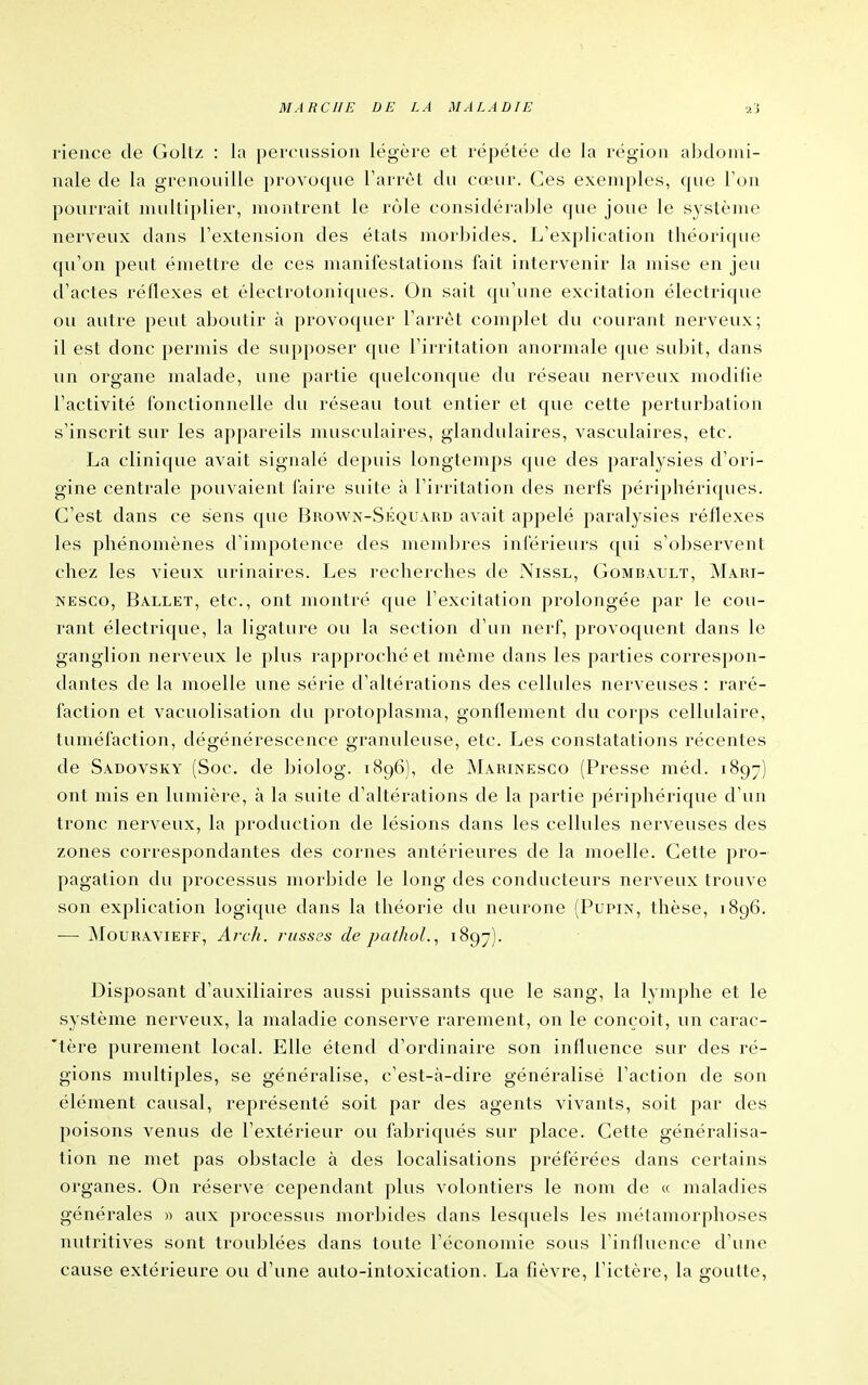 rience de Goltz : la percussion légère et répétée de la région abdomi- nale de la grenouille provoque Tarrèt du cœur. Ces exemples, que Ton pourrait nudliplier, montrent le rôle considérable que joue le système nerveux dans l'extension des étals morbides. L'explication théorique qu'on peut émettre de ces manifestations fait intervenir la mise en jeu d'actes réflexes et électrotoniques. On sait qu'une excitation électrique ou autre peut aboutir à provoquer l'arrêt complet du courant nerveux; il est donc permis de supposer que l'irritation anormale que subit, dans un organe malade, une partie quelconque du réseau nerveux modifie l'activité fonctionnelle du réseau tout entier et que cette perturbation s'inscrit sur les appareils musculaires, glandulaires, vasculaires, etc. La clinique avait signalé depuis longtemps que des paralysies d'ori- gine centrale pouvaient faire suite à l'irritation des nerfs périphériques. C'est dans ce sens que Brown-Séquard avait appelé paralysies réflexes les phénomènes d'impotence des membres inférieurs qui s'observent chez les vieux urinaires. Les recherches de NissL, Gombault, Mari- NESco, Ballet, etc., ont montré que l'excitation prolongée par le cou- rant électrique, la ligature ou la section d'un nerf, ])rovoquent dans le ganglion nerveux le plus rapproché et même dans les parties correspon- dantes de la moelle une série d'altérations des cellules nerveuses : raré- faction et vacuolisation du protoplasma, gonflement du corps cellulaire, tuméfaction, dégénérescence granuleuse, etc. Les constatations récentes de Sadovsky (Soc. de biolog. 1896), de Marinesco (Presse méd. 1897) ont mis en lumière, à la suite d'altérations de la partie périphérique d'un tronc nerveux, la production de lésions dans les cellules nerveuses des zones correspondantes des cornes antérieures de la moelle. Cette pro- pagation du processus morbide le long des conducteurs nerveux trouve son explication logique dans la théorie du neurone (Pupix, thèse, 1896. — jMouravieff, Arch. ?-iisses de pathol., 1897). Disposant d'auxiliaires aussi puissants que le sang, la lymphe et le système nerveux, la maladie conserve rarement, on le conçoit, un carac- 'tère purement local. Elle étend d'ordinaire son influence sur des ré- gions multiples, se généralise, c'est-à-dire généralise l'action de son élément causal, représenté soit par des agents vivants, soit par des poisons venus de l'extérieur ou fabriqués sur place. Cette généralisa- tion ne met pas obstacle à des localisations préférées dans certains organes. On réserve cependant plus volontiers le nom de « maladies générales » aux processus morbides dans lesquels les métamorphoses nutritives sont troublées dans toute l'économie sous l'influence d'une cause extérieure ou d'une auto-intoxication. La fièvre, l'ictère, la goutte,