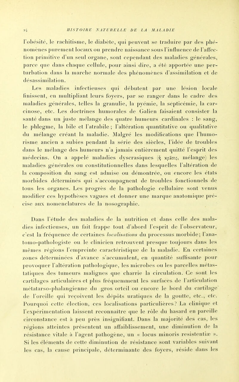 Fobésité, le lachilisine, le diabète, qui peuvent se traduire par des phé- nomènes purement locaux ou prendre naissance sous Tinfluence de raffec- tion primitive d'un seul organe, sont cependant des maladies générales, parce que dans chaque cellule, pour ainsi dire, a été apportée une per- turbation dans la marche normale des phénomènes d'assimilation el de désassin)ilation. Les maladies infectieuses qui délîutent par une lésion locale finissent, en multipliant leurs foyers, par se ranger dans le cadre des maladies générales, telles la granulie, la pyémie, la septicémie, la car- cinose, etc. Les doctrines humorales de Galien faisaient consister la santé dans un juste mélange des quatre humeurs cardinales : le sang, le phlegme, la bile et Fatrabile ; Faltération quantitative ou qualitative du mélange créant la maladie. Malgré les modifications que riiumo- risme ancien a subies pendant la série des siècles, Fidée de troubles dans le mélange des humeurs n'a jamais entièrement quitté Fesprit des médecins. On a appelé maladies dyscrasiques (•?) z,paair, mélange) les maladies générales ou constitutionnelles dans lesquelles Faltération de la composition du sang est admise ou démontrée, ou encore les états morbides déterminés qui s'accompagnent de troubles fonctionnels de tous les organes. Les progrès de la pathologie cellulaire sont venus modifier ces hypothèses vagues et donner une marque anatomique pré- cise aux nomenclatures de la nosographie. Dans l'étude des maladies de la nutrition et dans celle des mala- dies infectieuses, un fait frappe tout d'abord Fesprit de l'observateur, c'est la fréquence de certaines laci/lisulio/is du processus morbide; Fana- tomo-pathologiste ou le clinicien retrouvent pres({ue toujours dans les mêmes régions l'empreinte caractéristique de la maladie. Eu certaines zones déterminées d'avance s'accumulent, en quantité suffisante pour provoquer Faltération pathologique, les microbes ou les parcelles métas- tatiques des tumeurs malignes que charrie la circulation. Ce sont les cartilages articulaires et ])lus fréquemment les surfaces de l'articulation mélatarso-phalangienne du gros orteil ou encore le bord du cartilage de l'oreille qui reçoivent les dépôts uratiques de la goutte, etc., etc. Pourquoi cette élection, ces localisations particulières? La clinicpic et l'expérimentation laissent reconnaître que le rôle du hasard en i)ar(Mlh' circonstance est à peu près insignifiant. Dans la majorité des cas, les régions atteintes présentent un atlaiblissement, une diminution de la résistance vitale à l'agent pathogène, un « locus minoris resistentiir ». Si les éléments de cette diminution de résistance sont variables siii\aiit les cas, la cause principale, d(''terniinante des foyers, réside dans les