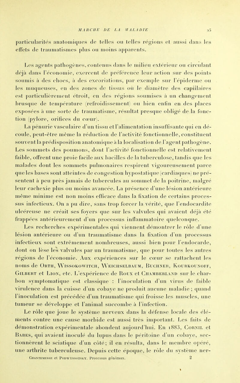 particularités anatoniiques de telles ou lelles régions et aussi dans les effets de ti'auniatismes plus ou moins apparents. Les agents pathogènes, eonlenus dans le milieu extérieur ou circulant déjà dans Téconomie, exercent de préférence leur action sur des j)oints soumis à des chocs, à des excoriations, par exemj)lc sur répiderme ou les muqueuses, en des zones de tissus où le diamètre des capillaires est particulièrement étroit, en des régions soumises à un changement brusque de tempéi'ature (refroidissement) ou Ijien enfin en des places exposées à une sorte de traumatisme, résultat presque oljligé de la fonc- tion (pylore, orifices du cœur). La pénurie vasculaire d'un tissu et l'alimentation insuffisante qui en dé- coule, peut-être même la réduction de l'activité fonctionnelle, constituent souvent la prédisposition anatomique à la localisation de l'agent pathogène. Les sommets des poumons, dont l'activité fonctionnelle est relativement faible, offrent une proie facile aux bacilles de la tuljerculose, tandis que les malades dont les sommets pulmonaires respirent vigoureusement parce que les bases sont atteintes de congestion h3 [)ostalique (cardiaques) ne pré- sentent à peu près jamais de tubercules au sommet de la poitrine, malgré leur cachexie plus ou moins avancée. La présence d'une lésion antérieure même minime est non moins efficace dans la fixation de certains proces- sus infectieux. On a pu dire, sans trop forcer la vérité, (pie l'endocardite ulcéreuse ne créait ses foyers que sur les valvules qui avaient déjà été frappées antérieurement d'un processus inflammatoire quelconque. Les recherches expérimentales qui viennent démontrer le rôle d'une lésion antérieure ou d'un traumatisme dans la fixation d'un pi'ocessus infectieux sont extrêmement nondjreuses, aussi bien pour l'endocarde, dont on lèse les valvules par un traumatisme, que pour toutes les autres régions de l'économie. Aux expériences sur le cœur se rattachent les noms de Orth, Wissokowitch, \Veichselba.um, Buchneu, Kouhkouîn'oif, Gilbert et Lion, etc. L'expérience de Roux et Ch.vmberlaad sur le char- bon symptomatique est classique : l'inoculation d'un virus de faible virulence dans la cuisse d'un cobaye ne produit aucune maladie ; quand l'inoculation est précédée d'un traumatisme qui froisse les muscles, une tumeur se développe et l'animal succombe à l'infection. Le rôle que joue le système nerveux clans la défense locale des élé- ments contre une cause morbide est aussi très important. Les faits de démonstration expérimentale a])ondent aujourd'hui. En i883, Cornil et Babes, qui avaient inoculé du lupus dans le [)éritoine ti'un cobaye, sec- tionnèrent le sciatique d'un côté; il en résulta, dans le mend)re opéré, une arthrite tuberculeuse. Depuis cette épocpie, le rôle du système ner- Ghantemkssu et Podwyssotsky. Processus géni'raux. 2