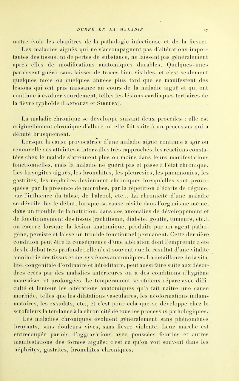 27 naître (voir les chapitres de la pathologie infectieuse et de la fièvre). Les maladies aiguës qui ne s'accompagnent pas d'altérations impor- tantes des tissus, ni de portes de substance, ne laissent pas généralement après elles de modifications anatomiques durables. Quelques-unes paraissent guérir sans laisser de traces bien visibles, et c'est seulement quelques mois ou quehjues années plus tard que se manifestent des lésions qui ont pris naissance au cours de la maladie aiguë et qui ont continué à évoluer sourdement, telles les lésions cardiaques tertiaires de la fièvre typhoïde (Laxdouzy et Siredey). I^a maladie chronique se développe suivant deux procédés : elle est originellement chronique d'allure ou elle fait suite à un processus qui a débuté brusquement. Lorsque la cause provocatrice d'une maladie aiguë continue à agir ou renouvelle ses atteintes à intervalles très rapprochés, les réactions consta- tées chez le malade s'atténuent plus ou moins dans leurs manifestations fonctionnelles, mais la maladie ne guérit pas et passe à l'état chronique. Les laryngites aiguës, les bronchites, les pleurésies, les pneumonies, les gastrites, les néphrites deviennent chroniques lorsqu'elles sont provo- c[uées par la présence de microbes, par la répétition d'écarts de régime, par l'influence du tabac, de l'alcool, etc.. La chronicité d'une maladie se dévoile dès le début, lorsque sa cause réside dans l'organisme même, datis un trouble de la nutrition, dans des anomalies de développement et de fonctionnement des tissus (rachitisme, diabète, goutte, tumeurs, etc.), ou encore lorsque la lésion anatomique, produite par un agent patho- gène, persiste et laisse un trouble fonctionnel permanent. Cette dernière condition peut être la conséquence d'une altération dont l'empreinte a été dès le début très profonde; elle n'est souvent que le résultat d'une vitalité amoindrie des tissus et des systèmes anatomiques. La défaillance de la vita- lité, congénitale d'ordinaire et héréditaire, peut aussi faire suite aux désor- dres créés par des maladies antérieures ou à des conditions d'hygiène mauvaises et prolongées. Le tempérament scrofuleux répare avec diffi- culté et lenteur les altérations anatomiques qu'a fait naître une cause morbide, telles que les dilatations vasculaires, les néoformations inflam- matoires, les exsudats, etc., et c'est pour cela que se développe chez le scrofuleux la tendance à la chronicité de tous les processus pathologiques. Les maladies chroniques évoluent généralement sans phénomènes bruyants, sans douleurs vives, sans fièvre violente. Leur marche est entrecoupée parfois d'aggravations avec poussées fébriles et autres manifestations des formes aiguës; c'est ce qu'on voit souvent dans les néphrites, gastrites, bronchites chroniques.