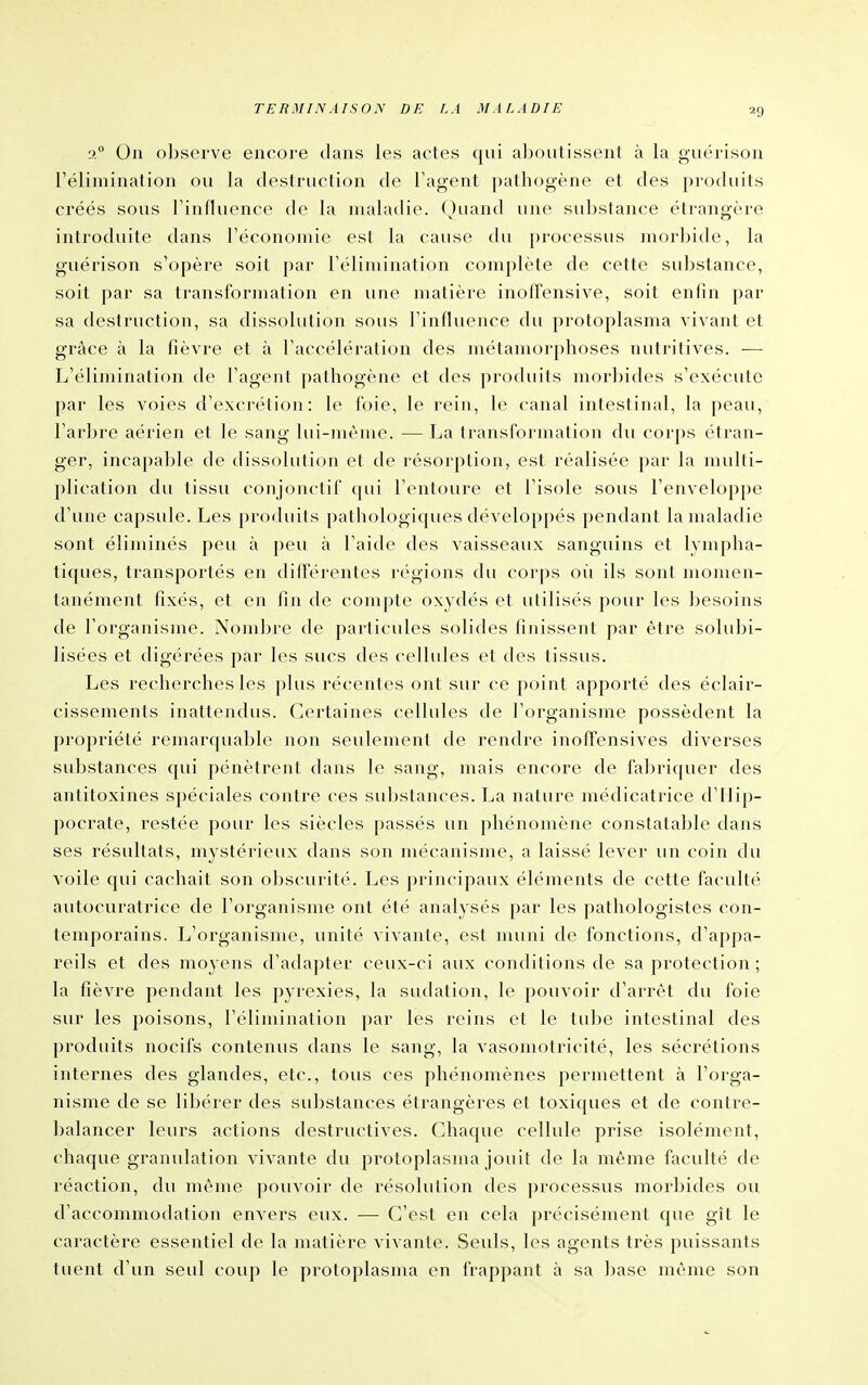 TERMINAISON DE LA MALADIE 2° On observe encore dans les actes qui aboutissent à la guérison l'élimination ou la destruction de Tagent pathogène et des produits créés sous l'influence de la maladie. Quand une substance étrangère introduite dans l'économie est la cause du processus morinde, la guérison s'opère soit par l'élimination complète de cette substance, soit par sa transformation en une matière inolfensive, soit enfin i)ar sa destruction, sa dissolution sous l'influence du protoplasma vivant et grâce à la fièvre et à l'accélération des métamorphoses nutritives. — L'élimination de l'agent pathogène et des produits morbides s'exécute par les voies d'excrétion: le foie, le rein, le canal intestinal, la peau, l'arbre aérien et le sang lui-même. — La transformation du corps étran- ger, incapable de dissolution et de résorption, est réalisée par la multi- plication du tissu conjonctif cpii l'entoure et l'isole sous l'enveloppe d'une capsule. Les produits pathologiques développés pendant la maladie sont éliminés peu à peu à l'aide des vaisseaux sanguins et lympha- tiques, transportés en difierentes régions du corps oii ils sont momen- tanément fixés, et en fin de compte oxydés et utilisés pour les besoins de l'organisme. Nombre de particides solides finissent par être solubi- lisées et digérées par les sucs des cellules et des tissus. Les recherches les plus récentes ont sur ce point apporté des éclair- cissements inattendus. Certaines cellules de l'organisme possèdent la propriété remarquable non seulement de rendre inoffensives diverses substances qui pénètrent dans le sang, mais encore de fabriquer des antitoxines spéciales contre ces substances. La nature médicatrice d'IIip- pocrate, restée pour les siècles passés un phénomène constatable dans ses résultats, mystérieux dans son mécanisme, a laissé lever un coin du voile qui cachait son obscurité. Les principaux éléments de cette fa<'ulté autocuratrice de l'organisme ont été analysés par les pathologistes con- temporains. L'organisme, unité vivante, est muni de fonctions, d'appa- reils et des moyens d'adapter ceux-ci aux conditions de sa protection ; la fièvre pendant les pyrexies, la sudation, le pouvoir d'arrêt du foie sur les poisons, l'élimination par les reins et le tube intestinal des produits nocifs contenus dans le sang, la vasomotricité, les sécrétions internes des glandes, etc., tous ces phénomènes permettent à l'orga- nisme de se libérer des substances étrangères et toxiques et de contre- balancer leurs actions destructives. Chaque cellule prise isolément, chaque granulation vivante du protoplasma jouit de la même faculté de réaction, du même pouvoir de résolution des processus morbides ou. d'accommodation envers eux. — C'est en cela précisément que gît le caractère essentiel de la matière vivante. Seuls, les agents très puissants tuent d'un seul coup le protoplasma en frappant à sa base même son