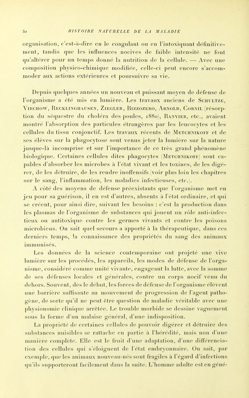 organisation, c'est-à-dire en le coagulant ou en l'intoxiquant définitive- ment, tandis que les influences nocives de faible intensité ne font qu'altérer pour un temps donné la nutrition de la cellule. —- Avec une composition physico-chimique modifiée, celle-ci peut encore s'accom- moder aux actions extérieures et poursuivre sa vie. Depuis quelques années un nouveau et puissant moyen de défense de l'organisme a été mis en lumière. Les travaux anciens de Schultze, YiRCHOw, Reckliîs'ghausen, Ziegler, Bizzozero, Arnold, Gornil (résorp- tion du séquestre du choléra des poules, 1880), Ranvier, etc., avaient montré l'absorption des particules étrangères par les leucocytes et les cellules du tissu conjonctif. Les travaux récents de ^NIetchnikoff et de ses élèves sur la phagocytose sont venus jeter la lumière sur la nature jusque-là incomprise et sur l'importance de ce très grand phénomène biologique. Certaines cellules dites phagocytes (^Ietchnikoff) sont ca- pables d'absorber les microbes à l'état vivant et les toxines, de les digé- rer, de les détruire, de les rendre inoffensifs (voir plus loin les chapitres sur le sang, l'inflammation, les maladies infectieuses, etc.). A côté des moyens de défense préexistants que l'organisme met en jeu pour sa guérison, il en est d'autres, absents à l'état ordinaire, et qui se créent, pour ainsi dire, suivant les besoins : c'est la production dans les plasmas de l'organisme de substances qui jouent un rôle anti-infec- tieux ou antitoxique contre les germes vivants et contre les poisons microbiens. On sait quel secours a apporté à la thérapeutique, dans ces derniers temps, la connaissance des propriétés du sang des animaux immunisés. Les données de la science contemporaine ont projeté une vive lumière sur les procédés, les appareils, les modes de défense de l'orga- nisme, considéré comme unité vivante, engageant la lutte, avec la somme de ses défenses locales et générales, contre un cor])s nocif veiui thi dehors. Souvent, dès le début, les forces de défense de l'organisme élèvent une barrière suffisante au mouvement de progression de l'agent patho- gène, de sorte qu'il ne peut être question de maladie véritable avec une physionomie clinique arrêtée. Le trouble morbide se dessine vaguement sous la forme d'un malaise général, d'une indisposition. \a\ propriété de certaines cellules de jjouvoir digérer el détruire des substances nuisibles se rattache en ])artie à l'hérédité, mais non d'une manière complète. Elle est le fruit d'une adaptation, d'une diflV'rencia- tion des cellules (|ui s'éloignent de l'état embryonnaire. On sait, par exemple, quelles animaux nouv('au-n(''s sont fragiles à l'égard d'infections (|u'ils supporteront facilement dans la suite. L'homme adulte est en géné-