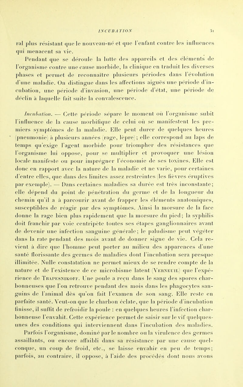 ral i)Ius résistant que le nouveau-né et que Tenfanl contre les influences qui menacent sa vie. Pendant que se déroule la lutte des appareils et des éléments de l'organisme contre une cause morbide, la clinique en traduit les diverses phases et permet de reconnaître plusieurs périodes dans révolution d'une maladie. On distingue dans les affections aiguës une période d'in- cubation, une période d'invasion, une période d'état, une période de déclin à laquelle fait suite la convalescence. Incubation. — Cette période sépare le moment où l'organisme subit l'influence de la cause morbifique de celui où se manifestent les pie- miers symptômes de la maladie. Elle peut durer de quel([ues heures ' (pneumonie) à plusieurs années (rage, lèpre); elle correspond au laps de temps qu'exige l'agent morbide pour triompher des résistances que l'organisme lui oppose, pour se midtiplier et provoquer une lésion locale manifeste ou pour iniprégner l'économie de ses toxines. Elle est donc en rapport avec la nature de la maladie et ne varie, pour certaines d'entre elles, que dans des limites assez restreintes (les fièvres éruptives par exemple). — Dans certaines maladies sa durée est très inconstante; elle dépend du point de pénétration du germe et de la longueur du chemin qu'il a à parcourir avant de frapper les éléments anatomiques, susceptibles de réagir par des symptômes. Ainsi la morsure de la face donne la rage bien plus rapidement que la morsure du pied; la syphilis doit franchir par voie centripète toutes ses étapes ganglionnaires avant de devenir une infection sanguine générale; le paludisme ])eut végéter dans la rate pendant des mois avant de donner signe de vie. Cela re- vient à dire que l'homme peut porter au milieu des apparences d'une santé florissante des germes de maladies dont l'incubation sera presque illimitée. Nulle constatation ne permet mieux de se rendre compte de la nature et de l'existence de ce microbisme latent (Verîs'euil) que l'expé- rience de Trapesnikofi-. Une poule a reçu dans le sang des spores char- bonneuses que l'on retrouve pendant des mois dans les phagocytes san- guins de l'animal dès qu'on fait l'examen de son sang. Elle reste en parfaite santé. Veut-on que le charbon éclate, que la période d'incubation finisse, il suffit de refroidir la poule : en quelques heures l'infection char- bonneuse l'envahit. Cette expérience permet de saisir sur le vif quelques- unes des conditions qui interviennent dans l'incubation des maladies. Parfois l'organisme, dominé parle nombre ou la virulence des germes assaillants, ou encore affailjli dans sa résistance par une cause quel- conque, un coup de froid, etc., se laisse envahir en peu de temps; parfois, au contraire, il oppose, à l'aide des procédés dont nous avons