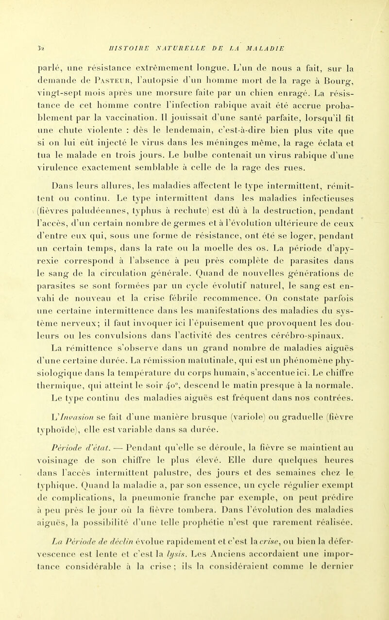 parlé, une résistance extrêmement longue. L'un de nous a fait, sur la demande de Pasteur, Tautopsie d'un homme mort de la rag-e à Bourg, A'ingt-sept mois après une morsure faite par un chien enragé. La résis- tance de cet homme contre l'infection rabique avait été accrue proba- blement par la vaccination. Il jouissait d'une santé parfaite, lorsqu'il fit une chute violente : dès le lendemain, c'est-à-dire bien plus vite que si on lui eût injecté le virus dans les méninges même, la rage éclata et tua le malade en trois jours. Le ]:)ulbe contenait un virus rabique d'une virulence exactement semljlable à celle de la rage des rues. Dans leurs allures, les maladies affectent le type intermittent, rémit- tent ou continu. Le type intermittent dans les maladies infectieuses (fièvres paludéennes, typhus à rechute) est dû à la destruction, pendant l'accès, d'un certain nombre de germes et à l'évolution ultérieure de ceux d'entre eux qui, sous une forme de résistance, ont été se loger, pendant un certain temps, dans la rate ou la moelle des os. La période d'apv- rexie correspond à l'absence à peu près complète de parasites dans le sang de la circulation générale. Quand de nouvelles générations de parasites se sont formées par un cycle évolutif naturel, le sang est en- vahi de nouveau et la crise fébrile recommence. On constate parfois une certaine intermittence dans les manifestations des maladies du sys- tème nerveux; il faut invoquer ici l'épuisement que provoquent les dou- leurs ou les convulsions dans l'activité des centres céréjjro-spinaux. La rémittence s'observe dans un grand nom])re de maladies aiguës d'une certaine durée. La rémission matutinale, qui est un phénomène phy- siologique dans la température du corps humain, s'accentueici. Le chiffre thermique, qui atteint le soir 40, descend le matin pres(pie à la normale. Le type continu des maladies aiguës est fréquent dans nos contrées. \j Invasion se l'ait d'une manière brusque (variole) ou graduelle (fièvre lyphoïde), elle estvarial)le dans sa durée. Période d'cldt. — Pendant (pt'elle se déroule, la fièvre se maintient au voisinage de son chiffre le plus élevé. Elle dui-e (juelques heures dans l'accès intermittent palustre, des jours et des semaines chez le typhique. Quand la maladie a, par son essence, un cycle régulier exempt do complications, la pneumonie franche par exemple, on peut prédirez à peu ])rès le jour où la (ièvre toniljera. Dans l'évolution des maladies aiguës, la possiI)ililé d'ime telle proplu'lie n'c-st que rarement réalisée. La Période de déclin é\ ()lue ra|)i(leinent el c'est la ( / /.se, ou bien la dél'er- vescence est lente et c'est la ///v/.v. Les Anciens accordaient une impor- tance considéral)Ie à la ci'ise ; ils la considéraient comme le dernier