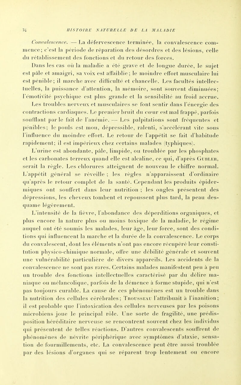 Convalescence. — La défervescence terminée, la convalescence com- mence; c'est la période de réparation des désordres et des lésions, celle du rétablissement des fonctions et du retour des forces. Dans les cas où la maladie a été grave et de longue durée, le sujet est pâle et amaigri, sa voix est affaiblie ; le moindre effort musculaire lui est pénible; il marche avec difficulté et chancelle. Les facultés intellec- tuelles, la puissance d'attention, la mémoire, sont souvent diminuées; Fémotivité psychique est plus grande et la sensibilité au froid accrue. Les troubles nerveux et musculaires se font sentir dans l'énergie des contractions cardiaques. Le premier bruit du cœur est mal frappé, parfois soufflant parle fait de l'anémie. — Les palpitations sont fréquentes et pénibles; le pouls est mou, dépressible, ralenti, s'accélérant vite sous l'influence du moindre eflort. Le retour de l'appétit se fait d'hal^itude rapidement; il est impérieux chez certains malades (typhiques). L'urine est abondante, pâle, limpide, ou troublée par les phosphates et les carbonates terreux quand elle est alcaline, ce qui, d'après CiuriLER, serait la règle. Les chlorures atteignent de nouveau le chiffre normal. L'appétit général se réveille ; les règles n'apparaissent d'ordinaire qu'après le retour complet de la santé. Cependant les produits épider- miques ont souffert dans leur nutrition ; les ongles présentent des dépressions, les cheveux tombent et repoussent plus tard, la peau des- quame légèrement. L'intensité de la fièvre, l'abondance des déperditions organiques, et plus encore la nature plus ou moins toxique de la maladie, le régime auquel ont été soumis les malades, leur âge, leur force, sont des condi- tions qui influencent la marche et la durée de la convalescence. Le corps du convalescent, dont les éléments n'ont pas encore récupéré leur consti- tution physico-chimique normale, ofl're une débilité générale et souvent une vulnérabilité particulière de divers appareils. Les accidents de la convalescence ne sont pas rares. Certains malades manifestent peu à peu un trouble des fonctions intellectuelles caractérisé par du délire ma- niaque ou mélancolique, [)arfois de la démence à forme stupide, qui n'est pas toujoiu's curable. La cause de ces phénomènes est un trouble dans la nutrition des cellules cérébrales; Trousseau l'attribuait à l'inanition; il est proijable que l'intoxication des cellules nerveuses par les poisons microbiens joue le principal rôle. Une sorte de fragilité, une prédis- position héréditaire nerveuse se rencontrent souvent chez les individus qui présentent de telles réactions. D'autres convalescents souffrent de phénomènes de névrite périphéri(|ue avec symptômes d'alaxie, sensa- tion de fourmillements, etc. T^a convalescence peut être aussi li'ou])lé(> par des lésions d'organes qui se réparent trop lentement f)U encore