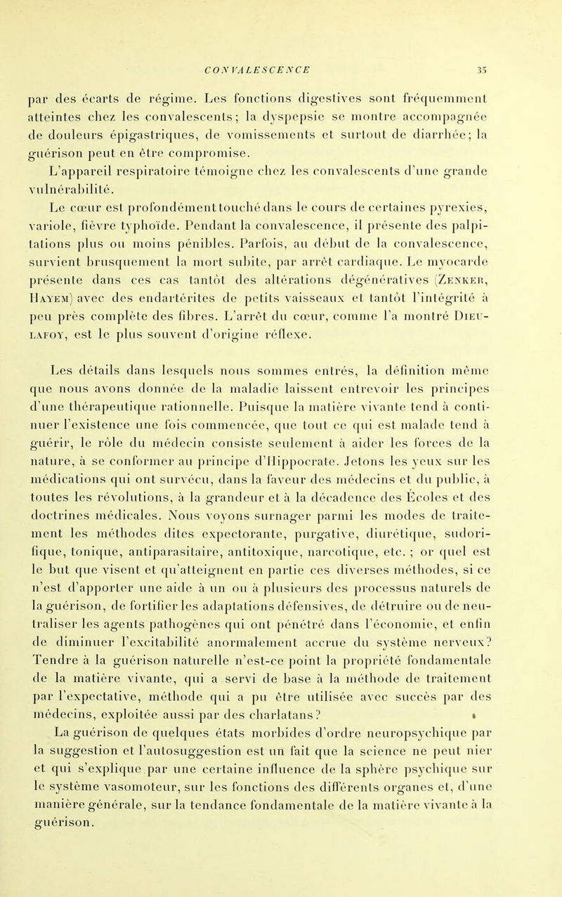 par des écarts de régime. Les fonctions digestives sont fréquemment atteintes chez les convalescents; la dyspepsie se montre accompagnée de douleurs épigastriques, de vomissements et surtout de diarrhée; la guérison peut en être compromise. L'appareil respiratoire témoigne chez les convalescents d'une grande vulnérabilité. Le cœur est profondément touché dans le cours de certaines pyrexies, variole, fièvre typhoïde. Pendant la convalescence, il présente des palpi- tations plus ou moins pénibles. Parfois, au début de la convalescence, survient brusquement la mort subite, par arrêt cardiaque. Le myocarde présente dans ces cas tantôt des altérations dégénératives (Zenker, Hayem) avec des endartérites de petits vaisseaux et tantôt l'intégrité à peu près complète des fibres. L'arrêt du cœur, comme l'a montré Dieu- LAFOY, est le plus souvent d'origine réflexe. Les détails dans lesquels nous sommes entrés, la définition même que nous avons donnée de la maladie laissent entrevoir les principes d'une thérapeutique rationnelle. Puisque la matière vivante tend à conti- nuer l'existence une fois commencée, que tout ce qui est malade tend à guérir, le rôle du médecin consiste seulement à aider les forces de la nature, à se conformer au principe d'Ilippocrate. Jetons les yeux sur les médications qui ont survécu, dans la laveur des médecins et du public, à toutes les révolutions, à la grandeur et à la décadence des Écoles et des doctrines médicales. Nous voyons surnager parmi les modes de traite- ment les méthodes dites expectorante, purgative, diurétique, sudori- fique, tonique, antiparasitaire, antitoxique, narcotique, etc. ; or quel est le but que visent et qu'atteignent en partie ces diverses méthodes, si ce n'est d'apporter une aide à un ou à plusieurs des processus naturels de la guérison, de fortifier les adaptations défensives, de détruire ou de neu- traliser les agents pathogènes qui ont pénétré dans l'économie, et enfin de diminuer l'excitabilité anormalement accrue du système nerveux? Tendre à la guérison naturelle n'est-ce point la propriété fondamentale de la matière vivante, qui a servi de base à la méthode de traitement par l'expectative, méthode qui a pu être utilisée avec succès par des médecins, exploitée aussi par des charlatans? » La guérison de quelques états morbides d'ordre neuropsychique par la suggestion et l'autosuggestion est un fait que la science ne peut nier et qui s'explique par une certaine influence de la sphère psychique sur le système vasomoteur, sur les fonctions des différents organes et, d'une manière générale, sur la tendance fondamentale de la matière vivante à la guérison.
