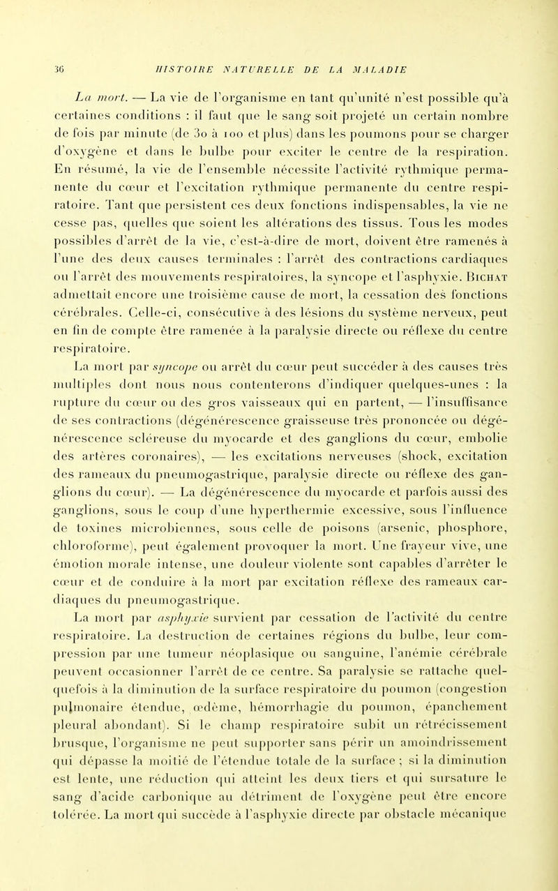 La mort. — La vie de Torganisme en tant qu'unité n'est possible qu'à certaines conditions : il faut que le sang soit projeté un certain nombre de fois par minute (de 3o à loo et plus) dans les poumons pour se cbarger d'oxj^gène et dans le bulbe pour exciter le centre de la respiration. En résumé, la vie de l'ensemble nécessite l'activité rythmique pei'ma- nente du cœur et l'excitation rythmique permanente du centre respi- ratoire. Tant que persistent ces deux fonctions indispensables, la vie ne cesse pas, quelles que soient les altérations des tissus. Tous les modes possibles d'arrêt de la vie, c'est-à-dire de mort, doivent être ramenés à l'une des deux causes terminales : l'arrêt des contractions cardiaques ou l'arrêt des mouvements respiratoires, la syncope et l'asphyxie. Bichat admettait encore une troisième cause de mort, la cessation des fonctions cérébrales. Celle-ci, consécutive à des lésions du système nerveux, peut en fin de compte être ramenée à la paralysie directe ou réflexe du centre respiratoire. La mort par syncope ou arrêt du cœur peut succéder à des causes très multiples dont nous nous contenterons d'indiquer quelques-unes : la i-upture du cnnu' ou des gros vaisseaux qui en partent, — l'insuffisance de ses contractions (dégénérescence graisseuse très prononcée ou dégé- nérescence scléreuse du myocarde et des ganglions du cœur, embolie des artères coronaires), — les excitations nerveuses (shock, excitation des rameaux du j)neumogastrique, paralysie directe ou réflexe des gan- glions du cœur). — La dégénérescence du myocarde et parfois aussi des ganglions, sous le coup d'une hyperthermie excessive, sous l'influence de toxines microbiennes, sous celle de poisons (arsenic, phosphore, chloroforme), peut également provoquer la mort. Une fVayeur vive, une émotion morale intense, une douleur violente sont capables d'arrêter le cœur et de conduire à la mort par excitation réflexe des rameaux car- diaques du pneumogastrique. La mort par nspinjxic survient par cessation de l'activité du cenire respiratoire. La destruction de certaines régions du bulbe, leur com- pression par une tumeur néoplasique ou sanguine, l'anémie cérébrale peuvent occasionner l'arrêt de ce centre. Sa paralysie se rattache quel- quefois à la diminution de la surface respiratoire du poumon (congestion pulmonaire étendue, œdème, hémorrhagie du poumon, éj)anchom(Mit pleural abondant). Si le champ respiratoire subit un rétrécissement brusque, l'organisme ne peut supporter sans périr un amoindrissement qui dépasse la moitié d(> l'étendue totale de la surface ; si la diminution est lente, une réduction (|ui atteint les deux tiers et (jui sursature h; sang d'acid(i caib()ni(|ue au détiiment de; l'oxygène pcMit être encore tolérée. La nu:)rtqui siu-cède à l'asphyxie directe par obstacle mécaiii(|ue