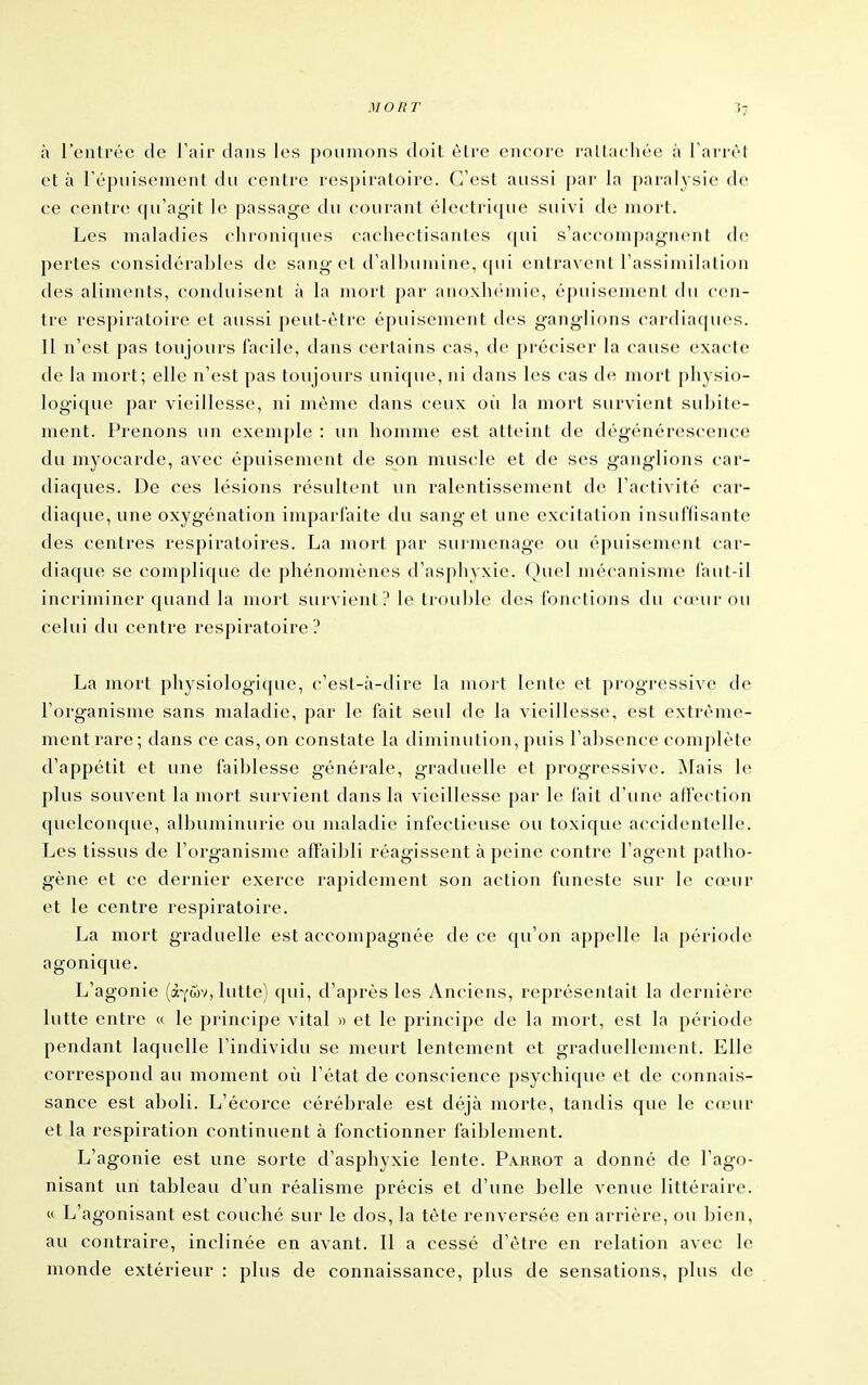 à l'entrée de l'air dans les poumons doit être encore rattachée à l'arrêt et à répuisement du centre respiratoire. C'est aussi par la paralysie de ce centre qu'agit le passage du courant électrique suivi de mort. Les maladies chroniques cachectisantes f(ui s'accompagnent de pertes considérables de sang et d'al])uniine, qui entravent l'assimilation des aliments, conduisent à la mort par anoxhéniie, épuisement du cen- tre respiratoire et aussi peut-être épuisement des ganglions cardiaques. 11 n'est pas toujours facile, dans certains cas, de préciser la cause exacte de la mort; elle n'est pas toujours unique, ni dans les cas de mort physio- logique par vieillesse, ni même dans ceux où la mort survient subite- ment. Prenons un exemple : un homme est atteint de dégénérescence du myocarde, avec épuisement de son muscle et de ses ganglions car- diaques. De ces lésions résultent un ralentissement de l'activité car- diaque, une oxygénation imparfaite du sang et une excitation insuffisante des centres respiratoires. La mort par surmenage ou épuisement car- diaque se complique de phénomènes d'asphyxie. (Juel mécanisme faut-il incriminer quand la mort survient? le trou])le des fonctions du canir ou celui du centre respiratoire ? La mort physiologique, c'est-à-dire la mort lente et progressive de l'organisme sans maladie, par le fait seul de la vieillesse, est extrême- ment rare ; dans ce cas, on constate la diminution, puis l'absence complète d'appétit et une faiblesse générale, graduelle et progressive. Mais le plus souvent la mort survient dans la vieillesse par le fait d'une affection quelconque, albuminurie ou maladie infectieuse ou toxique accidentelle. Les tissus de l'organisme affaibli réagissent à peine contre l'agent patho- gène et ce dernier exerce rapidement son action funeste sur le cœur et le centre respiratoire. La mort graduelle est accompagnée de ce qu'on appelle la période agonique. L'agonie (àYûv, lutte) qui, d'après les Anciens, représentait la dernière lutte entre « le principe vital » et le principe de la mort, est la période pendant laquelle l'individu se meurt lentement et graduellement. Elle correspond au moment où l'état de conscience psychique et de connais- sance est aboli. L'écorce cérébrale est déjà morte, tandis que le cœur et la respiration continuent à fonctionner faiblement. L'agonie est une sorte d'asphyxie lente. Parrot a donné de l'ago- nisant un tableau d'un réalisme précis et d'une belle venue littéraire. « L'agonisant est couché sur le dos, la tête renversée en arrière, ou bien, au contraire, inclinée en avant. 11 a cessé d'être en relation avec le monde extérieur : plus de connaissance, plus de sensations, plus de