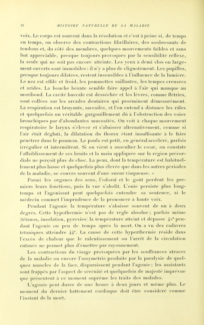 voix. Le corps est souvent dans la résolution et c'est à peine si, de temps en temps, on observe des contractions filjrillaires, des soubresauts de tendons et, du côté des membres, quelques mouvements faibles et sans ])ut appréciable, presque toujours provoqués par la sensibilité réflexe, la seule qui ne soit pas encore atteinte. Les yeux à demi clos ou large- ment ouverts sonl immoljiles : il n'y a plus de clignotement. Les pupilles, presque toujours dilatées, restent insensibles à l'influence de la lumière. Le nez est effilé et froid, les pommettes saillantes, les tempes creusées et arides. La boucbe béante semble faire appel à l'air qui manque au moribond. La cavité buccale est desséchée et les lèvres, comme flétries, sont collées sur les arcades dentaires qui proéminent démesurément. La respiration est bruyante, saccadée, et l'on entend à distance les râles et quelquefois un véritable gargouillement dù à l'obstruction des voies bronchiques par d'abondantes mucosités. On voit à chaque mouvement respiratoire le larynx s'élever et s'abaisser alternativement, comme si l'air était dégluti, la dilatation du thorax étant insuffisante à le faire pénétrer dans le poumon. Le pouls est petit, en général accéléré, parfois irrégulier et intermittent. Si on vient à ausculter le C(eur, on constate l'afiaiblissement de ses bruits et la main appliquée sur la région précor- diale ne perçoit plus de choc. La peau, dont la température est habituel- lement plus basse et quelquefois plus élevée que dans les autres périodes de la maladie, se couvre souvent d'une sueur vis(|ueuse. » Parmi les organes des sens, l'odorat et le goût perdent les pre- miers leurs fonctions, puis la vue s'abolit. L'ouïe persiste plus long- temps et l'agonisant peut cpielquefois entendre sa sentence, si le médecin commet rimprudcnce de la prononcer à haute voix. Pendant l'agonie la tem])érature s'abaisse souvenl de un à deux degrés. Cette hypofliermie n'est pas de règle absolue ; parfois même (tétanos, insolation, pyrexies) la température atteint et dépasse 4^° pen- dant l'agonie ou peu de temps après la mort. On a vu des cadavres té(ani(|ues atteindre 44- cause de celle hyperihermie réside dans l'excès de chaleur que le ralentissement ou l'arrêt de la circuhilion cutanée ne permet plus d'émettre par rayonnement. Les conlraclions du visage provoquées par les soulfraiices ali()c(>s de la maladie ou encore l'assymcUric^ produite^ par la paralysie de ([uel- (pies nuiscles de la l'ace, disparaissent pendant l'agonie; les assistants sonl frappc's par l'asjjccl de sérénité et (juchpiefois de majeslé iinpré\ u(> (|ue présenlenl à ce moinenl suf)rèine les traits des malades. L'agonie peul durer de uuv heure à deux jours el mèm(> ])his. Le momeiil (hi dernier ballcnieiil cardia(|ue (h)il élre consich'-ré comme l'i nslanl de hi niorl.