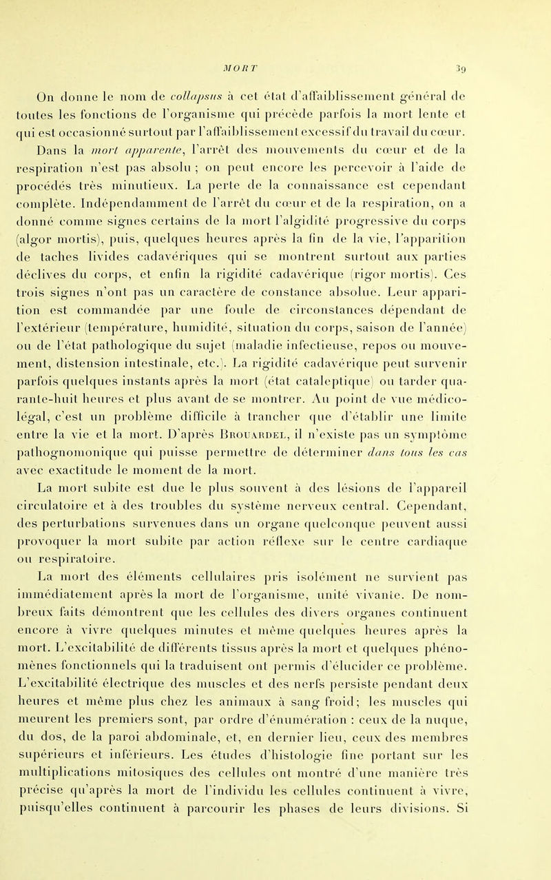 On donne le nom de collapsus à cet état d'afTaiblissement général de toutes les fonctions de Forg-anisme qui précède parfois la mort lente et qui est occasionné surtout par raflailjlissement excessif du travail du cœur. Dans la nioii (ipparenle^ l'arrêt des mouvenienis du cœur et de la respiration n'est pas absolu ; on peut encore les percevoir à l'aide de procédés très minutieux. La perte de la connaissance est cependant complète. Indépendamment de l'arrêt du cœur et de la respiration, on a donné comme signes certains de la mort l'algidité progressive du corps (algor niortis), puis, quelques heures après la fin de la vie, l'apparition de taches livides cadavériques qui se montrent surtout aux parties déclives du corps, et enfin la rigidité cadavérique (rigor mortis). Ces trois signes n'ont pas un caractère de constance absolue. Leur appari- tion est commandée par une foule de circonstances dépendant de l'extérieur (température, humidité, situation du corps, saison de l'année) ou de l'état pathologique du sujet (maladie infectieuse, repos ou mouve- ment, distension intestinale, etc.). La rigidité cadavérique peut survenir parfois quelques instants après la mort (état cataleptique) ou tarder qua- ranlc-luiit heures et plus avant de se montrer. Au point de vue médico- légal, c'est un proljlème difficile à trancher (]ue d'établir une limite entre la vie et la mort. D'après Brouahdel, il n'existe pas un symptôme pathognonionique qui puisse permettre de déterminer dans tous les cas avec exactitude le moment de la mort. La mort suljite est due le plus souvent à des lésions de l'appareil circulatoire et à des troubles du système nerveux central. Cependant, des perturJjations survenues dans un organe quelconque peuvent aussi provoquer la mort subite par action réflexe sur le centre cardiaque ou respiratoire. La mort des éléments cellulaires pris isolément ne survient pas immédiatement après la mort de l'organisme, unité vivante. De nom- breux faits démontrent que les cellules des divers organes continuent encore à vivre quelques minutes et nu'Mne quelques heures après la mort. L'excitabilité de difl'érents tissus après la mort et quelques phéno- mènes fonctionnels qui la traduisent ont permis d'élucider ce prol)lème. L'excita1)ilité électrique des muscles et des nerfs persiste pendant deux heures et môme plus chez les animaux à sang froid; les muscles qui meurent les premiers sont, par ordre d'énumération : ceux de la nuque, du dos, de la paroi abdominale, et, en dernier lieu, ceux des membres supérieurs et inférieurs. Les études d'histologie fine portant sur les multiplications mitosiques des cellules ont montré d'une manière très précise qu'après la mort de l'individu les cellules continuent à vivre, puisqu'elles continuent à parcourir les phases de leurs divisions. Si