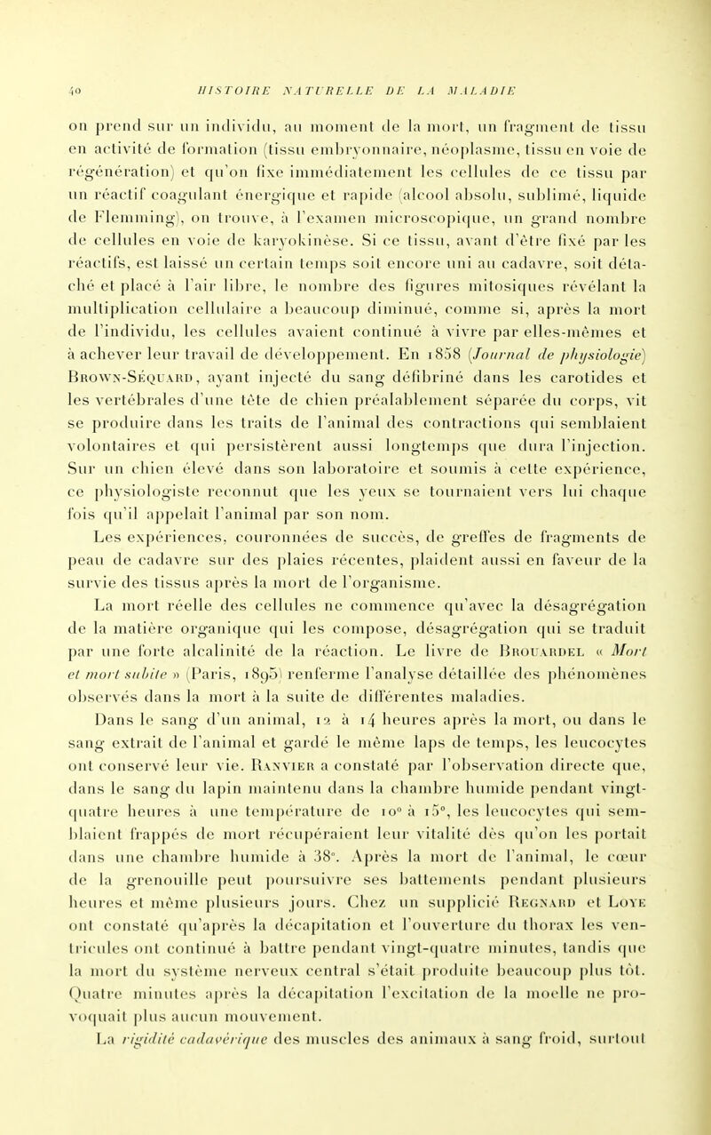 on pi'end sur un individu, au moment de la moi t, un frag-nicnt de tissu en activité de i'ormation (tissu embryonnaire, néoplasme, tissu en voie de régénération) et qu'on fixe immédiatement les cellules de ce tissu par un réactif coagulant énergique et rapide (alcool absolu, sublimé, liquide de Flemming), on trouve, à Texamen microscopi(|ue, un grand nouTbrc de cellules en voie de karyokinèse. Si ce tissu, avant d'être fixé par les réactifs, est laissé un certain temps soit encore uni au cadavre, soit déta- ché et placé à l'air libre, le nombre des figures mitosiques révélant la multiplication cellulaire a beaucouj) diminué, comme si, après la mort de l'individu, les cellules avaient continué à vivre par elles-mêmes et à achever leur travail de développement. En i858 [Joitrnal de physiologie) Browx-Séquakd, ayant injecté du sang défibriné dans les carotides et les vertébrales d'une tête de chien préalablement séparée du corps, vit se produire dans les traits de l'animal des contractions qui semblaient volontaires et qui persistèrent aussi longtemps ([ue dura l'injection. Sur un chien élevé dans son laboratoire et soumis à cette expérience, ce physiologiste reconnut que les yeux se tournaient vers lui chaque fois qu'il appelait l'animal par son nom. Les expériences, couronnées de succès, de greffes de fragments de peau de cadavre sur des plaies récentes, plaident aussi en faveur de la survie des tissus après la mort de Torganisme. La mort réelle des cellules ne commence qu'avec la désagrégation de la matière organique qui les compose, désagrégation qui se traduit par une forte alcalinité de la réaction. Le livre de Broua.hdel « Mo// et mort subite » (Paris, iSgS'i renferme l'analyse détaillée des phénomènes observés dans la mort à la suite de différentes maladies. Dans le sang d'un animal, la à i4 heures après la mort, ou dans le sang extrait de l'animal et gardé le même laps de temps, les leucocytes ont conservé leur vie. Rxxvier a constaté par l'observation directe que, dans le sang du lapin maintenu dans la chambre humide pendant vingt- ([uatre heures à une tempc'rature de io° à i5°, les leucocytes qui sem- blaient frappés de mort récupéraient leur vitalité dès qu'on les portait dans une chambre humide à 38°. Après la mort de l'animal, le cœur de la grenouille peut poursuivre ses battements pendant plusieurs heures et même plusieurs jours. Chez un supplicié Rk(;n\hu et Lovk ont constaté qu'après la décapitation et l'ouverture du thorax les ven- tricules ont continué à battre pendant vingt-quatre minutes, tandis que la mort du système nerveux central s'était pioduili» beaucoup plus tôt. Quatre minutes après la décapilatiou l'cxcilalion tle la moelle ne pro- voquait plus aucun mouvenienl. La rigidité cadai'cjifjiie des muscles des animaux à sang fi'oid, surtout É