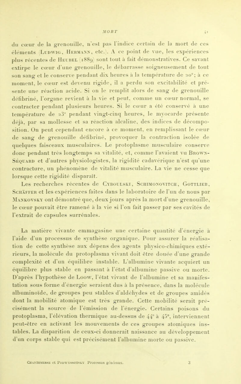 du cœur de la grenouille, n est p>as l indice certain de la mort de ces éléments Lcdwig, Herma>> . etc. . A ce point de vue. les expériences plus récentes de Hevbel 1889 sont tout a fait démonstratives. Ce savant extirpe le cœur d une grenouille, le débarrasse soigneusement de tout son sang et le conserve pendant dix heures à la température de 20' : à ce moment, le cœur est devenu rigide, il a perdu son excitabilité et pré- sente une réaction acide. Si on le remplit alors de sang de grenouille déObriné. l'organe revient à la vie et peut, comme im cœur normal, se contracter pendant plusieurs heures. Si le cœur a été conservé à une température de 23' pendant vingt-cinq heures, le myocarde présente déjà, par sa mollesse et sa réaction alcaline, des indices de décompo- sition. On peut cependant encore à ce moment, en remplissant le cœur de sang de grenouille défîbriné, provoquer la contraction isolée de quelques faisceaux musculaires. Le protoplasme musculaire conserve donc pendant très longtemps sa vitalité, et, comme l'avaient vu Browx- Séquard et d autres physiologistes, la rigidité cadavérique n êst qu'une contracture, un phénomène de vitalité musculaire. La vie ne cesse que lorsque cette rigidité disparaît. Les recherches récentes de Cyboulski. Schimoxovitch , Gottlieb. ScHAFFER et les expériences faites dans le laboratoire de l'un de nous par Maxkovsky ont démontré que, deux jours après la mort d'une grenouille, le cœur pouvait être ramené à la vie si Ton fait passer par ses cavités de l'extrait de capsules surrénales. La matière vivante emmagasine une certaine quantité d énergie à l aide d'un processus de synthèse organique. Pour assurer la réalisa- tion de cette s}Tithèse aux dépens des agents physico-chimiques exté- rieurs, la molécule du protoplasma vivant doit être douée d une grande complexité et d'un équilibre instable. L'albumine savante acquiert un équilibre plus stable en passant à 1 état d albumine passive ou morte. D'après l'hypothèse de Loow. l'état vivant de l'albumine et sa manifes- tation sous forme d'énergie seraient dus à la présence, dans la molécule albumino'ide, de groupes peu stables d'aldéhydes et de groupes amidés dont la mobilité atomique est très grande. Cette mobilité serait pré- cisément la source de l'émission de 1 énergie. Certains poisons du protoplasma, l'élévation thermique au-dessus de 44° à 45°, interviennent peut-être en activant les mouvements de ces groupes atomiques ins- tables. La disparition de ceux-ci donnerait naissance au développement d'un corps stable qui est précisément l'albumine morte ou passive. Ch^vvtexiesse Cl PoDTSTssoTSïT l'rocessas gvncrans.