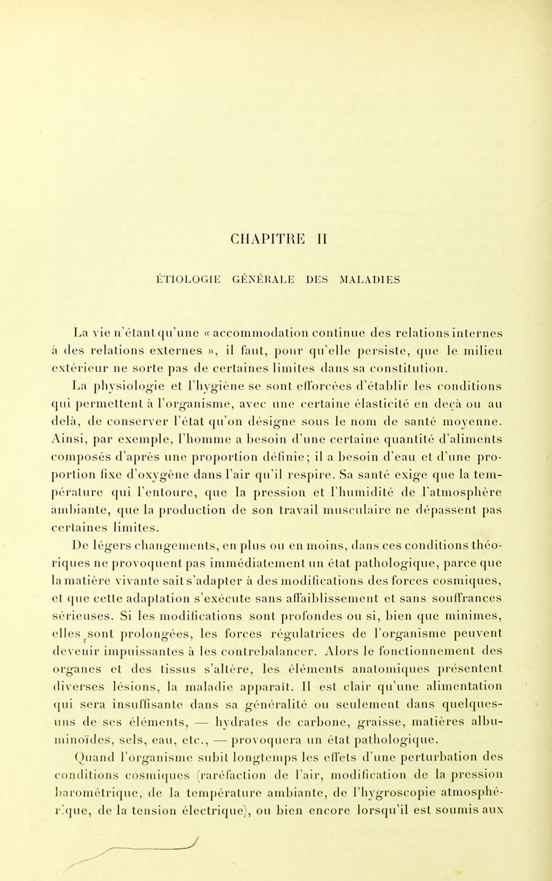 ÉTIOLOGIE GÉNÉRALE DES MALADIES La vie n'étant qu'une « accomniodation continue des relations internes à des relations externes », il faut, pour qu'elle persiste, que le milieu extérieur ne sorte pas de certaines limites dans sa constitution. La physiologie et l'hygiène se sont efForcées d'établir les conditions qui permettent à l'organisme, avec une certaine élasticité en deçà ou au delà, de conserver l'état qu'on désigne sous le nom de santé moyenne. Ainsi, par exemple, l'homme a besoin d'une certaine quantité d'aliments composés d'après une proportion définie; il a besoin d'eau et d'une pro- portion fixe d'oxygène dans l'air qu'il respire. Sa santé exige que la tem- pérature qui l'entoure, que la pression et l'humidité de l'atmosphère ambiante, que la production de son travail musculaire ne dépassent pas certaines limites. De légers changements, en plus ou en moins, dans ces conditions théo- riques ne provoquent pas immédiatement un état pathologique, parce que la matière vivante sait s'adapter à des modifications des forces cosmiques, et que cette adaptation s'exécute sans aflaiblisseinent et sans souffrances sérieuses. Si les modifications sont profondes ou si, bien que minimes, elles ^sont prolongées, les forces régulatrices de l'organisme peuvent devenir impuissantes à les contrebalancer. Alors le foiu-tionncment des organes et des tissus s'altère, les éléments anatomicpies présentent diverses lésions, la maladie apparaît. Il est clair qu'une alimentation (|ui sera insuffisante dans sa généralité ou seulement dans quelques- uns de ses éléments, — hydrates de carbone, graisse, matières albu- minoïdes, sels, eau, etc., — provoquera un état pathologique. (hiand l'organisme subit longtemps les effets d'une perturbation des conditions c()smi(|ues (raréfaction de l'air, modification de la pression l)arométri(|ue, de la température ambiante, de Thygroscopic atmosphé- i\(|ue, de la tension électrique), ou bien encore lorsqu'il est soumis aux