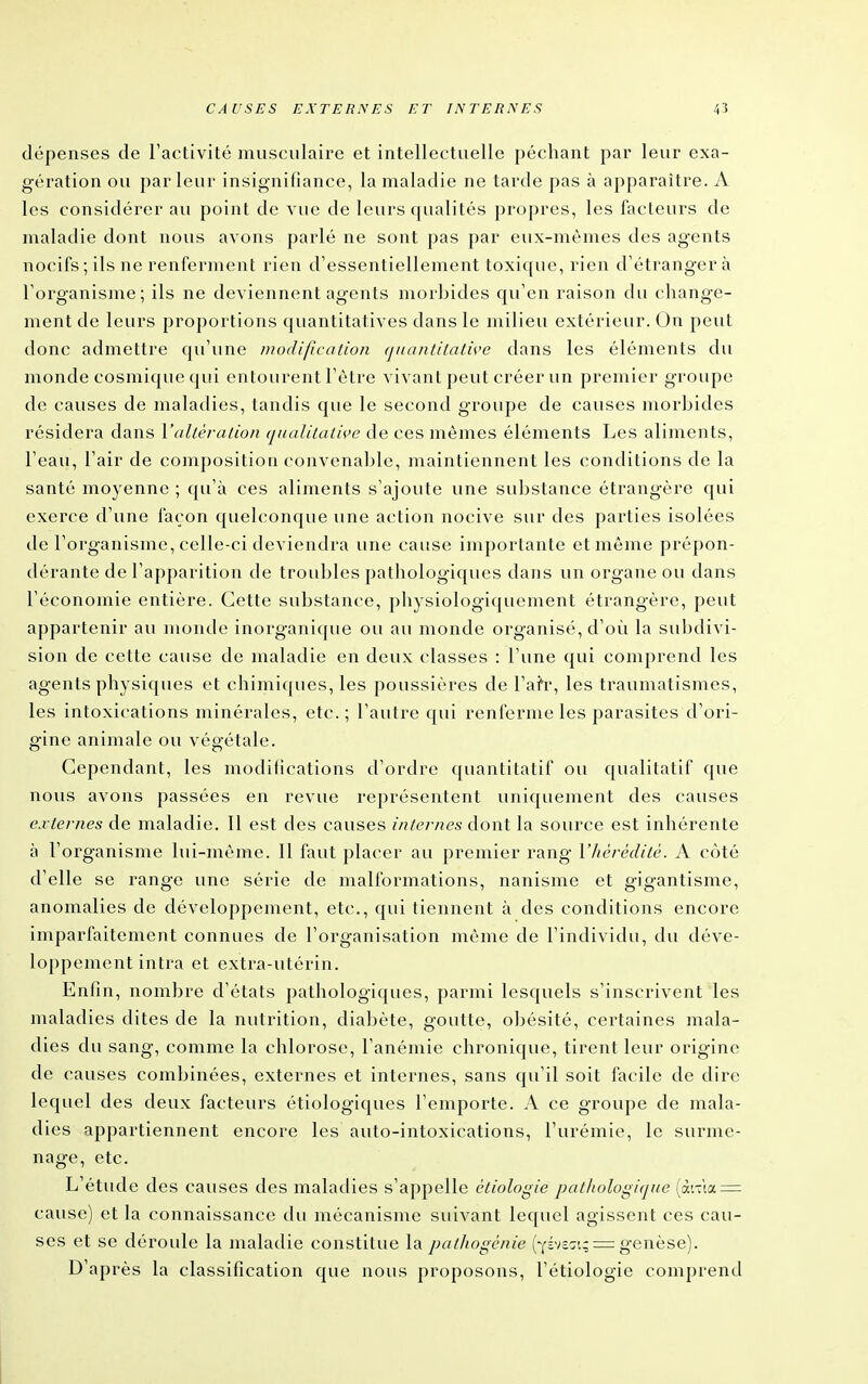 dépenses de l'activité musculaire et intellectuelle péchant par leur exa- gération ou parleur insignifiance, la maladie ne tarde pas à apparaître. A les considérer au point de vue de leurs qualités propres, les fadeurs de nialadie dont nous avons parlé ne sont pas par eux-mêmes des agents nocifs; ils ne renferment rien d'essentiellement toxique, rien d'étranger à l'organisme; ils ne deviennent agents morbides qu'en raison du change- ment de leurs proportions quantitatives dans le milieu extérieur. On peut donc admettre qu'une /nodification (juanlitative dans les éléments du monde cosmique qui entourent l'être vivant peut créer un premier groupe de causes de maladies, tandis que le second groupe de causes morbides résidera dans l'alléralion (jiialilatwe de ces mêmes éléments Les aliments, l'eau, l'air de composition convenable, maintiennent les conditions de la santé moyenne ; qu'à ces aliments s'ajoute une suljstance étrangère qui exerce d'une façon quelconque une action nocive sur des parties isolées de l'organisme, celle-ci deviendra une cause importante et même prépon- dérante de l'apparition de troubles pathologiques dans un organe ou dans l'économie entière. Cette substance, physiologiquement étrangère, peut appartenir au monde inorganique ou au monde organisé, d'où la subdivi- sion de cette cause de maladie en deux classes : l'une qui comprend les agents physiques et chimiques, les poussières de l'ai'r, les traumatismes, les intoxications minérales, etc.; l'autre qui renferme les parasites d'ori- gine animale ou végétale. Cependant, les modifications d'ordre quantitatif ou qualitatif que nous avons passées en revue représentent uniquement des causes ci ternes de maladie. Il est des causes internes àoxvl la source est inhérente à l'organisme lui-même. Il faut placer au premier rang l'hérédité. A côté d'elle se range une série de malformations, nanisme et gigantisme, anomalies de développement, etc., qui tiennent à des conditions encore imparfaitement connues de l'organisation même de l'individu, du déve- loppement intra et extra-utérin. Enfin, nombre d'états pathologiques, parmi lesquels s'inscrivent les maladies dites de la nutrition, diabète, goutte, obésité, certaines mala- dies du sang, comme la chlorose, l'anémie chronique, tirent leur origine de causes combinées, externes et internes, sans qu'il soit facile de dire lequel des deux facteurs étiologiques l'emporte. A ce groupe de mala- dies appartiennent encore les auto-intoxications, l'urémie, le surme- nage, etc. L'étude des causes des maladies s'appelle étiologie pathologique (à'.-la = cause) et la connaissance du mécanisme suivant lequel agissent ces cau- ses et se déroule la maladie constitue la palJiogènie (y^vô^i; =: genèse). D'après la classification que nous proposons, l'étiologie comprend