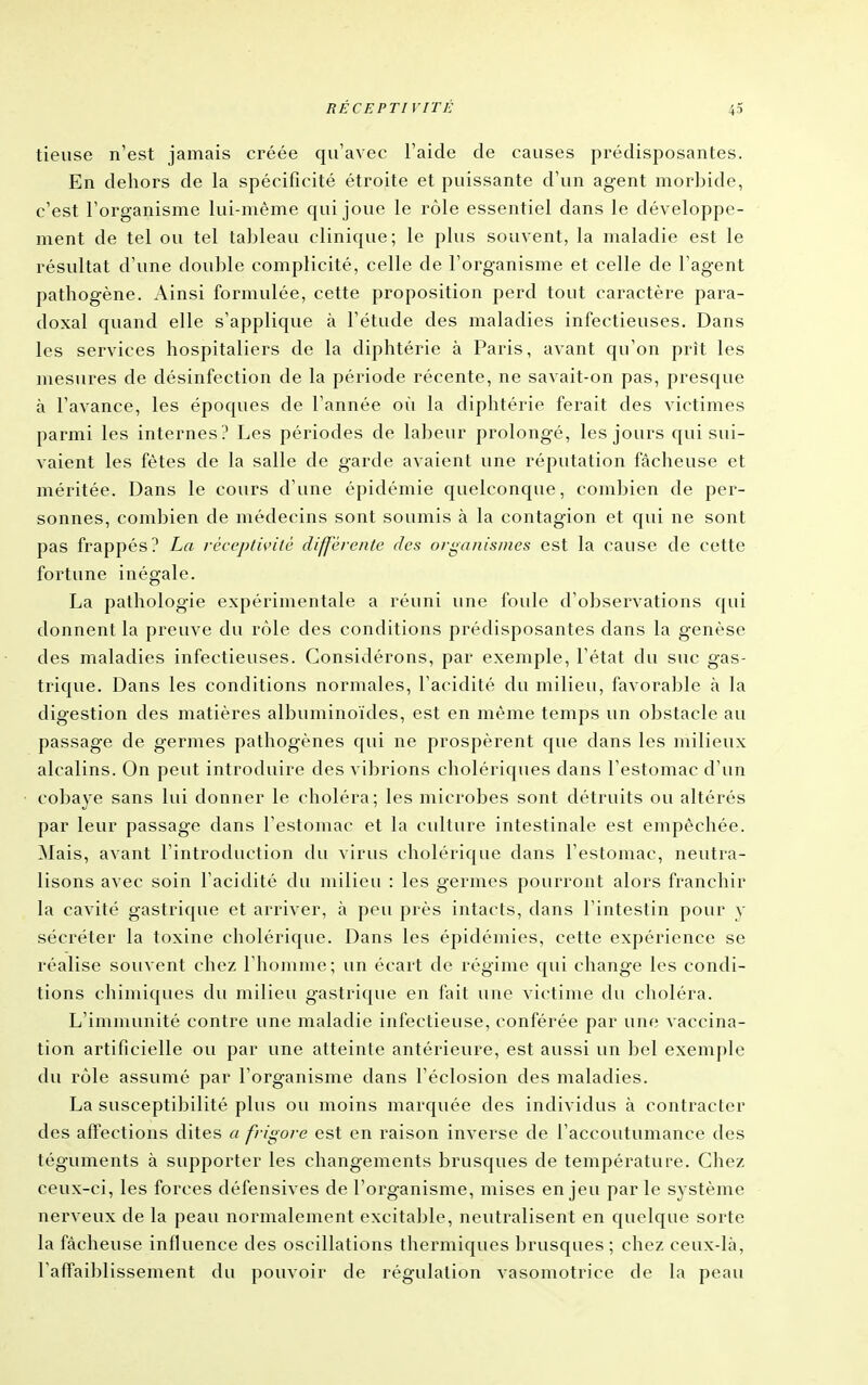 tieuse n'est jamais créée qu'avec l'aide de causes prédisposantes. En dehors de la spécificité étroite et puissante d'un agent morbide, c'est l'organisme lui-même qui joue le rôle essentiel dans le développe- ment de tel ou tel tal^leau clinique; le plus souvent, la maladie est le résultat d'une double complicité, celle de l'organisme et celle de l'agent pathogène. Ainsi formulée, cette proposition perd tout caractère para- doxal quand elle s'applique à l'étude des maladies infectieuses. Dans les services hospitaliers de la diphtérie à Paris, avant qu'on prît les mesures de désinfection de la période récente, ne savait-on pas, presque à l'avance, les époques de l'année où la diphtérie ferait des victimes parmi les internes? Les périodes de labeur prolongé, les jours qui sui- vaient les fêtes de la salle de garde avaient une réputation fâcheuse et méritée. Dans le cours d'une épidémie quelconque, combien de per- sonnes, combien de médecins sont soumis à la contagion et qui ne sont pas frappés? La réceptivité différente des organismes est la cause de cette fortune inégale. La pathologie expérimentale a réuni une foule d'observations qui donnent la preuve du rôle des conditions prédisposantes dans la genèse des maladies infectieuses. Considérons, par exemple, l'état du suc gas- trique. Dans les conditions normales, l'acidité du milieu, favorable à la digestion des matières albuminoïdes, est en même temps un obstacle au passage de germes pathogènes qui ne prospèrent que dans les milieux alcalins. On peut introduire des vibrions cholériques dans l'estomac d'un cobaye sans lui donner le choléra; les microbes sont détruits ou altérés par leur passage dans l'estomac et la cidture intestinale est empêchée. Mais, avant l'introduction du virus cholérique dans l'estomac, neutra- lisons avec soin l'acidité du milieu : les germes pourront alors franchir la cavité gastrique et arriver, à peu près intacts, dans l'intestin pour y sécréter la toxine cholérique. Dans les épidémies, cette expérience se réalise souvent chez l'homme; un écart de régime qui change les condi- tions chimiques du milieu gastrique en fait une victime du choléra. L'immunité contre une maladie infectieuse, conférée par une vaccina- tion artificielle ou par une atteinte antérieure, est aussi un bel exemple du rôle assumé par l'organisme dans l'éclosion des maladies. La susceptibilité plus ou moins marquée des individus à contracter des affections dites a frigore est en raison inverse de l'accoutumance des téguments à supporter les changements brusques de température. Chez ceux-ci, les forces défensives de l'organisme, mises enjeu par le système nerveux de la peau normalement excitable, neutralisent en quelque sorte la fâcheuse influence des oscillations thermiques ])rusques ; chez ceux-là, l'affaiblissement du pouvoir de régulation vasomotrice de la peau