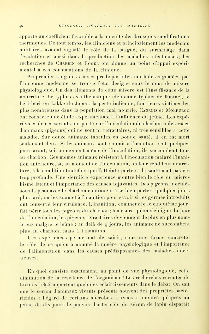 apporte un coefficient favoral)le à la nocuité des brusques modifications thermiques. De tout temps, les cliniciens et principalement les médecins militaires avaient signalé le rôle de la fatigue, du surmenage dans l'évolution et aussi dans la production des maladies infectieuses; les recherches de Charrin et Roger ont donné un point d'appui expéri- mental à ces constatations de la clinique. Au premier rang des causes prédisposantes morbides signalées par l'ancienne médecine se trouve l'état désigné sous le nom de misère physiologique. Un des éléments de cette misère est l'insuffisance de la nourriture. Le typhus exanthématique (dénommé typhus de famine), le béri-béri ou kakke du Japon, la peste indienne, font leurs victimes les plus nombreuses dans la population mal nourrie. Ca.nalis et INIoupurgo ont consacré une étude expérimentale à l'influence du jeûne. Les expé- riences de ces savants ont porté sur l'inoculation'du charbon à des races d'animaux (pigeons) qui ne sont ni réfractaires, ni très sensibles à cette maladie. Sur douze animaux inoculés en bonne santé, il en est mort seulement deux. Si les animaux sont soumis à l'inanition, soit quelques jours avant, soit au moment même de l'inoculation, ils succombent tous au char])on. Ces mêmes animaux résistent à l'inoculation malgré l'inani- tion antérieure, si, au moment de l'inoculation, on leur rend leur nourri- ture, à la condition toutefois que l'atteinte portée à la santé n'ait pas été trop profonde. Une dernière expérience montre bien le rôle du micro- bisme latent et l'importance des causes adjuvantes. Des pigeons inoculés sous la peau avec le charbon continuent à se bien porter; quelques jours plus tard, on les soumet à l'inanition pour savoir si les germes introduits ont conservé leur virulence. L'inanition, commencée le cinquième jour, fait périr tous les pigeons du charbon; à mesure ([u'on s'éloigne du jour de l'inoculation, les pigeons réfractaires deviennent de plus en plus nom- breux malgré le jeûne : au delà de 9 jours, les animaux ne succombent plus au charbon, mais à l'inanition. Ces expériences permettent de saisir, sous une forme concrète, le rôle de ce qu'on a nommé la misère physiologique et l'importance de l'alimentation dans les causes prédisposantes des maladies infec- tieuses. En quoi consiste exactement, au point de vue physiologique, cette diminution de la résistance de l'organisme ? Les recherches récentes de Loî^DON (1896) apportent quelques éclaircissements dans le débat. On sait que le sérum d'animaux vivants présente souvent des propriétés bacté- ricides à l'égard de certains microbes. London a montré qu'après un jeûne de dix jours le pouvoir bactéricide du sérum de lapin disparait