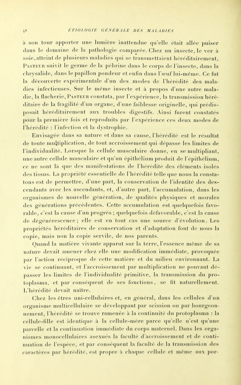 à son tour apporter une lumière inattendue qu'elle était allée puiser clans le domaine de la pathologie comparée. Chez un insecte, le ver à soie, atteint de plusieurs maladies qui se transmettaient héréditairement, Pasteur suivit le germe de la pébrine dans le corps de l'insecte, dans la chrysalide, dans le papillon pondeur et enfin dans Fœuf lui-même. Ce fut la découverte expérimentale d'un des modes de l'hérédité des mala- dies infectieuses. Sur le même insecte et à propos d'une autre mala- die, la flacherie. Pasteur constata, par l'expérience, la transmission héré- ditaire de la fragilité d'un organe, d'une failjlesse originelle, qui prédis- posait héréditairement aux trouilles digestifs. Ainsi furent constatés pour la première fois et reproduits par l'expérience ces deux modes de l'hérédité : l'infection et la dystrophie. Envisagée dans sa nature et dans sa cause, l'hérédité est le résultat de toute multiplication, de tout accroissement qui dépasse les limites de l'individualité. Lorsque la cellule musculaire donne, en se multipliant, une autre cellule musculaire et qu'un épithéliiun produit de l'épitliélium, ce ne sont là que tles manifestations de l'hérédité des éléments isolés des tissus. La propriété essentielle de l'hérédité telle ((ue nous la consta- tons est de permettre, d'une part, la conservation de l'identité des des- cendants avec les ascendants, et, d'autre part, l'accumulation, dans les organismes de nouvelle génération, de c{ualités pliysiques et morales des générations précédentes. Cette accumulation est cpielquefois favo- i-able, c'est la cause d'un progrès ; quelquefois défavorable, c'est la cause de dégénérescence ; elle est en tout cas une source d'évolution. Les propriétés héréditaires de conservation et d'adaptation font de nous la copie, mais non la copie servile, de nos parents. Quand la matière vivante apparut sur la terre, l'essence même de sa nature devait amener chez elle une modification immédiate, provoquée par l'action réciproque de cette nuitière et du milieu environnant. I^a vie se continuant, et l'accroissement par mullij)lication ne pouvant dé- passer les limites de l'individualité primitive, h» transmission du pro- toplasma, et par conséquent de ses fonctions, se lit naturellem(>nl. L'hérédité devait naître. Chez les êtres uni-cellulaires et, en général, dans les cellules d'un organisin<> nudliccliuhiire se développant par scission ou par ])ourg(>on- nement, l'hérédité se Irouve ramenée à la continuité du j)rotoplasma : la cellule-fille est idenli(|ue à la cellule-mère pai'cc qu'elle n'est qu'une parcelle et la continuation immédiate du corps maternel. Dans les orga- nismes nu)no<ellulaii'es asexiu's la facullé (raccroissemenl et de conli- nuation de l'espèce, et par conséquent la facullé de la Iransmission des caractères par hérédih, est propre à chaque ccllidc et mènu* aux por-